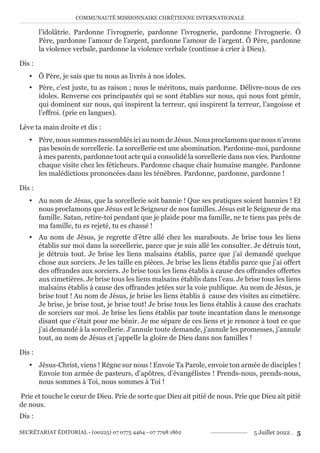 COMMUNAUTÉ MISSIONNAIRE CHRÉTIENNE INTERNATIONALE
SECRÉTARIAT ÉDITORIAL - (00225) 07 0775 4464 - 07 7798 1862 5 Juillet 2022 . 5
l’idolâtrie. Pardonne l’ivrognerie, pardonne l’ivrognerie, pardonne l’ivrognerie. Ô
Père, pardonne l’amour de l’argent, pardonne l’amour de l’argent. Ô Père, pardonne
la violence verbale, pardonne la violence verbale (continue à crier à Dieu).
Dis :
y Ô Père, je sais que tu nous as livrés à nos idoles.
y Père, c’est juste, tu as raison ; nous le méritons, mais pardonne. Délivre-nous de ces
idoles. Renverse ces principautés qui se sont établies sur nous, qui nous font gémir,
qui dominent sur nous, qui inspirent la terreur, qui inspirent la terreur, l’angoisse et
l’effroi. (prie en langues).
Lève ta main droite et dis :
y Père, nous sommes rassemblés ici au nom de Jésus. Nous proclamons que nous n’avons
pas besoin de sorcellerie. La sorcellerie est une abomination. Pardonne-moi, pardonne
à mes parents, pardonne tout acte qui a consolidé la sorcellerie dans nos vies. Pardonne
chaque visite chez les féticheurs. Pardonne chaque chair humaine mangée. Pardonne
les malédictions prononcées dans les ténèbres. Pardonne, pardonne, pardonne !
Dis :
y Au nom de Jésus, que la sorcellerie soit bannie ! Que ses pratiques soient bannies ! Et
nous proclamons que Jésus est le Seigneur de nos familles. Jésus est le Seigneur de ma
famille. Satan, retire-toi pendant que je plaide pour ma famille, ne te tiens pas près de
ma famille, tu es rejeté, tu es chassé !
y Au nom de Jésus, je regrette d’être allé chez les marabouts. Je brise tous les liens
établis sur moi dans la sorcellerie, parce que je suis allé les consulter. Je détruis tout,
je détruis tout. Je brise les liens malsains établis, parce que j’ai demandé quelque
chose aux sorciers. Je les taille en pièces. Je brise les liens établis parce que j’ai offert
des offrandes aux sorciers. Je brise tous les liens établis à cause des offrandes offertes
aux cimetières. Je brise tous les liens malsains établis dans l’eau. Je brise tous les liens
malsains établis à cause des offrandes jetées sur la voie publique. Au nom de Jésus, je
brise tout ! Au nom de Jésus, je brise les liens établis à cause des visites au cimetière.
Je brise, je brise tout, je brise tout! Je brise tous les liens établis à cause des crachats
de sorciers sur moi. Je brise les liens établis par toute incantation dans le mensonge
disant que c’était pour me bénir. Je me sépare de ces liens et je renonce à tout ce que
j’ai demandé à la sorcellerie. J’annule toute demande, j’annule les promesses, j’annule
tout, au nom de Jésus et j’appelle la gloire de Dieu dans nos familles !
Dis :
y Jésus-Christ, viens ! Règne sur nous ! Envoie Ta Parole, envoie ton armée de disciples !
Envoie ton armée de pasteurs, d’apôtres, d’évangélistes ! Prends-nous, prends-nous,
nous sommes à Toi, nous sommes à Toi !
Prie et touche le cœur de Dieu. Prie de sorte que Dieu ait pitié de nous. Prie que Dieu ait pitié
de nous.
Dis :
 