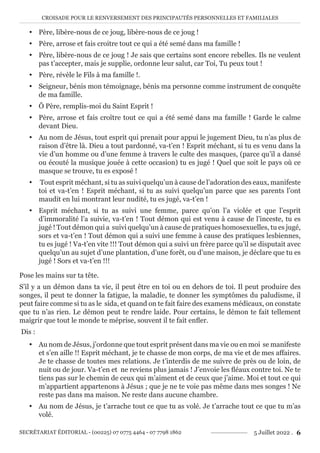 CROISADE POUR LE RENVERSEMENT DES PRINCIPAUTÉS PERSONNELLES ET FAMILIALES
SECRÉTARIAT ÉDITORIAL - (00225) 07 0775 4464 - 07 7798 1862 5 Juillet 2022 . 6
y Père, libère-nous de ce joug, libère-nous de ce joug !
y Père, arrose et fais croitre tout ce qui a été semé dans ma famille !
y Père, libère-nous de ce joug ! Je sais que certains sont encore rebelles. Ils ne veulent
pas t’accepter, mais je supplie, ordonne leur salut, car Toi, Tu peux tout !
y Père, révèle le Fils à ma famille !.
y Seigneur, bénis mon témoignage, bénis ma personne comme instrument de conquête
de ma famille.
y Ô Père, remplis-moi du Saint Esprit !
y Père, arrose et fais croître tout ce qui a été semé dans ma famille ! Garde le calme
devant Dieu.
y Au nom de Jésus, tout esprit qui prenait pour appui le jugement Dieu, tu n’as plus de
raison d’être là. Dieu a tout pardonné, va-t’en ! Esprit méchant, si tu es venu dans la
vie d’un homme ou d’une femme à travers le culte des masques, (parce qu’il a dansé
ou écouté la musique jouée à cette occasion) tu es jugé ! Quel que soit le pays où ce
masque se trouve, tu es exposé !
y Tout esprit méchant, si tu as suivi quelqu’un à cause de l’adoration des eaux, manifeste
toi et va-t’en ! Esprit méchant, si tu as suivi quelqu’un parce que ses parents l’ont
maudit en lui montrant leur nudité, tu es jugé, va-t’en !
y Esprit méchant, si tu as suivi une femme, parce qu’on l’a violée et que l’esprit
d’immoralité l’a suivie, va-t’en ! Tout démon qui est venu à cause de l’inceste, tu es
jugé ! Tout démon qui a suivi quelqu’un à cause de pratiques homosexuelles, tu es jugé,
sors et va-t’en ! Tout démon qui a suivi une femme à cause des pratiques lesbiennes,
tu es jugé ! Va-t’en vite !!! Tout démon qui a suivi un frère parce qu’il se disputait avec
quelqu’un au sujet d’une plantation, d’une forêt, ou d’une maison, je déclare que tu es
jugé ! Sors et va-t’en !!!
Pose les mains sur ta tête.
S’il y a un démon dans ta vie, il peut être en toi ou en dehors de toi. Il peut produire des
songes, il peut te donner la fatigue, la maladie, te donner les symptômes du paludisme, il
peut faire comme si tu as le sida, et quand on te fait faire des examens médicaux, on constate
que tu n’as rien. Le démon peut te rendre laide. Pour certains, le démon te fait tellement
maigrir que tout le monde te méprise, souvent il te fait enfler.
Dis :
y Au nom de Jésus, j’ordonne que tout esprit présent dans ma vie ou en moi se manifeste
et s’en aille !! Esprit méchant, je te chasse de mon corps, de ma vie et de mes affaires.
Je te chasse de toutes mes relations. Je t’interdis de me suivre de près ou de loin, de
nuit ou de jour. Va-t’en et ne reviens plus jamais ! J’envoie les fléaux contre toi. Ne te
tiens pas sur le chemin de ceux qui m’aiment et de ceux que j’aime. Moi et tout ce qui
m’appartient appartenons à Jésus ; que je ne te voie pas même dans mes songes ! Ne
reste pas dans ma maison. Ne reste dans aucune chambre.
y Au nom de Jésus, je t’arrache tout ce que tu as volé. Je t’arrache tout ce que tu m’as
volé.
 