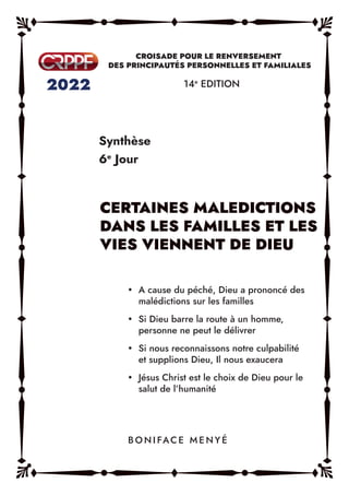Synthèse
6e
Jour
14e
EDITION
y A cause du péché, Dieu a prononcé des
malédictions sur les familles
y Si Dieu barre la route à un homme,
personne ne peut le délivrer
y Si nous reconnaissons notre culpabilité
et supplions Dieu, Il nous exaucera
y Jésus Christ est le choix de Dieu pour le
salut de l’humanité
B O N I FAC E M E N Y É
 