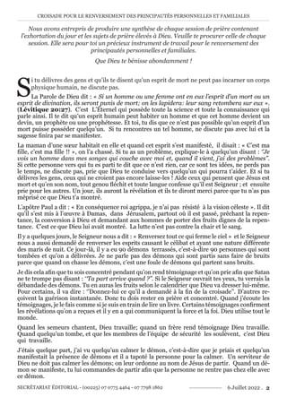 CROISADE POUR LE RENVERSEMENT DES PRINCIPAUTÉS PERSONNELLES ET FAMILIALES
SECRÉTARIAT ÉDITORIAL - (00225) 07 0775 4464 - 07 7798 1862 6 Juillet 2022 . 2
Nous avons entrepris de produire une synthèse de chaque session de prière contenant
l’exhortation du jour et les sujets de prière élevés à Dieu. Veuille te procurer celle de chaque
session. Elle sera pour toi un précieux instrument de travail pour le renversement des
principautés personnelles et familiales.
Que Dieu te bénisse abondamment !
S
i tu délivres des gens et qu’ils te disent qu’un esprit de mort ne peut pas incarner un corps
physique humain, ne discute pas.
La Parole de Dieu dit : « Si un homme ou une femme ont en eux l’esprit d’un mort ou un
esprit de divination, ils seront punis de mort; on les lapidera: leur sang retombera sur eux ».
(Lévitique 20:27). C’est L’Éternel qui possède toute la science et toute la connaissance qui
parle ainsi. Il te dit qu’un esprit humain peut habiter un homme et que cet homme devient un
devin, un prophète ou une prophétesse. Et toi, tu dis que ce n’est pas possible qu’un esprit d’un
mort puisse posséder quelqu’un. Si tu rencontres un tel homme, ne discute pas avec lui et la
sagesse finira par se manifester.
La maman d’une sœur habitait en elle et quand cet esprit s’est manifesté, il disait : « C’est ma
fille, c’est ma fille !! », on l’a chassé. Si tu as un problème, explique-le à quelqu’un disant : ‘’Je
vois un homme dans mes songes qui couche avec moi et, quand il vient, j’ai des problèmes’’.
Si cette personne vers qui tu es parti te dit que ce n’est rien, car ce sont tes idées, ne perds pas
le temps, ne discute pas, prie que Dieu te conduise vers quelqu’un qui pourra t’aider. Et si tu
délivres les gens, ceux qui ne croient pas encore laisse-les ! Aide ceux qui pensent que Jésus est
mort et qu’en son nom, tout genou fléchit et toute langue confesse qu’il est Seigneur ; et ensuite
prie pour les autres. Un jour, ils auront la révélation et ils te diront merci parce que tu n’as pas
méprisé ce que Dieu t’a montré.
L’apôtre Paul a dit : « En conséquence roi agrippa, je n’ai pas résisté à la vision céleste ». Il dit
qu’il s’est mis à l’œuvre à Damas, dans Jérusalem, partout où il est passé, prêchant la repen-
tance, la conversion à Dieu et demandant aux hommes de porter des fruits dignes de la repen-
tance. C’est ce que Dieu lui avait montré. La lutte n’est pas contre la chair et le sang.
Il y a quelques jours, le Seigneur nous a dit : « Renversez tout ce qui ferme le ciel » et le Seigneur
nous a aussi demandé de renverser les esprits causant le célibat et ayant une nature différente
des maris de nuit. Ce jour-là, il y a eu 90 démons terrassés, c’est-à-dire 90 personnes qui sont
tombées et qu’on a délivrées. Je ne parle pas des démons qui sont partis sans faire de bruits
parce que quand on chasse les démons, c’est une foule de démons qui partent sans bruits.
Je dis cela afin que tu sois concentré pendant qu’on rend témoignage et qu’on prie afin que Satan
ne te trompe pas disant : ‘‘Ta part arrive quand ?’’. Si le Seigneur ouvrait tes yeux, tu verrais la
débandade des démons. Tu en auras les fruits selon le calendrier que Dieu va dresser lui-même.
Pour certains, il va dire : ‘’Donnez-lui ce qu’il a demandé à la fin de la croisade’’. D’autres re-
çoivent la guérison instantanée. Donc tu dois rester en prière et concentré. Quand j’écoute les
témoignages, je le fais comme si je suis en train de lire un livre. Certains témoignages confirment
les révélations qu’on a reçues et il y en a qui communiquent la force et la foi. Dieu utilise tout le
monde.
Quand les semeurs chantent, Dieu travaille; quand un frère rend témoignage Dieu travaille.
Quand quelqu’un tombe, et que les membres de l’équipe de sécurité les soulèvent, c’est Dieu
qui travaille.
J’étais quelque part, j’ai vu quelqu’un calmer le démon, c’est-à-dire que je priais et quelqu’un
manifestait la présence de démons et il a tapoté la personne pour la calmer. Un serviteur de
Dieu ne doit pas calmer les démons; on leur ordonne au nom de Jésus de partir. Quand un dé-
mon se manifeste, tu lui commandes de partir afin que la personne ne rentre pas chez elle avec
ce démon.
 