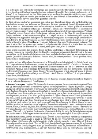 COMMUNAUTÉ MISSIONNAIRE CHRÉTIENNE INTERNATIONALE
SECRÉTARIAT ÉDITORIAL - (00225) 07 0775 4464 - 07 7798 1862 6 Juillet 2022 . 3
Il y a des gens qui ont rendu témoignage que quand on prêche l’Évangile et qu’ils veulent se
lever, ils attrapent les bancs pendant qu’une puissance leur dit : ‘’Lève-toi et va donner la vie à
Jésus’’. Il y a des gens qui, au lieu d’être concentrés sur la prière pour être délivrés, supervisent
leur être parce qu’ils ne veulent pas tomber. Ce n’est pas Dieu qui te fait tomber, c’est le démon
qui te possède qui ne veut pas partir, qui te fait tomber.
La Bible dit que quelqu’un a emmené son enfant aux disciples de Jésus afin qu’ils le délivrent.
Ses disciples se sont mis à chasser les démons et ils n’ont pas réussi. Quand Jésus est arrivé, il
a dit à Jésus : « J’ai emmené mon enfant afin qu’on le délivre de l’esprit qui le fait tomber et
écumer mais les disciples n’ont pas pu le délivrer ». Jésus a dit : ‘’Emmenez le !‘’. Il a demandé à
son père depuis quand l’enfant souffre ainsi. Il a répondu que c’est depuis sa naissance. Pendant
qu’il parlait encore, l’esprit a jeté l’enfant avec violence par terre. La Bible dit que Jésus menaça
l’esprit en disant : « Sors et ne reviens plus ! ». L’esprit est sorti et l’enfant fut guéri. Après, les
disciples se sont approchés de lui pour lui demander pourquoi ils n’avaient pas pu chasser le dé-
mon. Il leur a dit qu’il est vrai qu’il y a l’incrédulité mais que cette espèce de démon ne sort que
par la prière et le jeûne. (Matthieu 17:14-21). Cela veut dire que c’était un esprit puissant. Toi,
tu es là et tu dis : ‘’Je ne veux pas tomber’’; tu épuises ta foi à résister à la honte. Pour toi, avoir
une manifestation de démons c’est la honte, mais pour Dieu, c’est la victoire.
Nous avons rencontré des gens qui disent qu’ils ne veulent pas le brisement de liens parce que
les gens risquent de connaître leur vie. En effet, plusieurs ont commis l’adultère et la fornica-
tion et l’ont caché. Pendant le brisement de liens, on brise les liens avec les partenaires sexuels
passés. Quand ils voient cela, ils fuient. Faisant ainsi, ils sortent perdants. Tu vas glorifier Jésus,
même si tu es homosexuel.
Je priais un jour à Douala au Cameroun, et je dirigeais le combat spirituel. Le Saint-Esprit m’a
dit : ‘’Juge et chasse le démon qui pousse les gens à l’homosexualité’’. J’ai dit : « Au nom de
Jésus, si tu es un esprit qui inspire des pensées d’homosexualité, va-t’en !! ». Du coup, un frère
est tombé. Après, il a eu le courage de venir dire aux gens, parce que moi-même je ne l’avais pas
vu. Il rendait témoignage aux frères disant : ‘’lorsque le pasteur priait, dès qu’il a jugé le démon
d’homosexualité, je suis tombé et je suis délivré ; c’était là mon problème’’ ; il n’a pas eu honte.
Un tel frère, Dieu le bénit.
Nous devons rendre gloire à Jésus car Lui seul est digne de louange, digne d’adoration, de gloire.
À lui la richesse, la sagesse et l’intelligence !!
1 Samuel 2:12-30 « Les fils d’Éli étaient des hommes pervers, ils ne connaissaient point l’Éter-
nel. 13. Et voici quelle était la manière d’agir de ces sacrificateurs à l’égard du peuple. Lorsque
quelqu’un offrait un sacrifice, le serviteur du sacrificateur arrivait au moment où l’on faisait
cuire la chair. Tenant à la main une fourchette à trois dents, il piquait dans la chaudière, dans
le chaudron, dans la marmite, ou dans le pot; et tout ce que la fourchette amenait, le sacrifica-
teur le prenait pour lui. C’est ainsi qu’ils agissaient à l’égard de tous ceux d’Israël qui venaient
là à Silo. Même avant qu’on fît brûler la graisse, le serviteur du sacrificateur arrivait et disait
à celui qui offrait le sacrifice: Donne pour le sacrificateur de la chair à rôtir; il ne recevra de
toi point de chair cuite, c’est de la chair crue qu’il veut. Et si l’homme lui disait: Quand on aura
brûlé la graisse, tu prendras ce qui te plaira, le serviteur répondait: Non! tu donneras main-
tenant, sinon je prends de force. Ces jeunes gens se rendaient coupables devant l’Éternel d’un
très grand péché, parce qu’ils méprisaient les offrandes de l’Éternel. Samuel faisait le service
devant l’Éternel, et cet enfant était revêtu d’un éphod de lin. Sa mère lui faisait chaque année
une petite robe, et la lui apportait en montant avec son mari pour offrir le sacrifice annuel.
Éli bénit Elkana et sa femme, en disant: Que l’Éternel te fasse avoir des enfants de cette femme,
pour remplacer celui qu’elle a prêté à l’Éternel! Et ils s’en retournèrent chez eux. Lorsque
l’Éternel eut visité Anne, elle devint enceinte, et elle enfanta trois fils et deux filles. Et le jeune
Samuel grandissait auprès de l’Éternel Éli était fort âgé et il apprit comment ses fils agissaient
à l’égard de tout Israël; il apprit aussi qu’ils couchaient avec les femmes qui s’assemblaient à
l’entrée de la tente d’assignation. Il leur dit: Pourquoi faites-vous de telles choses? Car j’ap-
 