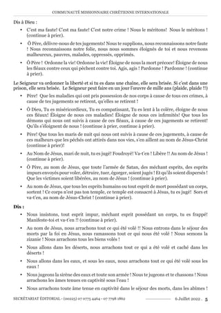COMMUNAUTÉ MISSIONNAIRE CHRÉTIENNE INTERNATIONALE
SECRÉTARIAT ÉDITORIAL - (00225) 07 0775 4464 - 07 7798 1862 6 Juillet 2022 . 5
Dis à Dieu :
y C’est ma faute! C’est ma faute! C’est notre crime ! Nous le méritons! Nous le méritons !
(continue à prier).
y Ô Père, délivre-nous de tes jugements! Nous te supplions, nous reconnaissons notre faute
! Nous reconnaissons notre folie, nous nous sommes éloignés de toi et nous revenons
malheureux, pauvres, malades, oppressés, opprimés.
y Ô Père ! Ordonne la vie! Ordonne la vie! Éloigne de nous la mort précoce! Éloigne de nous
les fléaux contre ceux qui pèchent contre toi. Agis, agis ! Pardonne ! Pardonne ! (continue
à prier).
Le Seigneur va ordonner la liberté et si tu es dans une chaîne, elle sera brisée. Si c’est dans une
prison, elle sera brisée. Le Seigneur peut faire en un jour l’œuvre de mille ans (plaide, plaide !!)
y Père! Que les maladies qui ont pris possession de nos corps à cause de tous ces crimes, à
cause de tes jugements se retirent, qu’elles se retirent !
y Ô Dieu, Tu es miséricordieux, Tu es compatissant, Tu es lent à la colère, éloigne de nous
ces fléaux! Éloigne de nous ces maladies! Éloigne de nous ces infirmités! Que tous les
démons qui nous ont suivis à cause de ces fléaux, à cause de ces jugements se retirent!
Qu’ils s’éloignent de nous ! (continue à prier, continue à prier).
y Père! Que tous les maris de nuit qui nous ont suivis à cause de ces jugements, à cause de
ces malheurs que les péchés ont attirés dans nos vies, s’en aillent au nom de Jésus-Christ
(continue à prier)!
y Au Nom de Jésus, mari de nuit, tu es jugé! Foudroyé! Va-t’en ! Libère !! Au nom de Jésus !
(continue à prier).
y Ô Père, au nom de Jésus, que toute l’armée de Satan, des méchant esprits, des esprits
impurs envoyés pour voler, détruire, tuer, égorger, soient jugés ! Et qu’ils soient dispersés !
Que les victimes soient libérées, au nom de Jésus ! (continue à prier).
y Au nom de Jésus, que tous les esprits humains ou tout esprit de mort possédant un corps,
sortent ! Ce corps n’est pas ton temple, ce temple est consacré à Jésus, tu es jugé! Sors et
va-t’en, au nom de Jésus-Christ ! (continue à prier).
Dis :
y Nous insistons, tout esprit impur, méchant esprit possédant un corps, tu es frappé!
Manifeste-toi et va-t’en !! (continue à prier).
y Au nom de Jésus, nous arrachons tout ce qui été volé !! Nous entrons dans le séjour des
morts par la foi en Jésus, nous ramassons tout ce qui nous été volé ! Nous semons la
zizanie ! Nous arrachons tous les biens volés !
y Nous allons dans les déserts, nous arrachons tout ce qui a été volé et caché dans les
déserts !
y Nous allons dans les eaux, et sous les eaux, nous arrachons tout ce qui été volé sous les
eaux !
y Nous jugeons la sirène des eaux et toute son armée ! Nous te jugeons et te chassons ! Nous
arrachons les âmes tenues en captivité sous l’eau !
y Nous arrachons toute âme tenue en captivité dans le séjour des morts, dans les abîmes !
 