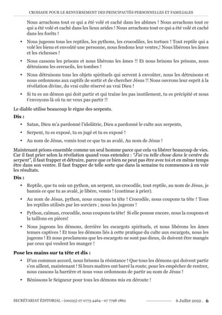 CROISADE POUR LE RENVERSEMENT DES PRINCIPAUTÉS PERSONNELLES ET FAMILIALES
SECRÉTARIAT ÉDITORIAL - (00225) 07 0775 4464 - 07 7798 1862 6 Juillet 2022 . 6
Nous arrachons tout ce qui a été volé et caché dans les abîmes ! Nous arrachons tout ce
qui a été volé et caché dans les lieux arides ! Nous arrachons tout ce qui a été volé et caché
dans les forêts !
y Nous jugeons tous les reptiles, les pythons, les crocodiles, les tortues ! Tout reptile qui a
volé les biens et envoûté une personne, nous fendons leur ventre,! Nous libérons les âmes
et les richesses !
y Nous cassons les prisons et nous libérons les âmes !! Et nous brisons les prisons, nous
détruisons les cercueils, les tombes !
y Nous détruisons tous les objets spirituels qui servent à envoûter, nous les détruisons et
nous ordonnons aux captifs de sortir et de chercher Jésus !! Nous ouvrons leur esprit à la
révélation divine, du vrai culte réservé au vrai Dieu !
y Si tu es un démon qui doit partir et qui traîne les pas inutilement, tu es précipité et nous
t’envoyons là où tu ne veux pas partir !!
Le diable utilise beaucoup le règne des serpents.
Dis :
y Satan, Dieu m’a pardonné l’idolâtrie, Dieu a pardonné le culte aux serpents,
y Serpent, tu es exposé, tu es jugé et tu es exposé !
y Au nom de Jésus, vomis tout ce que tu as avalé, Au nom de Jésus !
Maintenant prions ensemble comme un seul homme parce que cela va libérer beaucoup de vies.
Car il faut prier selon la révélation quand vous entendez : ‘‘J’ai vu telle chose dans le ventre du
serpent’’, il faut frapper et détruire, parce que ce bien ne peut pas être avec toi et en même temps
être dans son ventre. Il faut frapper de telle sorte que dans la semaine tu commences à en voir
les résultats.
Dis :
y Reptile, que tu sois un python, un serpent, un crocodile, tout reptile, au nom de Jésus, je
bannis ce que tu as avalé, je libère, vomis ! (continue à prier).
y Au nom de Jésus, python, nous coupons ta tête ! Crocodile, nous coupons ta tête ! Tous
les reptiles utilisés par les sorciers ; nous les jugeons !
y Python, caïman, crocodile, nous coupons ta tête! Si elle pousse encore, nous la coupons et
la taillons en pièces!
y Nous jugeons les démons, derrière les escargots spirituels, et nous libérons les âmes
tenues captives ! Et tous les démons liés à cette pratique du culte aux escargots, nous les
jugeons ! Et nous proclamons que les escargots ne sont pas dieux, ils doivent être mangés
par ceux qui veulent les manger !
Pose les mains sur ta tête et dis :
y D’un commun accord, nous brisons la résistance ! Que tous les démons qui doivent partir
s’en aillent, maintenant ! Si leurs maîtres ont barré la route, pour les empêcher de rentrer,
nous cassons la barrière et nous vous ordonnons de partir au nom de Jésus !
y Bénissons le Seigneur pour tous les démons mis en déroute !
 
