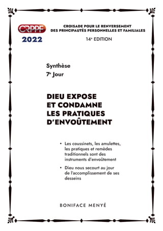 Synthèse
7e
Jour
14e
EDITION
y Les coussinets, les amulettes,
les pratiques et remèdes
traditionnels sont des
instruments d’envoûtement
y Dieu nous secourt au jour
de l’accomplissement de ses
desseins
B O N I FAC E M E N Y É
DIEU EXPOSE
ET CONDAMNE
LES PRATIQUES
D’ENVOÛTEMENT
 