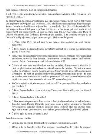 CROISADE POUR LE RENVERSEMENT DES PRINCIPAUTÉS PERSONNELLES ET FAMILIALES
SECRÉTARIAT ÉDITORIAL - (00225) 07 0775 4464 - 07 7798 1862 4
déjà exaucé, et le reste c’est une question de temps.
Il est écrit : « Ne vous inquiétez de rien, mais en toutes choses faites connaitre vos
besoins à Dieu…. »
Le premier gain de ce jour, avant même que tu ne voies l’exaucement, c’est la délivrance
des angoisses provoquées par tes soucis. Dieu a la liste de tes angoisses. Il te décharge.
Tu vas dormir profondément aujourd’hui. La parole de Dieu dit : « Et la paix de Dieu
qui surpasse toute intelligence gardera ton cœur… » Les jours qui vont venir seront
exaucement sur exaucement. La paix de Dieu sera ton premier signe que Dieu t’a
délivré réellement des fardeaux. Il connait tes besoins. Il te donnera ce que tu as
demandé et Il y ajoutera ce que tu ne vois pas. (Prions en langues)
y Ô Père, notre Père qui est aux cieux, exauce-nous comme un seul peuple,
exauce !!!!
y Ô Père, donne à chacun de nous la victoire partout où il y avait des résistances
quand il était seul.
y Père, Tu as dit dans ta parole que si deux d’entre nous s’accordent pour demander
une chose, tu vas la leur donner. Donne-nous la victoire partout où l’ennemi
nous a résisté. Donne-nous ta victoire maintenant !!!
y Ô Père, si c’est une maladie dont souffre un frère, donne-nous la victoire. Si
c’est un phénomène naturel ou surnaturel, donne la victoire ! Si c’est une arme
visible ou invisible, donne nous la victoire ! Si c’est une adversité, donne nous
la victoire ! Si c’est un combat contre des géants, combats pour nous ! Si c’est
un combat contre des nains, combats pour nous ! Si c’est un combat contre les
esprits des eaux, donne-nous la victoire ! Prions en langues !
y Si c’est une infirmité, donne-nous la victoire ! Prie pour que Dieu descende dans
nos combats !
y Ô Père, descends dans ce combat, avec Ta sagesse, Ton intelligence (continue à
prier)
y Ô Père, descends dans la bataille !
y Ô Père, combats pour nous dans les eaux, dans les lieux célestes, dans les abimes,
dans les lieux déserts. Combats pour nous dans le séjour des morts, dans les
forêts sacrées, dans les savanes, dans les eaux, les lieux plus bas que les eaux.
Agis maintenant pour écraser, pour briser, pour anéantir. (continue à prier)
y Ô Père, agis, au nom de Jésus Christ
Pose les mains sur ta tête.
y Commande que si un démon est en toi, il parte au nom de Jésus !
y Même si tu es dans le ventre d’un serpent, nous fendons le ventre du serpent.
 