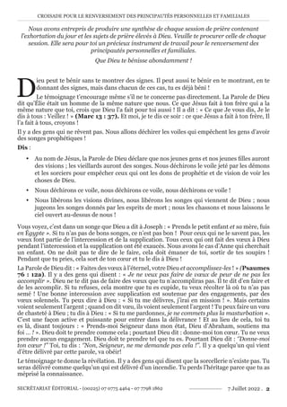 CROISADE POUR LE RENVERSEMENT DES PRINCIPAUTÉS PERSONNELLES ET FAMILIALES
SECRÉTARIAT ÉDITORIAL - (00225) 07 0775 4464 - 07 7798 1862 7 Juillet 2022 . 2
Nous avons entrepris de produire une synthèse de chaque session de prière contenant
l’exhortation du jour et les sujets de prière élevés à Dieu. Veuille te procurer celle de chaque
session. Elle sera pour toi un précieux instrument de travail pour le renversement des
principautés personnelles et familiales.
Que Dieu te bénisse abondamment !
D
ieu peut te bénir sans te montrer des signes. Il peut aussi te bénir en te montrant, en te
donnant des signes, mais dans chacun de ces cas, tu es déjà béni !
Le témoignage t’encourage même s’il ne te concerne pas directement. La Parole de Dieu
dit qu’Élie était un homme de la même nature que nous. Ce que Jésus fait à ton frère qui a la
même nature que toi, crois que Dieu l’a fait pour toi aussi ! Il a dit : « Ce que Je vous dis, Je le
dis à tous : Veillez ! » (Marc 13 : 37). Et moi, je te dis ce soir : ce que Jésus a fait à ton frère, Il
l’a fait à tous, croyons !
Il y a des gens qui ne rêvent pas. Nous allons déchirer les voiles qui empêchent les gens d’avoir
des songes prophétiques !
Dis :
y Au nom de Jésus, la Parole de Dieu déclare que nos jeunes gens et nos jeunes filles auront
des visions ; les vieillards auront des songes. Nous déchirons le voile jeté par les démons
et les sorciers pour empêcher ceux qui ont les dons de prophétie et de vision de voir les
choses de Dieu.
y Nous déchirons ce voile, nous déchirons ce voile, nous déchirons ce voile !
y Nous libérons les visions divines, nous libérons les songes qui viennent de Dieu ; nous
jugeons les songes donnés par les esprits de mort ; nous les chassons et nous laissons le
ciel ouvert au-dessus de nous !
Vous voyez, c’est dans un songe que Dieu a dit à Joseph : « Prends le petit enfant et sa mère, fuis
en Égypte ». Si tu n’as pas de bons songes, ce n’est pas bon ! Pour ceux qui ne le savent pas, les
vœux font partie de l’intercession et de la supplication. Tous ceux qui ont fait des vœux à Dieu
pendant l’intercession et la supplication ont été exaucés. Nous avons le cas d’Anne qui cherchait
un enfant. On ne doit pas te dire de le faire, cela doit émaner de toi, sortir de tes soupirs !
Pendant que tu pries, cela sort de ton cœur et tu le dis à Dieu !
La Parole de Dieu dit : « Faites des vœux à l’éternel, votre Dieu et accomplissez-les ! » (Psaumes
76 : 12a). Il y a des gens qui disent : « Je ne veux pas faire de vœux de peur de ne pas les
accomplir ». Dieu ne te dit pas de faire des vœux que tu n’accompliras pas. Il te dit d’en faire et
de les accomplir. Si tu refuses, cela montre que tu es cupide, tu veux récolter là où tu n’as pas
semé ! Une bonne intercession avec supplication est soutenue par des engagements, par des
vœux solennels. Tu peux dire à Dieu : « Si tu me délivres, j’irai en mission ! ». Mais certains
voient seulement l’argent ; quand on dit vœu, ils voient seulement l’argent ! Tu peux faire un vœu
de chasteté à Dieu ; tu dis à Dieu : « Si tu me pardonnes, je ne commets plus la masturbation ».
C’est une façon active et puissante pour entrer dans la délivrance ! Et au lieu de cela, toi tu
es là, disant toujours : « Prends-moi Seigneur dans mon état, Dieu d’Abraham, soutiens ma
foi … ! ». Dieu doit te prendre comme cela ; pourtant Dieu dit : donne-moi ton cœur. Tu ne veux
prendre aucun engagement. Dieu doit te prendre tel que tu es. Pourtant Dieu dit : ‘’Donne-moi
ton cœur !’’ Toi, tu dis : ‘’Non, Seigneur, ne me demande pas cela !’’. Il y a quelqu’un qui vient
d’être délivré par cette parole, va obéir!
Le témoignage te donne la révélation. Il y a des gens qui disent que la sorcellerie n’existe pas. Tu
seras délivré comme quelqu’un qui est délivré d’un incendie. Tu perds l’héritage parce que tu as
méprisé la connaissance.
 