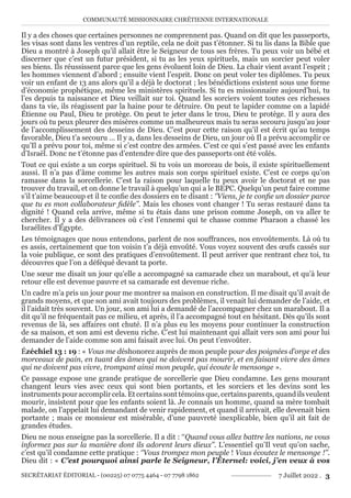 COMMUNAUTÉ MISSIONNAIRE CHRÉTIENNE INTERNATIONALE
SECRÉTARIAT ÉDITORIAL - (00225) 07 0775 4464 - 07 7798 1862 7 Juillet 2022 . 3
Il y a des choses que certaines personnes ne comprennent pas. Quand on dit que les passeports,
les visas sont dans les ventres d’un reptile, cela ne doit pas t’étonner. Si tu lis dans la Bible que
Dieu a montré à Joseph qu’il allait être le Seigneur de tous ses frères. Tu peux voir un bébé et
discerner que c’est un futur président, si tu as les yeux spirituels, mais un sorcier peut voler
ses biens. Ils réussissent parce que les gens évoluent loin de Dieu. La chair vient avant l’esprit ;
les hommes viennent d’abord ; ensuite vient l’esprit. Donc on peut voler tes diplômes. Tu peux
voir un enfant de 13 ans alors qu’il a déjà le doctorat ; les bénédictions existent sous une forme
d’économie prophétique, même les ministères spirituels. Si tu es missionnaire aujourd’hui, tu
l’es depuis ta naissance et Dieu veillait sur toi. Quand les sorciers voient toutes ces richesses
dans ta vie, ils réagissent par la haine pour te détruire. On peut te lapider comme on a lapidé
Étienne ou Paul, Dieu te protège. On peut te jeter dans le trou, Dieu te protège. Il y aura des
jours où tu peux pleurer des misères comme un malheureux mais tu seras secouru jusqu’au jour
de l’accomplissement des desseins de Dieu. C’est pour cette raison qu’il est écrit qu’au temps
favorable, Dieu t’a secouru … Il y a, dans les desseins de Dieu, un jour où Il a prévu accomplir ce
qu’Il a prévu pour toi, même si c’est contre des armées. C’est ce qui s’est passé avec les enfants
d’Israël. Donc ne t’étonne pas d’entendre dire que des passeports ont été volés.
Tout ce qui existe a un corps spirituel. Si tu vois un morceau de bois, il existe spirituellement
aussi. Il n’a pas d’âme comme les autres mais son corps spirituel existe. C’est ce corps qu’on
ramasse dans la sorcellerie. C’est la raison pour laquelle tu peux avoir le doctorat et ne pas
trouver du travail, et on donne le travail à quelqu’un qui a le BEPC. Quelqu’un peut faire comme
s’il t’aime beaucoup et il te confie des dossiers en te disant : ‘’Viens, je te confie un dossier parce
que tu es mon collaborateur fidèle’’. Mais les choses vont changer ! Tu seras restauré dans ta
dignité ! Quand cela arrive, même si tu étais dans une prison comme Joseph, on va aller te
chercher. Il y a des délivrances où c’est l’ennemi qui te chasse comme Pharaon a chassé les
Israélites d’Égypte.
Les témoignages que nous entendons, parlent de nos souffrances, nos envoûtements. Là où tu
es assis, certainement que ton voisin t’a déjà envoûté. Vous voyez souvent des œufs cassés sur
la voie publique, ce sont des pratiques d’envoûtement. Il peut arriver que rentrant chez toi, tu
découvres que l’on a déféqué devant ta porte.
Une sœur me disait un jour qu’elle a accompagné sa camarade chez un marabout, et qu’à leur
retour elle est devenue pauvre et sa camarade est devenue riche.
Un cadre m’a pris un jour pour me montrer sa maison en construction. Il me disait qu’il avait de
grands moyens, et que son ami avait toujours des problèmes, il venait lui demander de l’aide, et
il l’aidait très souvent. Un jour, son ami lui a demandé de l’accompagner chez un marabout. Il a
dit qu’il ne fréquentait pas ce milieu, et après, il l’a accompagné tout en hésitant. Dès qu’ils sont
revenus de là, ses affaires ont chuté. Il n’a plus eu les moyens pour continuer la construction
de sa maison, et son ami est devenu riche. C’est lui maintenant qui allait vers son ami pour lui
demander de l’aide comme son ami faisait avec lui. On peut t’envoûter.
Ézéchiel 13 : 19 : « Vous me déshonorez auprès de mon peuple pour des poignées d’orge et des
morceaux de pain, en tuant des âmes qui ne doivent pas mourir, et en faisant vivre des âmes
qui ne doivent pas vivre, trompant ainsi mon peuple, qui écoute le mensonge ».
Ce passage expose une grande pratique de sorcellerie que Dieu condamne. Les gens mourant
changent leurs vies avec ceux qui sont bien portants, et les sorciers et les devins sont les
instrumentspouraccomplircela.Etcertainssonttémoinsque,certainsparents,quandilsveulent
mourir, insistent pour que les enfants soient là. Je connais un homme, quand sa mère tombait
malade, on l’appelait lui demandant de venir rapidement, et quand il arrivait, elle devenait bien
portante ; mais ce monsieur est misérable, d’une pauvreté inexplicable, bien qu’il ait fait de
grandes études.
Dieu ne nous enseigne pas la sorcellerie. Il a dit : ‘‘Quand vous allez battre les nations, ne vous
informez pas sur la manière dont ils adorent leurs dieux’’. L’essentiel qu’Il veut qu’on sache,
c’est qu’il condamne cette pratique : ‘’Vous trompez mon peuple ! Vous écoutez le mensonge !’’.
Dieu dit : « C’est pourquoi ainsi parle le Seigneur, l’Éternel: voici, j’en veux à vos
 