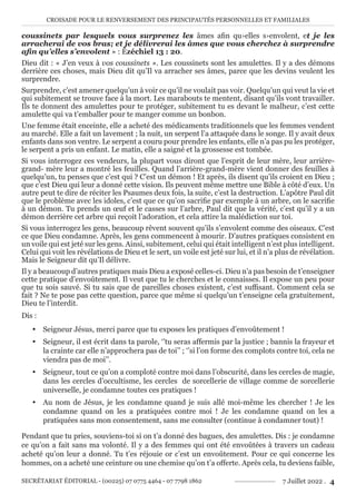 CROISADE POUR LE RENVERSEMENT DES PRINCIPAUTÉS PERSONNELLES ET FAMILIALES
SECRÉTARIAT ÉDITORIAL - (00225) 07 0775 4464 - 07 7798 1862 7 Juillet 2022 . 4
coussinets par lesquels vous surprenez les âmes afin qu›elles s›envolent, et je les
arracherai de vos bras; et je délivrerai les âmes que vous cherchez à surprendre
afin qu’elles s’envolent » : Ézéchiel 13 : 20.
Dieu dit : « J’en veux à vos coussinets ». Les coussinets sont les amulettes. Il y a des démons
derrière ces choses, mais Dieu dit qu’Il va arracher ses âmes, parce que les devins veulent les
surprendre.
Surprendre, c’est amener quelqu’un à voir ce qu’il ne voulait pas voir. Quelqu’un qui veut la vie et
qui subitement se trouve face à la mort. Les marabouts te mentent, disant qu’ils vont travailler.
Ils te donnent des amulettes pour te protéger, subitement tu es devant le malheur, c’est cette
amulette qui va t’emballer pour te manger comme un bonbon.
Une femme était enceinte, elle a acheté des médicaments traditionnels que les femmes vendent
au marché. Elle a fait un lavement ; la nuit, un serpent l’a attaquée dans le songe. Il y avait deux
enfants dans son ventre. Le serpent a couru pour prendre les enfants, elle n’a pas pu les protéger,
le serpent a pris un enfant. Le matin, elle a saigné et la grossesse est tombée.
Si vous interrogez ces vendeurs, la plupart vous diront que l’esprit de leur mère, leur arrière-
grand- mère leur a montré les feuilles. Quand l’arrière-grand-mère vient donner des feuilles à
quelqu’un, tu penses que c’est qui ? C’est un démon ! Et après, ils disent qu’ils croient en Dieu ;
que c’est Dieu qui leur a donné cette vision. Ils peuvent même mettre une Bible à côté d’eux. Un
autre peut te dire de réciter les Psaumes deux fois, la suite, c’est la destruction. L’apôtre Paul dit
que le problème avec les idoles, c’est que ce qu’on sacrifie par exemple à un arbre, on le sacrifie
à un démon. Tu prends un œuf et le casses sur l’arbre, Paul dit que la vérité, c’est qu’il y a un
démon derrière cet arbre qui reçoit l’adoration, et cela attire la malédiction sur toi.
Si vous interrogez les gens, beaucoup rêvent souvent qu’ils s’envolent comme des oiseaux. C’est
ce que Dieu condamne. Après, les gens commencent à mourir. D’autres pratiques consistent en
un voile qui est jeté sur les gens. Ainsi, subitement, celui qui était intelligent n’est plus intelligent.
Celui qui voit les révélations de Dieu et le sert, un voile est jeté sur lui, et il n’a plus de révélation.
Mais le Seigneur dit qu’Il délivre.
Il y a beaucoup d’autres pratiques mais Dieu a exposé celles-ci. Dieu n’a pas besoin de t’enseigner
cette pratique d’envoûtement. Il veut que tu le cherches et le connaisses. Il expose un peu pour
que tu sois sauvé. Si tu sais que de pareilles choses existent, c’est suffisant. Comment cela se
fait ? Ne te pose pas cette question, parce que même si quelqu’un t’enseigne cela gratuitement,
Dieu te l’interdit.
Dis :
y Seigneur Jésus, merci parce que tu exposes les pratiques d’envoûtement !
y Seigneur, il est écrit dans ta parole, ‘’tu seras affermis par la justice ; bannis la frayeur et
la crainte car elle n’approchera pas de toi’’ ; ‘’si l’on forme des complots contre toi, cela ne
viendra pas de moi’’.
y Seigneur, tout ce qu’on a comploté contre moi dans l’obscurité, dans les cercles de magie,
dans les cercles d’occultisme, les cercles de sorcellerie de village comme de sorcellerie
universelle, je condamne toutes ces pratiques !
y Au nom de Jésus, je les condamne quand je suis allé moi-même les chercher ! Je les
condamne quand on les a pratiquées contre moi ! Je les condamne quand on les a
pratiquées sans mon consentement, sans me consulter (continue à condamner tout) !
Pendant que tu pries, souviens-toi si on t’a donné des bagues, des amulettes. Dis : je condamne
ce qu’on a fait sans ma volonté. Il y a des femmes qui ont été envoûtées à travers un cadeau
acheté qu’on leur a donné. Tu t’es réjouie or c’est un envoûtement. Pour ce qui concerne les
hommes, on a acheté une ceinture ou une chemise qu’on t’a offerte. Après cela, tu deviens faible,
 