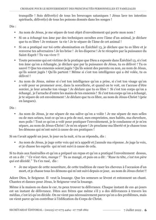 CROISADE POUR LE RENVERSEMENT DES PRINCIPAUTÉS PERSONNELLES ET FAMILIALES
SECRÉTARIAT ÉDITORIAL - (00225) 07 0775 4464 - 07 7798 1862 7 Juillet 2022 . 6
tranquille ! Sois délivré(e) de tous les breuvages sataniques ! Jésus lave tes intestins
spirituels, délivré(e) de tous les poisons donnés dans les songes !
Dis :
y Au nom de Jésus, je me sépare de tout objet d’envoûtement qui porte mon nom !
y Si on a échangé ton âme par des techniques occultes avec l’âme d’un animal, je déclare
que tu es libre ! Je restaure ta vie ! Je te sépare de l’âme de cet animal !
y Si on a pratiqué sur toi cette abomination en Ézéchiel 13, je déclare que tu es libre et je
renverse tes adversaires ! Je les brise ! Je les disperse ! Je te récupère par la puissance du
Saint-Esprit ! Tu vas vivre !!
y Toute personne qui est victime de la pratique que Dieu a exposée dans Ézéchiel 13, si c’est
ton âme qu’on a échangée, je déclare que par la puissance de Jésus, tu es délivré ! Tu es
sauvé !! Que tes ennemis soient jugés ! Qu’ils soient des parents ou non, au nom de Jésus,
qu’ils soient jugés ! Qu’ils partent ! Même si c’est ton intelligence qui a été volée, tu es
délivré !
y Au nom de Jésus, même si c’est ton intelligence qu’on a prise, si c’est ton visage qu’on
a volé pour se promener avec, dans la sorcellerie, et quand on te voit, on t’accuse d’être
sorcier, je leur arrache ton visage ! Je déclare que tu es libre ! Si c’est ton corps qu’on a
échangé, je l’arrache d’entre les mains de tes ennemis ! Si c’est ton corps qu’on a échangé,
je te sépare de cet envoûtement ! Je déclare que tu es libre, au nom de Jésus-Christ ! (prie
en langues).
Dis :
y Au nom de Jésus, je me sépare de ma salive qu’on a volée ! Je me sépare de mes selles
ou de mes urines, tout ce qu’on a pris de moi, mes empreintes, mes habits, ma chevelure,
mes poils ! Tout ce qu’on a volé pour pratiquer l’envoûtement, je le condamne et je m’en
sépare, au nom de Jésus-Christ ! Je m’en sépare ! Je proclame ma liberté et je chasse tous
les démons qui m’ont suivi à cause de ces pratiques !
Si on t’avait appelé un jour, le jour ou la nuit, si tu as répondu, dis :
y Au nom de Jésus, je juge cette voix qui m’a appelé et j’annule ma réponse. Je juge la voix,
et je chasse les esprits qui m’ont suivi à cause de cela.
Si tu étais aux funérailles et qu’on a préparé un repas et qu’on a pratiqué l’envoûtement dessus,
et on a dit : ‘‘ Ce n’est rien, mange !’’ Tu as mangé, et puis on a dit : ‘‘Rase ta tête, c’est ton père
qui est décédé.’’ Tu t’es rasé, dis :
y Je me sépare de cette nourriture, de cette tradition de raser les cheveux à l’occasion d’un
mort, et je chasse tous les démons qui m’ont suivi depuis ce jour, au nom de Jésus christ !!
Adore Dieu, le Seigneur. Il veut la louange. Que les semeurs se lèvent et entonnent un chant.
Chantez et dansez pour Jésus, le Seigneur veut la louange.
Même à la maison ou dans le car, tu peux trouver ta délivrance. Chaque instant de ces 40 jours
est un instant de délivrance. Dites aux frères que même s’il y a des délivrances à travers les
médias, c’est ici qu’on décide. On ne vient pas nécessairement parce qu’on a des problèmes, mais
on vient parce qu’on contribue à l’édification du Corps de Christ.
 