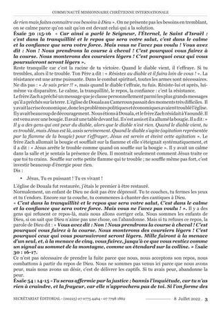 COMMUNAUTÉ MISSIONNAIRE CHRÉTIENNE INTERNATIONALE
SECRÉTARIAT ÉDITORIAL - (00225) 07 0775 4464 - 07 7798 1862 8 Juillet 2022 . 3
de rien mais faites connaitre vos besoins à Dieu ». On ne présente pas les besoins en tremblant,
on se calme parce qu’on sait qu’on est devant celui qui a la solution.
Ésaïe 30 :15-16 « Car ainsi a parlé le Seigneur, l’Éternel, le Saint d’Israël :
c’est dans la tranquillité et le repos que sera votre salut, c’est dans le calme
et la confiance que sera votre force. Mais vous ne l’avez pas voulu ! Vous avez
dit : Non ! Nous prendrons la course à cheval ! C’est pourquoi vous fuirez à
la course. Nous monterons des coursiers légers ! C’est pourquoi ceux qui vous
poursuivront seront légers ».
Reste tranquille car c’est la racine de ta victoire. Quand le diable vient, il t’effraye. Si tu
trembles, alors il te trouble. Ton Père a dit : « Résistez au diable et il fuira loin de vous ! ». La
résistance est une arme puissante. Dans le combat spirituel, toutes les armes sont nécessaires.
Ne dis pas : « Je sais prier !! », mais quand le diable t’effraie, tu fuis. Résiste-lui et après, lui-
même va disparaître. Le calme, la tranquillité, le repos, la confiance : c’est la résistance.
LefrèreZachaprêchéunmessagequejeclassepersonnellementparmilesplusgrandsmessages
qu’ilaprêchéssurlaterre.L’églisedeDoualaauCamerounpassaitdesmomentstrèsdifficiles. Il
yavaitlacriseéconomique,donclesproblèmespolitiquesetéconomiquesavaienttroublél’église.
Ilyavaitbeaucoupdedécouragement. NousétionsàDouala,etlefrèreZachrésidaitàYaoundé.Il
estvenuavecunebougie.Ilavaitunetabledevantlui.Ils’estassisetilaallumélabougie.Iladit:«
Il y a des gens qui ont peur du diable, alors que le diable n’est rien. Quand le diable vient, tu
es troublé, mais Jésus est là, assis sereinement. Quand le diable s’agite (agitation représentée
par la flamme de la bougie) pour t’effrayer, Jésus est serein et éteint cette agitation ». Le
frère Zach allumait la bougie et soufflait sur la flamme et elle s’éteignait systématiquement, et
il a dit : « Jésus arrête le trouble comme quand on souffle sur la bougie ». Il y avait un calme
dans la salle et je sentais la présence de Dieu. Il montrait seulement comment Jésus traite ce
que toi tu crains. Souffle sur cette petite flamme qui te trouble ; ne souffle même pas fort, c’est
investir beaucoup d’énergie pour rien.
Dis :
y Jésus, Tu es puissant ! Tu es vivant !
L’église de Douala fut restaurée, j’étais le premier à être restauré.
Normalement, un enfant de Dieu ne doit pas être dépressif. Tu te couches, tu fermes les yeux
et tu t’endors. Encore sur ta couche, tu commences à chanter des cantiques à Dieu.
« C’est dans la tranquillité et le repos que sera votre salut, C’est dans le calme
et la confiance que sera votre force. Mais vous ne l’avez pas voulu ! ». Il y a des
gens qui refusent ce repos-là, mais nous allons corriger cela. Nous sommes les enfants de
Dieu, si on sait que Dieu n’aime pas une chose, on l’abandonne. Mais si tu refuses ce repos, la
parole de Dieu dit : « Vous avez dit : Non ! Nous prendrons la course à cheval ! C’est
pourquoi vous fuirez à la course. Nous monterons des coursiers légers ! C’est
pourquoi ceux qui vous poursuivront seront légers. Mille fuiront à la menace
d’un seul, et, à la menace de cinq, vous fuirez, jusqu’à ce que vous restiez comme
un signal au sommet de la montagne, comme un étendard sur la colline. » Ésaïe
30 : 16-17.
Ce n’est pas nécessaire de prendre la fuite parce que nous, nous acceptons son repos, nous
combattons à partir du repos de Dieu. Nous ne sommes pas venus ici parce que nous avons
peur, mais nous avons un désir, c’est de délivrer les captifs. Si tu avais peur, abandonne la
peur.
Ésaïe 54 : 14-15 «Tu seras affermie par la justice ; bannis l’inquiétude, car tu n’as
rien à craindre, et la frayeur, car elle n’approchera pas de toi. Si l’on forme des
 