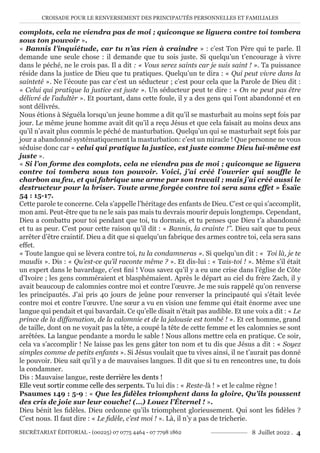 CROISADE POUR LE RENVERSEMENT DES PRINCIPAUTÉS PERSONNELLES ET FAMILIALES
SECRÉTARIAT ÉDITORIAL - (00225) 07 0775 4464 - 07 7798 1862 8 Juillet 2022 . 4
complots, cela ne viendra pas de moi ; quiconque se liguera contre toi tombera
sous ton pouvoir ».
« Bannis l’inquiétude, car tu n’as rien à craindre » : c’est Ton Père qui te parle. Il
demande une seule chose : il demande que tu sois juste. Si quelqu’un t’encourage à vivre
dans le péché, ne le crois pas. Il a dit : « Vous serez saints car je suis saint ! ». Ta puissance
réside dans la justice de Dieu que tu pratiques. Quelqu’un te dira : « Qui peut vivre dans la
sainteté ». Ne l’écoute pas car c’est un séducteur ; c’est pour cela que la Parole de Dieu dit :
« Celui qui pratique la justice est juste ». Un séducteur peut te dire : « On ne peut pas être
délivré de l’adultèr ». Et pourtant, dans cette foule, il y a des gens qui l’ont abandonné et en
sont délivrés.
Nous étions à Séguéla lorsqu’un jeune homme a dit qu’il se masturbait au moins sept fois par
jour. Le même jeune homme avait dit qu’il a reçu Jésus et que cela faisait au moins deux ans
qu’il n’avait plus commis le péché de masturbation. Quelqu’un qui se masturbait sept fois par
jour a abandonné systématiquement la masturbation: c’est un miracle ! Que personne ne vous
séduise donc car « celui qui pratique la justice, est juste comme Dieu lui-même est
juste ».
« Si l’on forme des complots, cela ne viendra pas de moi ; quiconque se liguera
contre toi tombera sous ton pouvoir. Voici, j’ai créé l’ouvrier qui souffle le
charbon au feu, et qui fabrique une arme par son travail ; mais j’ai créé aussi le
destructeur pour la briser. Toute arme forgée contre toi sera sans effet » Ésaïe
54 : 15-17.
Cette parole te concerne. Cela s’appelle l’héritage des enfants de Dieu. C’est ce qui s’accomplit,
mon ami. Peut-être que tu ne le sais pas mais tu devrais mourir depuis longtemps. Cependant,
Dieu a combattu pour toi pendant que toi, tu dormais, et tu penses que Dieu t’a abandonné
et tu as peur. C’est pour cette raison qu’il dit : « Bannis, la crainte !’’. Dieu sait que tu peux
arrêter d’être craintif. Dieu a dit que si quelqu’un fabrique des armes contre toi, cela sera sans
effet.
« Toute langue qui se lèvera contre toi, tu la condamneras ». Si quelqu’un dit : « Toi là, je te
maudis ». Dis : « Qu’est-ce qu’il raconte même ? ». Et dis-lui : « Tais-toi ! ». Même s’il était
un expert dans le bavardage, c’est fini ! Vous savez qu’il y a eu une crise dans l’église de Côte
d’Ivoire ; les gens comméraient et blasphémaient. Après le départ au ciel du frère Zach, il y
avait beaucoup de calomnies contre moi et contre l’œuvre. Je me suis rappelé qu’on renverse
les principautés. J’ai pris 40 jours de jeûne pour renverser la principauté qui s’était levée
contre moi et contre l’œuvre. Une sœur a vu en vision une femme qui était énorme avec une
langue qui pendait et qui bavardait. Ce qu’elle disait n’était pas audible. Et une voix a dit : « Le
prince de la diffamation, de la calomnie et de la jalousie est tombé ! ». Et cet homme, grand
de taille, dont on ne voyait pas la tête, a coupé la tête de cette femme et les calomnies se sont
arrêtées. La langue pendante a mordu le sable ! Nous allons mettre cela en pratique. Ce soir,
cela va s’accomplir ! Ne laisse pas les gens gâter ton nom et tu dis que Jésus a dit : « Soyez
simples comme de petits enfants ». Si Jésus voulait que tu vives ainsi, il ne t’aurait pas donné
le pouvoir. Dieu sait qu’il y a de mauvaises langues. Il dit que si tu en rencontres une, tu dois
la condamner.
Dis : Mauvaise langue, reste derrière les dents !
Elle veut sortir comme celle des serpents. Tu lui dis : « Reste-là ! » et le calme règne !
Psaumes 149 : 5-9 : « Que les fidèles triomphent dans la gloire, Qu’ils poussent
des cris de joie sur leur couche! (…) Louez l’Éternel ! ».
Dieu bénit les fidèles. Dieu ordonne qu’ils triomphent glorieusement. Qui sont les fidèles ?
C’est nous. Il faut dire : « Le fidèle, c’est moi ! ». Là, il n’y a pas de tricherie.
 