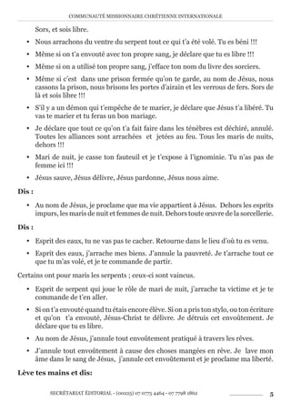 COMMUNAUTÉ MISSIONNAIRE CHRÉTIENNE INTERNATIONALE
SECRÉTARIAT ÉDITORIAL - (00225) 07 0775 4464 - 07 7798 1862 5
Sors, et sois libre.
y Nous arrachons du ventre du serpent tout ce qui t’a été volé. Tu es béni !!!
y Même si on t’a envouté avec ton propre sang, je déclare que tu es libre !!!
y Même si on a utilisé ton propre sang, j’efface ton nom du livre des sorciers.
y Même si c’est dans une prison fermée qu’on te garde, au nom de Jésus, nous
cassons la prison, nous brisons les portes d’airain et les verrous de fers. Sors de
là et sois libre !!!
y S’il y a un démon qui t’empêche de te marier, je déclare que Jésus t’a libéré. Tu
vas te marier et tu feras un bon mariage.
y Je déclare que tout ce qu’on t’a fait faire dans les ténèbres est déchiré, annulé.
Toutes les alliances sont arrachées et jetées au feu. Tous les maris de nuits,
dehors !!!
y Mari de nuit, je casse ton fauteuil et je t’expose à l’ignominie. Tu n’as pas de
femme ici !!!
y Jésus sauve, Jésus délivre, Jésus pardonne, Jésus nous aime.
Dis :
y Au nom de Jésus, je proclame que ma vie appartient à Jésus. Dehors les esprits
impurs, les maris de nuit et femmes de nuit. Dehors toute œuvre de la sorcellerie.
Dis :
y Esprit des eaux, tu ne vas pas te cacher. Retourne dans le lieu d’où tu es venu.
y Esprit des eaux, j’arrache mes biens. J’annule la pauvreté. Je t’arrache tout ce
que tu m’as volé, et je te commande de partir.
Certains ont pour maris les serpents ; ceux-ci sont vaincus.
y Esprit de serpent qui joue le rôle de mari de nuit, j’arrache ta victime et je te
commande de t’en aller.
y Si on t’a envouté quand tu étais encore élève. Si on a pris ton stylo, ou ton écriture
et qu’on t’a envouté, Jésus-Christ te délivre. Je détruis cet envoûtement. Je
déclare que tu es libre.
y Au nom de Jésus, j’annule tout envoûtement pratiqué à travers les rêves.
y J’annule tout envoûtement à cause des choses mangées en rêve. Je lave mon
âme dans le sang de Jésus, j’annule cet envoûtement et je proclame ma liberté.
Lève tes mains et dis:
 