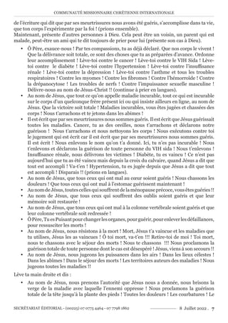 COMMUNAUTÉ MISSIONNAIRE CHRÉTIENNE INTERNATIONALE
SECRÉTARIAT ÉDITORIAL - (00225) 07 0775 4464 - 07 7798 1862 8 Juillet 2022 . 7
de l’écriture qui dit que par ses meurtrissures nous avons été guéris, s’accomplisse dans ta vie,
que ton corps l’expérimente par la foi ! (prions ensemble).
Maintenant, présente d’autres personnes à Dieu. Cela peut être un voisin, un parent qui est
malade, peut-être un ami qui te dit toujours de prier pour lui (présente son cas à Dieu).
y Ô Père, exauce-nous ! Par tes compassions, tu as déjà déclaré. Que nos corps le vivent !
Que la délivrance soit totale, ce sont des choses que tu as préparées d’avance. Ordonne
leur accomplissement ! Lève-toi contre le cancer ! Lève-toi contre le VIH Sida ! Lève-
toi contre le diabète ! Lève-toi contre l’hypertension ! Lève-toi contre l’insuffisance
rénale ! Lève-toi contre la dépression ! Lève-toi contre l’asthme et tous les troubles
respiratoires ! Contre les myomes ! Contre les fibromes ! Contre l’hémorroïde ! Contre
la drépanocytose ! Les troubles de nerfs ! Contre l’impuissance sexuelle masculine !
Délivre-nous au nom de Jésus-Christ !! (continue à prier en langues).
y Au nom de Jésus, que tout ce qu’on appelle maladie incurable, tout ce qui est incurable
sur le corps d’un quelconque frère présent ici ou qui insiste ailleurs en ligne, au nom de
Jésus. Que la victoire soit totale ! Maladies incurables, vous êtes jugées et chassées des
corps ! Nous t’arrachons et te jetons dans les abimes !
y Il est écrit que par ses meurtrissures nous sommes guéris. Il est écrit que Jésus guérissait
toutes les maladies. Cancer, tu as des oreilles, nous t’arrachons et déclarons notre
guérison ! Nous t’arrachons et nous nettoyons les corps ! Nous exécutons contre toi
le jugement qui est écrit car il est écrit que par ses meurtrissures nous sommes guéris.
Il est écrit ! Nous enlevons le nom qu’on t’a donné. Ici, tu n’es pas incurable ! Nous
t’enlevons et déclarons la guérison de toute personne du VIH sida ! Nous t’enlevons !
Insuffisance rénale, nous délivrons tes victimes ! Diabète, tu es vaincu ! Ce n’est pas
aujourd’hui que tu as été vaincu mais depuis la croix du calvaire, quand Jésus a dit que
tout est accompli ! Va-t’en ! Hypertension, tu es jugée depuis que Jésus a dit que tout
est accompli ! Disparais !! (prions en langues).
y Au nom de Jésus, que tous ceux qui ont mal au cœur soient guéris ! Nous chassons les
douleurs ! Que tous ceux qui ont mal à l’estomac guérissent maintenant !
y AunomdeJésus,toutescellesquisouffrentdelaménopauseprécoce,vousêtesguéries !!
y Au nom de Jésus, que tous ceux qui souffrent des oublis soient guéris et que leur
mémoire soit restaurée !
y Au nom de Jésus, que tous ceux qui ont mal à la colonne vertébrale soient guéris et que
leur colonne vertébrale soit redressée !
y ÔPère,TuesPuisantpourchangerlesorganes,pourguérir,pourenleverlesdéfaillances,
pour ressusciter les morts !
y Au nom de Jésus, nous résistons à la mort ! Mort, Jésus t’a vaincue et les maladies que
tu utilises, Jésus les as vaincues ! Ô toi mort, va-t’en !!! Retire-toi de moi ! Toi mort,
nous te chassons avec le séjour des morts ! Nous te chassons !!! Nous proclamons la
guérison totale de toute personne dont le cas est désespéré ! Jésus, viens à son secours !!
y Au nom de Jésus, nous jugeons les puissances dans les airs ! Dans les lieux célestes !
Dans les abîmes ! Dans le séjour des morts ! Les territoires auteurs des maladies ! Nous
jugeons toutes les maladies !!
Lève ta main droite et dis :
y Au nom de Jésus, nous prenons l’autorité que Jésus nous a donnée, nous brisons la
verge de la maladie avec laquelle l’ennemi oppresse ! Nous proclamons la guérison
totale de la tête jusqu’à la plante des pieds ! Toutes les douleurs ! Les courbatures ! Le
 