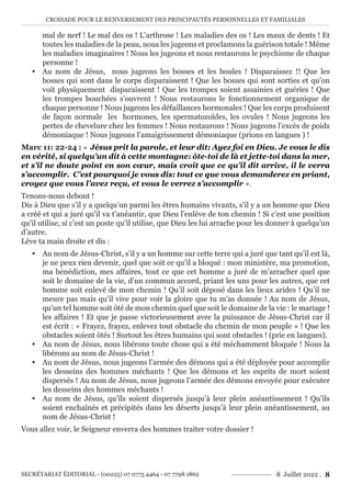 CROISADE POUR LE RENVERSEMENT DES PRINCIPAUTÉS PERSONNELLES ET FAMILIALES
SECRÉTARIAT ÉDITORIAL - (00225) 07 0775 4464 - 07 7798 1862 8 Juillet 2022 . 8
mal de nerf ! Le mal des os ! L’arthrose ! Les maladies des os ! Les maux de dents ! Et
toutes les maladies de la peau, nous les jugeons et proclamons la guérison totale ! Même
les maladies imaginaires ! Nous les jugeons et nous restaurons le psychisme de chaque
personne !
y Au nom de Jésus, nous jugeons les bosses et les boules ! Disparaissez !! Que les
bosses qui sont dans le corps disparaissent ! Que les bosses qui sont sorties et qu’on
voit physiquement disparaissent ! Que les trompes soient assainies et guéries ! Que
les trompes bouchées s’ouvrent ! Nous restaurons le fonctionnement organique de
chaque personne ! Nous jugeons les défaillances hormonales ! Que les corps produisent
de façon normale les hormones, les spermatozoïdes, les ovules ! Nous jugeons les
pertes de chevelure chez les femmes ! Nous restaurons ! Nous jugeons l’excès de poids
démoniaque ! Nous jugeons l’amaigrissement démoniaque (prions en langues ) !
Marc 11: 22-24 : « Jésus prit la parole, et leur dit: Ayez foi en Dieu. Je vous le dis
en vérité, si quelqu’un dit à cette montagne: ôte-toi de là et jette-toi dans la mer,
et s’il ne doute point en son cœur, mais croit que ce qu’il dit arrive, il le verra
s’accomplir. C’est pourquoi je vous dis: tout ce que vous demanderez en priant,
croyez que vous l’avez reçu, et vous le verrez s’accomplir ».
Tenons-nous debout !
Dis à Dieu que s’il y a quelqu’un parmi les êtres humains vivants, s’il y a un homme que Dieu
a créé et qui a juré qu’il va t’anéantir, que Dieu l’enlève de ton chemin ! Si c’est une position
qu’il utilise, si c’est un poste qu’il utilise, que Dieu les lui arrache pour les donner à quelqu’un
d’autre.
Lève ta main droite et dis :
y Au nom de Jésus-Christ, s’il y a un homme sur cette terre qui a juré que tant qu’il est là,
je ne peux rien devenir, quel que soit ce qu’il a bloqué : mon ministère, ma promotion,
ma bénédiction, mes affaires, tout ce que cet homme a juré de m’arracher quel que
soit le domaine de la vie, d’un commun accord, priant les uns pour les autres, que cet
homme soit enlevé de mon chemin ! Qu’il soit déposé dans les lieux arides ! Qu’il ne
meure pas mais qu’il vive pour voir la gloire que tu m’as donnée ! Au nom de Jésus,
qu’un tel homme soit ôté de mon chemin quel que soit le domaine de la vie : le mariage !
les affaires ! Et que je passe victorieusement avec la puissance de Jésus-Christ car il
est écrit : « Frayez, frayez, enlevez tout obstacle du chemin de mon peuple » ! Que les
obstacles soient ôtés ! Surtout les êtres humains qui sont obstacles ! (prie en langues).
y Au nom de Jésus, nous libérons toute chose qui a été méchamment bloquée ! Nous la
libérons au nom de Jésus-Christ !
y Au nom de Jésus, nous jugeons l’armée des démons qui a été déployée pour accomplir
les desseins des hommes méchants ! Que les démons et les esprits de mort soient
dispersés ! Au nom de Jésus, nous jugeons l’armée des démons envoyée pour exécuter
les desseins des hommes méchants !
y Au nom de Jésus, qu’ils soient dispersés jusqu’à leur plein anéantissement ! Qu’ils
soient enchaînés et précipités dans les déserts jusqu’à leur plein anéantissement, au
nom de Jésus-Christ !
Vous allez voir, le Seigneur enverra des hommes traiter votre dossier !
 