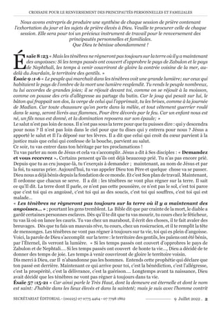CROISADE POUR LE RENVERSEMENT DES PRINCIPAUTÉS PERSONNELLES ET FAMILIALES
SECRÉTARIAT ÉDITORIAL - (00225) 07 0775 4464 - 07 7798 1862 9 Juillet 2022 . 2
Nous avons entrepris de produire une synthèse de chaque session de prière contenant
l’exhortation du jour et les sujets de prière élevés à Dieu. Veuille te procurer celle de chaque
session. Elle sera pour toi un précieux instrument de travail pour le renversement des
principautés personnelles et familiales.
Que Dieu te bénisse abondamment !
É
saïe 8 :23 « Mais les ténèbres ne régneront pas toujours sur la terre où il y a maintenant
des angoisses: Si les temps passés ont couvert d’opprobre le pays de Zabulon et le pays
de Nephthali, les temps à venir couvriront de gloire la contrée voisine de la mer, au-
delà du Jourdain, le territoire des gentils. »
Ésaie 9 :1-6 « Le peuple qui marchait dans les ténèbres voit une grande lumière; sur ceux qui
habitaient le pays de l’ombre de la mort une lumière resplendit. Tu rends le peuple nombreux,
tu lui accordes de grandes joies; il se réjouit devant toi, comme on se réjouit à la moisson,
comme on pousse des cris d’allégresse au partage du butin. Car le joug qui pesait sur lui, le
bâton qui frappait son dos, la verge de celui qui l’opprimait, tu les brises, comme à la journée
de Madian. Car toute chaussure qu’on porte dans la mêlée, et tout vêtement guerrier roulé
dans le sang, seront livrés aux flammes, Pour être dévorés par le feu. Car un enfant nous est
né, un fils nous est donné, et la domination reposera sur son épaule; »
Le salut n’est pas loin de nous. Il n’est pas sous la terre pour que tu puisses dire : qui y descendra
pour nous ? Il n’est pas loin dans le ciel pour que tu dises qui y entrera pour nous ? Jésus a
apporté le salut et Il l’a déposé sur tes lèvres. Il a dit que celui qui croit du cœur parvient à la
justice mais que celui qui confesse de la bouche, parvient au salut.
Ce soir, tu vas entrer dans ton héritage par tes proclamations !
Tu vas parler au nom de Jésus et cela va s’accomplir. Jésus a dit à Ses disciples : « Demandez
et vous recevrez ». Certains pensent qu’ils ont déjà beaucoup prié. Tu n’as pas encore prié.
Depuis que tu as cru jusque-là, tu t’exerçais à demander ; maintenant, au nom de Jésus et par
la foi, tu sauras prier. Aujourd’hui, tu vas appeler Dieu ton Père et quelque chose va se passer.
Dieu nous a déjà bénis depuis la fondation de ce monde. Et c’est Son plan de travail. Maintenant,
Il ordonne que chacun se serve. Il a dit : les ténèbres ne vont plus régner sur la terre. Il sait
ce qu’Il dit. La terre dont Il parle, ce n’est pas cette poussière, ce n’est pas le sol, c’est toi parce
que c’est toi qui es angoissé, c’est toi qui as des soucis, c’est toi qui souffres, c’est toi qui est
malade…
« Les ténèbres ne règneront pas toujours sur la terre où il y a maintenant des
angoisses… » ; pourtant les gens tremblent. La Bible dit que par crainte de la mort, le diable a
gardé certaines personnes esclaves. Dès qu’il te dit que tu vas mourir, tu cours chez le féticheur,
tu vas là où on lance les cauris. Tu vas chez un marabout, il écrit des choses, il te fait avaler des
breuvages. Dès que tu fais un mauvais rêve, tu cours, chez un rosicrucien, et il te remplit la tête
de mensonges. Les ténèbres ne vont pas régner à toujours sur ta vie, toi qui es plein d’angoisse.
Voici, la parole de Dieu s’accomplit sur la terre : le territoire des gentils, les païens ont été bénis,
par l’Éternel, ils verront la lumière. « Si les temps passés ont couvert d’opprobres le pays de
Zabulon et de Nephtali…. Si les temps passés ont couvert de honte ta vie…, Dieu a décidé de te
donner des temps de joie. Les temps à venir couvriront de gloire le territoire voisin.
Dis merci à Dieu, car Il n’abandonne pas les hommes. Entends cette prophétie qui déclare que
ton passé est derrière. Maintenant ce qui arrive pour toi, c’est la bénédiction, c’est l’allégresse,
c’est la prospérité, c’est la délivrance, c’est la guérison…. Longtemps avant ta naissance, Dieu
avait décidé que les ténèbres ne vont pas régner à toujours dans ta vie.
Ésaïe 57 :15-21 « Car ainsi parle le Très Haut, dont la demeure est éternelle et dont le nom
est saint: J’habite dans les lieux élevés et dans la sainteté; mais je suis avec l’homme contrit
 
