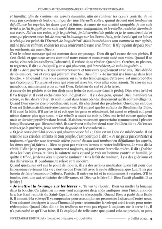 COMMUNAUTÉ MISSIONNAIRE CHRÉTIENNE INTERNATIONALE
SECRÉTARIAT ÉDITORIAL - (00225) 07 0775 4464 - 07 7798 1862 9 Juillet 2022 . 3
et humilié, afin de ranimer les esprits humiliés, afin de ranimer les cœurs contrits. Je ne
veux pas contester à toujours, ni garder une éternelle colère, quand devant moi tombent en
défaillance les esprits, les âmes que j’ai faites. À cause de son avidité coupable, je me suis
irrité et je l’ai frappé, je me suis caché dans mon indignation; et le rebelle a suivi le chemin de
son cœur. J’ai vu ses voies, et je le guérirai; je lui servirai de guide, et je le consolerai, lui et
ceux qui pleurent avec lui. Je mettrai la louange sur les lèvres. Paix, paix à celui qui est loin et
à celui qui est près! dit l’Éternel. Je les guérirai. Mais les méchants sont comme la mer agitée,
qui ne peut se calmer, et dont les eaux soulèvent la vase et le limon. Il n’y a point de paix pour
les méchants, dit mon Dieu »
C’est le même message qui est contenu dans ce passage. Dieu dit qu’à cause de nos péchés, Il
s’est fâché, et que nous avons continué notre route et nous avons suivi nos voies. Quand Il se
cache, c’est cela les ténèbres, l’obscurité, Il refuse de se révéler. Quand tu t’arrêtes, tu pleures,
tu regrettes, Il dit : « Puisqu’il y en a qui pleurent, qui intercèdent, Je vais les guérir. »
Il dit : « Je te guérirai ». Tous les intercesseurs et tous ceux qui pleurent avec eux, Dieu décide
de les exaucer. Toi et ceux qui pleurent avec toi, Dieu dit : « Je mettrai ma louange dans leur
bouche. » Et quand Il va nous exaucer, on aura des témoignages. Cette joie est une prophétie
qui s’accomplit. Toi aussi et ceux qui pleurent avec toi, vous allez vous réjouir. Tu croyais aux
marabouts, maintenant crois au vrai Dieu, Créateur du ciel et de la terre.
À cause de tes péchés et de ton désir sans frein de continuer dans le péché, Dieu s’est irrité et
Il t’a frappé et Il s’est caché dans Son indignation. Il y a des gens, quand Dieu manifeste Sa
colère, au lieu de s’arrêter, ils continuent dans leurs péchés ; ils pensent qu’ils sont intelligents.
Quand Dieu envoie des prophètes, eux aussi, ils cherchent des prophètes. Quelqu’un sait que
Dieu est fâché, mais il persévère dans sa voie. S’il entend que les enfants de Dieu lisent la Bible,
il lit aussi la bible. S’il arrive ici et voit que les gens se réjouissent, lui aussi se réjouit et il peut
même danser plus que tous. « Le rebelle a suivi sa voie ». Dieu est irrité contre quelqu’un
mais ce dernier persévère dans le mal. Mais heureusement que certains commencent à pleurer
lorsqu’ils savent que Dieu est irrité. Ils s’arrêtent et ils font demi-tour. Et Dieu dit : « J’ai vu ses
voies et je le guérirai, je lui servirai de guide et le consolerai ».
« Et je le consolerai lui et ceux qui pleurent avec lui » ; Dieu est un Dieu de miséricorde. Il est
sensible aux cris des enfants de Son peuple, c’est pourquoi Il dit : « Je ne peux pas contester à
toujours, ni garder une éternelle colère quand devant moi tombent en défaillance les esprits,
les âmes que j’ai faites ». Dieu ne peut pas voir tes larmes et rester indifférent. Je vous dis la
vérité. Il dit : je ne peux pas contester à toujours, ni garder une éternelle colère. Il dit : j’habite
dans les lieux élevés et dans la sainteté mais quand je vois un homme contrit et humilié, je
quitte le trône, je viens vers lui pour le ranimer. Dans le fait de ranimer, il y a des guérisons et
des délivrances. Il pardonne, te relève et te secourt.
Quand quelqu’un est sur le point de mourir, il y a des actions médicales qu’on fait pour que
la personne revienne à la vie ; c’est ce que Dieu fait avec la seule différence, que Lui, Il n’a pas
besoin de faire beaucoup d’efforts. Parfois, Il entre en toi et tu commences à respirer. S’Il te
touche, c’est une autre histoire de délivrance, et Dieu va le faire !!! Dieu l’avait planifié, Il va
le faire !
« Je mettrai la louange sur les lèvres ». Tu vas te réjouir, Dieu va mettre la louange
dans ta bouche. Certains parmi vous vont composer de grands cantiques sous l’inspiration de
la grâce étant remplis du Saint-Esprit, et cela va s’accomplir. Quand Dieu a parlé dans Esaïe
8, Il a montré la voie qu’Il va emprunter pour accomplir ses promesses à chacun d’entre nous.
Dieu a donné des signes à toute l’humanité pour reconnaitre la voie qui a été tracée pour notre
rédemption. Quand Dieu dit : « les ténèbres ne vont pas régner à toujours sur la terre ! », Il
n’a pas caché ce qu’Il va faire, Il l’a expliqué de telle sorte que quand cela se produit, tu peux
 