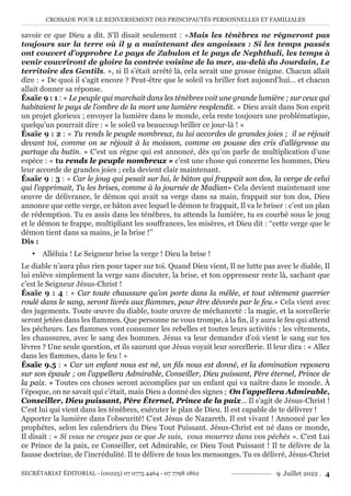 CROISADE POUR LE RENVERSEMENT DES PRINCIPAUTÉS PERSONNELLES ET FAMILIALES
SECRÉTARIAT ÉDITORIAL - (00225) 07 0775 4464 - 07 7798 1862 9 Juillet 2022 . 4
savoir ce que Dieu a dit. S’Il disait seulement : «Mais les ténèbres ne régneront pas
toujours sur la terre où il y a maintenant des angoisses : Si les temps passés
ont couvert d’opprobre Le pays de Zabulon et le pays de Nephthali, les temps à
venir couvriront de gloire la contrée voisine de la mer, au-delà du Jourdain, Le
territoire des Gentils. », si Il s’était arrêté là, cela serait une grosse énigme. Chacun allait
dire : « De quoi il s’agit encore ? Peut-être que le soleil va briller fort aujourd’hui… et chacun
allait donner sa réponse.
Ésaïe 9 : 1 : « Le peuple qui marchait dans les ténèbres voit une grande lumière ; sur ceux qui
habitaient le pays de l’ombre de la mort une lumière resplendit. » Dieu avait dans Son esprit
un projet glorieux ; envoyer la lumière dans le monde, cela reste toujours une problématique,
quelqu’un pourrait dire : « le soleil va beaucoup briller ce jour-là ! »
Ésaïe 9 : 2 : « Tu rends le peuple nombreux, tu lui accordes de grandes joies ; il se réjouit
devant toi, comme on se réjouit à la moisson, comme on pousse des cris d’allégresse au
partage du butin. » C’est un règne qui est annoncé, dès qu’on parle de multiplication d’une
espèce : « tu rends le peuple nombreux » c’est une chose qui concerne les hommes, Dieu
leur accorde de grandes joies ; cela devient clair maintenant.
Ésaïe 9 : 3 : « Car le joug qui pesait sur lui, le bâton qui frappait son dos, la verge de celui
qui l’opprimait, Tu les brises, comme à la journée de Madian» Cela devient maintenant une
œuvre de délivrance, le démon qui avait sa verge dans sa main, frappait sur ton dos, Dieu
annonce que cette verge, ce bâton avec lequel le démon te frappait, Il va le briser : c’est un plan
de rédemption. Tu es assis dans les ténèbres, tu attends la lumière, tu es courbé sous le joug
et le démon te frappe, multipliant les souffrances, les misères, et Dieu dit : ‘‘cette verge que le
démon tient dans sa mains, je la brise !’’
Dis :
y Alléluia ! Le Seigneur brise la verge ! Dieu la brise !
Le diable n’aura plus rien pour taper sur toi. Quand Dieu vient, Il ne lutte pas avec le diable, Il
lui enlève simplement la verge sans discuter, la brise, et ton oppresseur reste là, sachant que
c’est le Seigneur Jésus-Christ !
Ésaïe 9 : 4 : « Car toute chaussure qu’on porte dans la mêlée, et tout vêtement guerrier
roulé dans le sang, seront livrés aux flammes, pour être dévorés par le feu.» Cela vient avec
des jugements. Toute œuvre du diable, toute œuvre de méchanceté : la magie, et la sorcellerie
seront jetées dans les flammes. Que personne ne vous trompe, à la fin, il y aura le feu qui attend
les pécheurs. Les flammes vont consumer les rebelles et toutes leurs activités : les vêtements,
les chaussures, avec le sang des hommes. Jésus va leur demander d’où vient le sang sur tes
lèvres ? Une seule question, et ils sauront que Jésus voyait leur sorcellerie. Il leur dira : « Allez
dans les flammes, dans le feu ! »
Ésaïe 9.5 : « Car un enfant nous est né, un fils nous est donné, et la domination reposera
sur son épaule ; on l’appellera Admirable, Conseiller, Dieu puissant, Père éternel, Prince de
la paix. » Toutes ces choses seront accomplies par un enfant qui va naître dans le monde. À
l’époque, on ne savait qui c’était, mais Dieu a donné des signes ; On l’appellera Admirable,
Conseiller, Dieu puissant, Père Éternel, Prince de la paix… Il s’agit de Jésus-Christ !
C’est lui qui vient dans les ténèbres, exécuter le plan de Dieu. Il est capable de te délivrer !
Apporter la lumière dans l’obscurité! C’est Jésus de Nazareth. Il est vivant ! Annoncé par les
prophètes, selon les calendriers du Dieu Tout Puissant. Jésus-Christ est né dans ce monde,
Il disait : « Si vous ne croyez pas ce que Je suis, vous mourrez dans vos péchés ». C’est Lui
ce Prince de la paix, ce Conseiller, cet Admirable, ce Dieu Tout Puissant ! Il te délivre de la
fausse doctrine, de l’incrédulité. Il te délivre de tous les mensonges. Tu es délivré, Jésus-Christ
 