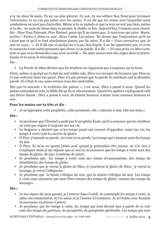 COMMUNAUTÉ MISSIONNAIRE CHRÉTIENNE INTERNATIONALE
SECRÉTARIAT ÉDITORIAL - (00225) 07 0775 4464 - 07 7798 1862 9 Juillet 2022 . 5
a ta vie dans Sa main. Tu ne vas plus pleurer. Ce soir, tu vas utiliser Son Nom pour terrasser
l’adversaire, tu ne vas pas lutter avec les mains. Il est dit que les armes avec lesquelles nous
combattons ne sont pas charnelles. Même si tu es malade et que ta voix ne sort pas bien, même
si tu dis : Au nom de Jésus dans ta pensée, le diable va fuir. Aujourd’hui, l’ennemi aura chaud.
Dis : Dieu Tout Puissant, Père Éternel, parce qu’Il ne meurt pas. À vous tous qui priez Marie,
arrêtez ! Parlez à Jésus ce soir. Jésus t’aime Lui-même. Ne donne pas l’impression qu’Il ne
t’aime pas et qu’il te faut absolument passer par Sa mère. Il a dit « Vous connaitrez que Je
suis en vous… ». Et Il dit que si quelqu’un n’a pas Son Esprit, il ne lui appartient pas, et si on
te connecte à une autre personne que Jésus, tu as perdu. Il a dit : « Si vous priez en Mon nom,
tout ce que vous demandez vous sera accordé ». Ne mets aucun nom des anges dans ta prière.
Essaie et tu auras le témoignage.
Dis :
y La Parole de Dieu déclare que les ténèbres ne règneront pas à toujours sur la terre.
Frère, même si quelqu’un t’a fait du mal oublie cela. Dieu va s’occuper de lui parce que Dieu ne
t’a pas enfermé dans ton passé, Dieu n’a pas permis que la parole du méchant soit la dernière
parole. Si c’était le cas, nous serions tous des misérables.
Dès que tu entends « le territoire des païens », c’est nous, Dieu a pensé à nous. Quand les
païens entendaient cela, la Bible dit qu’ils se réjouissaient. Quand les apôtres expliquaient cela
aux frères disant : Dieu a pensé à vous, ils étaient heureux comme nous sommes heureux ce
soir.
Pose les mains sur ta tête et dis :
y Je m’approprie cette prophétie, cette promesse, elle s’adresse à moi. (dis ton nom.)
Dis :
y Je proclame que l’Éternel a parlé par le prophète Ésaïe, qu’Il a annoncé que les ténèbres
ne vont pas régner à toujours sur ma vie.
y Le Seigneur a déclaré que si les temps passé ont couvert d’opprobre, toute ma vie, les
temps à venir vont la couvrir de gloire.
y Ô Père, j’entends ta parole. Je crois en ta parole. Les temps qui viennent sont des temps
de joie.
y Ô Père, Tu m’as vu quand j’étais seul, quand je prétendais être joyeux. Je n’ai rien à
t’expliquer mais je me réjouis que ce soir tu m’annonces que les temps à venir sont des
temps de gloire, de joie. (continue de prier)
y Je proclame que les temps à venir sont des temps d’exaucements, des temps de
bénédiction, des temps de gloire.
y Je proclame que je verrai la gloire de Dieu, je toucherai la gloire de Dieu, je verrai la
louange, je verrai l’allégresse.
y Je proclame que la honte s’éloigne de moi, que la misère s’éloigne de moi. Les temps
à venir sont annoncés par mon Père comme des temps de gloire, comme des temps de
louanges.
Dis :
y Je me sépare de mon passée, je l’enterre dans l’oubli. Je contemple les temps à venir, je
salue ma restauration. Je l’ai saisie et je l’amène à l’existence. Je m’établis avec fermeté
et assurance (continue à prier).
y Je proclame que les temps à venir, les temps qui sont devant moi à partir de ce soir
sont des temps de guérison, de prospérité, de prospérité spirituelle. Les temps qui sont
 