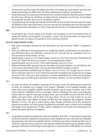 CROISADE POUR LE RENVERSEMENT DES PRINCIPAUTÉS PERSONNELLES ET FAMILIALES
SECRÉTARIAT ÉDITORIAL - (00225) 07 0775 4464 - 07 7798 1862 9 Juillet 2022 . 6
devant moi sont des temps de portes ouvertes. Les temps qui sont devant moi sont des
temps de mariage, de délivrance, de désenvoûtement (continue à proclamer).
y Je proclame que les temps qui sont devant moi sont des temps de miracles, par la volonté
de celui qui a dit que les ténèbres ne règneront pas à toujours sur la terre. Je proclame
les temps de miracles dans ma vie (continue à prier).
y Je proclame que les temps qui sont devant moi dès ce soir et dans l’avenir sont des temps
de défaite de tous mes adversaires, de tous ceux qui me cherchent pour me faire du mal,
dans toutes leurs entreprises. C’est le temps de ma victoire et le temps de leur défaite.
Dis :
y Je proclame que c’est le temps de la victoire sur les géants et sur les hommes forts, le
temps de victoire sur les géants. Les géants, à terre ! Les hommes forts, les nains et les
géants à terre, les nains et les géants à terre (continue à prier).
Lève ta main droite et dis :
y Que toute montagne devant moi soit déracinée, au nom de Jésus Christ ! (continue à
prier !)
y S’il y a un démon en moi qui jusqu’ici ne voulait pas partir, maintenant tu as entendu ce
que l’Éternel a dit, je te l’ordonne : sors de ma vie ! sors de ma vie, manifeste-toi et va-
t’en au nom de Jésus Christ, va-t’en !
y Esprit impur, sors et va-t’en ! Esprit impur sors et va-t’en ! Tu es renversé. Manifeste-toi
et va-t’en ! Esprit de mort, je te chasse va-t’en maintenant même !
y Esprit humain, sors et va-t’en ! Tout esprit humain, sors et va-t’en !
y Démon d’immoralité, qui provoque la convoitise et la masturbation, tu es foudroyé, sors
et ne reviens plus jamais! Sors, au nom de Jésus Christ! (continue à prier)
y Esprit de pauvreté manifesté par les dettes, sors et va-t’en ! Tu es jugé sors et va-t’en !
Ne te cache pas. Sors et va-t’en ! Esprit de pauvreté caractérisé par la paresse, tu es jugé,
sors et va-t’en ! Tous ceux que la paresse a rendus semblables à la tortue par la paresse,
je déclare que tu es libre par la puissance de Jésus. Démon, va-t’en (continue à prier) !
Dis :
y Au nom de Jésus, toi maladie, messager de la mort et tous les démons qui entourent
la mort, toi maladie, tu es exposé, tu es exposé ! Maladie, si on t’appelle maladie, que
toute chose qu’on appelle maladie, grande ou petite, que le corps te rejette, que tu sois
sans résidence ! Maladie va-t’en, tu es jugée ! Jésus t’a détruite à la croix, tu ne dois plus
exister dans le corps de celui qui invoque Jésus, qu’il soit faible ou qu’il soit fort. S’il est
faible c’est pour Jésus, s’il est fort c’est pour Jésus. Toi tu n’as rien à faire ici, tu n’as
rien à faire dans cette affaire où Jésus est ROI des rois, Seigneur des seigneurs, Prince
Éternel. Va-t’en ! Et que la santé divine visite chaque personne de la tête jusqu’à la
plante de ses pieds, de la tête jusqu’à la plante de ses pieds, que la victoire sur la maladie
soit totale ici et maintenant ! Totale, totale ! Maladie, tu es écrasée de la tête jusqu’à la
plante des pieds (prions en langues).
Dis :
y Je proclame la guérison totale de toutes les maladies de la tête ! Je proclame la guérison
totale de toutes les maladies de la poitrine, toute maladie du cœur, de toutes les maladies
des poumons, de toutes les maladies du foie ! Je déclare que Jésus s’est donné à la croix, il
a brisé la verge du cancer, que tous ceux qui sont atteints de tout ce qu’on appelle cancer,
quel que soit le lieu où il est logé, soient guéris, au nom de Jésus! VIH SIDA, tu es écrasé
 