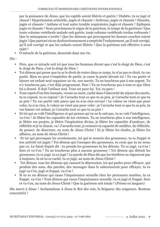 COMMUNAUTÉ MISSIONNAIRE CHRÉTIENNE INTERNATIONALE
SECRÉTARIAT ÉDITORIAL - (00225) 07 0775 4464 - 07 7798 1862 9 Juillet 2022 . 7
par la puissance de Jésus, que les captifs soient libérés et guéris ! Diabète, tu es jugé et
chassé ! Hypertension artérielle, jugée et chassée ! Arthrose, jugée et chassée ! Sinusite,
jugée et chassée ! Asthme et tout autre trouble respiratoire jugés et chassés ! Epilepsie
jugée et chassée ! Nous proclamons le règne de la guérison, le temps de la guérison ! Que
toute colonne vertébrale malade soit guérie, toute colonne vertébrale tordue redressée !
Que la ménopause s’arrête ! Que les démons qui provoquent les fausses couches soient
jugés ! Que partout où un dysfonctionnement a empêché l’enfantement, qu’il soit corrigé,
qu’il soit corrigé et que les enfants soient libérés ! Que la guérison soit effective à mon
sujet !
y Ô miracle de la guérison, descends dans ma vie.
Dis :
y Père, que ce miracle soit tel que tous les hommes diront que c’est le doigt de Dieu, c’est
le doigt de Dieu, c’est le doigt de Dieu !
y Toi démon qui pense que tu as le droit de rester dans ce corps, tu n’as pas ce droit, tu vas
partir. Rien ne peut t’empêcher de partir, je casse la porte devant toi ! Tu vas partir et
laisser cet enfant seul organiser sa vie, son succès. Tu ne toucheras pas à son argent. Tu
n’y toucheras pas, c’est déjà programmé. Pars ! Tu ne toucheras pas à tout ce que Dieu
lui a donné. Il doit l’utiliser seul. Tout est pour lui. Toi, tu pars !
y Tout esprit d’un être humain, vivant ou mort, caché dans l’obscurité du séjour des morts,
tu es exposé, tu es exposé ! Je t’arrache tout ce que tu as pris, je t’arrache tout ce que tu
as pris ! Tu vas partir vide parce que tu n’as rien envoyé ! Le voleur ne vient que pour
voler, tu n’as rien, le voleur ne vient que pour voler ; je t’arrache tout ce que tu as pris, tu
vas laisser cet enfant, je t’arrache tout ce que tu as pris !
y Et toi qui as volé l’intelligence et qui penses qu’on ne le sait pas, tu as volé l’intelligence,
va-t’en ! Je libère les capacités de tes victimes. Tu ne toucheras plus à son intelligence,
je libère ses projets, je libère l’inspiration divine, je libère les capacités d’analyser, de
réfléchir et je te chasse, va ! J’arrache tout, je restaure ta capacité de méditer, de réfléchir,
de penser, de discerner, au nom de Jésus Christ ! Et je libère les études, je libère les
affaires, au nom de Jésus Christ !
y Et toi qui provoques les avortements, toi qui te nourris des grossesses, tu es frappé et
ton activité est jugée ! Toi démon qui t’occupes des grossesses, tu crois que tu ne seras
pas vu. Le Saint-Esprit dit : tu prends les grossesses tu les détruis. Tu es jugé, va-t’en !
Sors et va-t’en ! Tu ne toucheras plus à aucune grossesse ! Toi démon qui détruit les
grossesses, tu es jugé, tu es jugé ! La parole de Dieu dit que les ténèbres ne règneront pas
à toujours, là où tu es caché, tu es jugé, au nom de Jésus Christ !
y Toi démon, tous les démons qui causent la dépression, toi qui parles pour effrayer, qui
produis des sons, des paroles, des messages dans le subconscient pour effrayer, tu es
jugé va-t’en, jugé et frappé, va-t’en !
y Si tu es un démon qui cause l’impuissance sexuelle chez les personnes mariées, tu es
frappé. va-t’en ! Tout démon qui cause l’impuissance sexuelle, tu es jugé et frappé. Sors
et va-t’en, au nom de Jésus-Christ ! Que la guérison soit totale ! (Prions en langues)
Dis merci à Jésus ! Acclamations à Jésus le Roi des rois, le Seigneur des seigneurs. Restons
concentrés !
 
