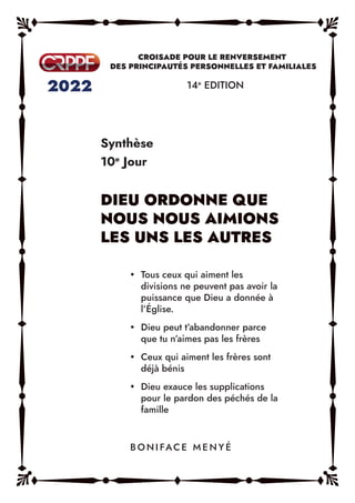 Synthèse
10e
Jour
14e
EDITION
y Tous ceux qui aiment les
divisions ne peuvent pas avoir la
puissance que Dieu a donnée à
l’Église.
y Dieu peut t’abandonner parce
que tu n’aimes pas les frères
y Ceux qui aiment les frères sont
déjà bénis
y Dieu exauce les supplications
pour le pardon des péchés de la
famille
B O N I FAC E M E N Y É
 