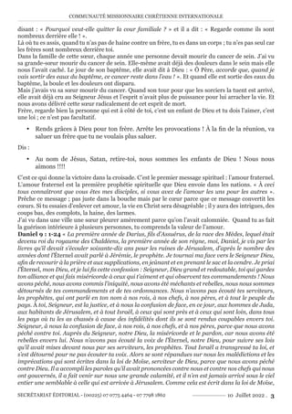 COMMUNAUTÉ MISSIONNAIRE CHRÉTIENNE INTERNATIONALE
SECRÉTARIAT ÉDITORIAL - (00225) 07 0775 4464 - 07 7798 1862 10 Juillet 2022 . 3
disant : « Pourquoi veut-elle quitter la cour familiale ? » et il a dit : « Regarde comme ils sont
nombreux derrière elle ! ».
Là où tu es assis, quand tu n’as pas de haine contre un frère, tu es dans un corps ; tu n’es pas seul car
les frères sont nombreux derrière toi.
Dans la famille de cette sœur, chaque année une personne devait mourir du cancer de sein. J’ai vu
sa grande-sœur mourir du cancer de sein. Elle-même avait déjà des douleurs dans le sein mais elle
nous l’avait caché. Le jour de son baptême, elle avait dit à Dieu : « Ô Père, accorde que, quand je
vais sortir des eaux du baptême, ce cancer reste dans l’eau ! ». Et quand elle est sortie des eaux du
baptême, la boule et les douleurs ont disparu.
Mais j’avais vu sa sœur mourir du cancer. Quand son tour pour que les sorciers la tuent est arrivé,
elle avait déjà cru au Seigneur Jésus et l’esprit n’avait plus de puissance pour lui arracher la vie. Et
nous avons délivré cette sœur radicalement de cet esprit de mort.
Frère, regarde bien la personne qui est à côté de toi, c’est un enfant de Dieu et tu dois l’aimer, c’est
une loi ; ce n’est pas facultatif.
y Rends grâces à Dieu pour ton frère. Arrête les provocations ! À la fin de la réunion, va
saluer un frère que tu ne voulais plus saluer.
Dis :
y Au nom de Jésus, Satan, retire-toi, nous sommes les enfants de Dieu ! Nous nous
aimons !!!!
C’est ce qui donne la victoire dans la croisade. C’est le premier message spirituel : l’amour fraternel.
L’amour fraternel est la première prophétie spirituelle que Dieu envoie dans les nations. « À ceci
tous connaîtront que vous êtes mes disciples, si vous avez de l’amour les uns pour les autres ».
Prêche ce message ; pas juste dans la bouche mais par le cœur parce que ce message convertit les
cœurs. Si tu essaies d’enlever cet amour, la vie en Christ sera désagréable ; il y aura des intrigues, des
coups bas, des complots, la haine, des larmes.
J’ai vu dans une ville une sœur pleurer amèrement parce qu’on l’avait calomniée. Quand tu as fait
la guérison intérieure à plusieurs personnes, tu comprends la valeur de l’amour.
Daniel 9 : 1-24 « La première année de Darius, fils d’Assuérus, de la race des Mèdes, lequel était
devenu roi du royaume des Chaldéens, la première année de son règne, moi, Daniel, je vis par les
livres qu’il devait s’écouler soixante-dix ans pour les ruines de Jérusalem, d’après le nombre des
années dont l’Éternel avait parlé à Jérémie, le prophète. Je tournai ma face vers le Seigneur Dieu,
afin de recourir à la prière et aux supplications, en jeûnant et en prenant le sac et la cendre. Je priai
l’Éternel, mon Dieu, et je lui fis cette confession : Seigneur, Dieu grand et redoutable, toi qui gardes
ton alliance et qui fais miséricorde à ceux qui t’aiment et qui observent tes commandements ! Nous
avons péché, nous avons commis l’iniquité, nous avons été méchants et rebelles, nous nous sommes
détournés de tes commandements et de tes ordonnances. Nous n’avons pas écouté tes serviteurs,
les prophètes, qui ont parlé en ton nom à nos rois, à nos chefs, à nos pères, et à tout le peuple du
pays. À toi, Seigneur, est la justice, et à nous la confusion de face, en ce jour, aux hommes de Juda,
aux habitants de Jérusalem, et à tout Israël, à ceux qui sont près et à ceux qui sont loin, dans tous
les pays où tu les as chassés à cause des infidélités dont ils se sont rendus coupables envers toi.
Seigneur, à nous la confusion de face, à nos rois, à nos chefs, et à nos pères, parce que nous avons
péché contre toi. Auprès du Seigneur, notre Dieu, la miséricorde et le pardon, car nous avons été
rebelles envers lui. Nous n’avons pas écouté la voix de l’Éternel, notre Dieu, pour suivre ses lois
qu’il avait mises devant nous par ses serviteurs, les prophètes. Tout Israël a transgressé ta loi, et
s’est détourné pour ne pas écouter ta voix. Alors se sont répandues sur nous les malédictions et les
imprécations qui sont écrites dans la loi de Moïse, serviteur de Dieu, parce que nous avons péché
contre Dieu. Il a accompli les paroles qu’il avait prononcées contre nous et contre nos chefs qui nous
ont gouvernés, il a fait venir sur nous une grande calamité, et il n’en est jamais arrivé sous le ciel
entier une semblable à celle qui est arrivée à Jérusalem. Comme cela est écrit dans la loi de Moïse,
 