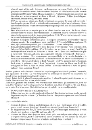COMMUNAUTÉ MISSIONNAIRE CHRÉTIENNE INTERNATIONALE
SECRÉTARIAT ÉDITORIAL - (00225) 07 0775 4464 - 07 7798 1862 10 Juillet 2022 . 5
cherché, mais s’il te plaît, Seigneur, pardonne-nous parce que Tu t’es révélé à nous,
parce que tu t’es révélé à nous comme un Dieu de bonté, un Dieu de miséricorde, un Dieu
compatissant ! Comme Tu l’as dit dans ta parole : « Je cherche parmi eux quelqu’un qui
intercède, qui se tienne devant Ma Face ». Me voici, Seigneur ! Ô Père, je suis là pour
intercéder, exauce-moi! (Continue à prier).
y Ô Père, au nom de Jésus, que toute principauté au-dessus de nous soit renversée !
Que les principautés liées à la maladie soient renversées ! Que les principautés liées à
l’immoralité sexuelle soient renversées ! Que les principautés liées à l’alcoolisme soient
renversées !
y Père, disperse tous ces esprits que tu as laissés dominer sur nous ! Tu les as laissés
dominer sur nous à cause de notre rébellion ! Maintenant, nous te supplions de lever ta
main droite contre eux, de les juger comme cela est écrit : ‘‘L’heure est venue où le prince
de ce monde doit être jugé et jeté dehors !’’
y Seigneur, merci pour les temps de grâce ! Merci pour les temps de miséricorde ! Tu peux
changer nos vies ! Tu peux changer notre condition ! Ô Père, agis ! Ô Père, pardonne ! Ô
Père, agis par tes compassions, par ta miséricorde ! (Prions en langues).
y Père, envoie tes armées ! Ô délivre-nous de notre propre misère ! Nous sommes à Toi,
Seigneur ! C’est Toi le vrai Dieu ! C’est Toi qui as créé les cieux et la terre ! C’est Toi qui
as envoyé Jésus-Christ ! Il est écrit dans la Parole : « Car Dieu a tant aimé le monde qu’il
a envoyé son Fils unique, afin que quiconque croit en lui ne périsse point » Jean 3 :16
y Père, nous avons cru ! Père, nous croyons que Jésus-Christ est le chemin, la vérité et la
vie ! Nous nous détournons des idoles ! Nous refusons de les adorer ! Nous rejetons la
sorcellerie ! Éternel, c’est toi qui es Tout-Puissant ! C’est Toi qui as la gloire, l’honneur,
la richesse, la puissance, tout ! Tout t’appartient ! Au nom de Jésus, que les idoles
s’éloignent de nous ! Nous les jetons dehors ! Nous les emballons ! Nous les jetons
dehors ! Nous sommes à Jésus !
Pendant que tu es assis, dis merci à Dieu ! C’est ce qu’on appelle la foi ! Crois que Dieu t’a entendu,
qu’il a pardonné ! Il a dit : « Je vous remplacerai les années qu’ont dévorées les sauterelles, ma
grande armée que j’avais envoyée contre vous ».
Quand il était fâché, il a laissé les démons te posséder. Il a laissé les principautés dominer sur ta
famille. Maintenant qu’il t’a exaucé, dis-lui merci.
Maintenant, prenons cinq minutes. Prie pour tous ceux de ta famille qui sont malades, nom par
nom. Dis : ‘‘Seigneur, guéris telle personne’’ en disant son nom. Il est favorable ; s’il y a un démon
sur la route, il va le terrasser. Si c’est toi-même qui est malade, parle à ton Père et dis :
y Ô Père, délivre-moi de ce mal, tu le peux !
y Ô Père, que tous les envoûtements soient bannis ! Bannis pour toujours, quelle que soit
la puissance qu’ils avaient ! Qu’ils soient bannis ! Et que toute personne envoûtée soit
libérée !!
Lève ta main droite et dis :
y Au nom de Jésus, je déclare que le Seigneur est avec moi ! Le Seigneur m’est favorable,
par sa bonté, ennemi, je te juge ! Je me lève contre toi, je te chasse de ma vie !!
y Le Seigneur est avec moi, sa faveur est avec moi, que tout esprit humain qui a voulu
résister soit foudroyé et jugé ! Et qu’il s’en aille !!!
y Au nom de Jésus, nous jugeons toute chose qui a une origine démoniaque, qui est
d’origine orientale, tout ce qui vient des sectes orientales de près comme de loin, que
tout pouvoir provenant des sectes orientales soit jugé, brisé et anéanti !
 