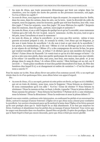 CROISADE POUR LE RENVERSEMENT DES PRINCIPAUTÉS PERSONNELLES ET FAMILIALES
SECRÉTARIAT ÉDITORIAL - (00225) 07 0775 4464 - 07 7798 1862 10 Juillet 2022 . 6
y Au nom de Jésus, que toute possession démoniaque qui tient son origine dans les
cimetières, avec les esprits des morts des parents ou des personnes inconnues, soit jugée.
Va-t’en et libère tes captifs !!
y Au nom de Jésus, nous jugeons sévèrement le règne du serpent ; les serpents dans les forêts,
dans les eaux, dans les océans, dans les airs, sur la terre, toute la diversité du culte du
serpent, nous les jugeons, nous les écrasons, quelle que soit leur fonction, leur rôle, vous
êtes jugés !! Tous les serpents, vous êtes jugés ! Et nous libérons les captifs ! Serpents
dans les maisons, dans les puits, partout, soyez jugés et anéantis !!
y Au nom de Jésus, si on a volé l’organe de quelqu’un et qu’on l’a envoûté, nous ramenons
l’utérus qui a été volé. Si c’est le pied, nous le ramenons ; la tête, les yeux, tout ce qui a
été pris, nous l’arrachons et nous le ramenons !
y Au nom de Jésus, je refuse la sorcellerie ; je ne veux pas être sorcier, même si mes
parents m’avaient préparé à cela. Je connais la vérité, c’est Jésus qui est Seigneur, je
dis non à toute forme de sorcellerie ! Je dis non à tout ce qui vient de la sorcellerie !
Les postes, les nominations, je dis non ! Même si c’est un héritage qu’on m’a réservé,
je me sépare de cet héritage ! Même s’il y a des compagnons de service là-bas, les gens
qui veulent travailler avec moi, je refuse !! Je déclare que je suis membre du Corps de
Christ ! J’aime Jésus de Nazareth ! Je vomis tout ce qu’on m’a fait manger et boire ! Ce
qu’on a mis sous mes pieds, dans une partie quelconque de mon corps sans ma volonté,
je les refuse ! Je sanctifie ma tête, mes yeux, mes bras, mes mains, mes pieds et je me
plonge dans le sang de Jésus ! Je refuse d’être sorcier ! Mon héritage est au ciel, car il
est écrit : « Toute grâce excellente et tout don parfait descendent d’en haut, du Père des
lumières chez lequel il n’y a ni changement ni ombre de variation ! » C’est lui Jésus qui
nous a sauvés !!!
Pose les mains sur ta tête. Nous allons élever une prière d’un commun accord. S’il y a un esprit qui
résiste dans la vie d’un quelconque frère, nous allons briser son appui d’orgueil.
Dis :
y Au nom de Jésus, s’il y a un esprit, partout où cette prière est élevée, en ligne ou ici à Attiékoi,
qui est en train de résister, nous tous, nous le frappons ! Nous brisons sa résistance !
Et nous commandons qu’il s’en aille ! Va-t’en ! Cesse de résister !!! Nous brisons ta
résistance ! Nous la cassons en bas, en haut, à droite, à gauche ! Nous te jetons dehors !!!
Nous cassons les prisons ! Nous brisons les barrières !! Partout où il y a une résistance,
nous la brisons ! Nous la déracinons ! Nous la soulevons et nous la jetons dehors !!!
Quand vous serez rentrés, continuez cette intercession, en confessant les péchés et en renversant les
idoles, surtout le manque d’amour fraternel. L’Église est ce que Jésus nous a donné pour combattre
la sorcellerie. Les sorciers réussissent parce qu’ils mettent la haine dans l’Église et les frères pensent
qu’ils sont protégés alors que le Saint-Esprit les as déjà abandonnés. Il ne faut pas mépriser les
frères. Confessez et abandonnez tous les péchés dus au manque d’amour fraternel. Vous verrez que
les anges vont descendre dans vos chambres. Quand Dieu est glorifié, Il opère des prodiges. Il est dit
que le Saint-Esprit n’était pas encore descendu, parce que Jésus n’était pas encore glorifié.
 