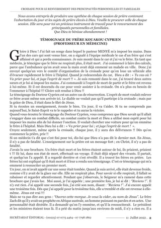 CROISADE POUR LE RENVERSEMENT DES PRINCIPAUTÉS PERSONNELLES ET FAMILIALES
SECRÉTARIAT ÉDITORIAL - (00225) 07 0775 4464 - 07 7798 1862 11 Juillet 2022 . 2
Nous avons entrepris de produire une synthèse de chaque session de prière contenant
l’exhortation du jour et les sujets de prière élevés à Dieu. Veuille te procurer celle de chaque
session. Elle sera pour toi un précieux instrument de travail pour le renversement des
principautés personnelles et familiales.
Que Dieu te bénisse abondamment !
TÉMOIGNAGE DU FRÈRE KOUAKOU CYPRIEN
(PROFESSEUR EN MÉDECINE)
G
loire à Dieu ! J’ai fait un songe dans lequel le pasteur MENYÉ m’a imposé les mains. Dans
l’un des cars qui sont venus hier, on a signalé à l’équipe médicale le cas d’un frère qui s’est
affaissé et qui a perdu connaissance. Je suis monté dans le car et j’ai vu le frère. En tant que
médecin, je témoigne que le frère ne respirait plus, il était mort. J’ai commencé à faire des calculs,
parce que l’ambulance qu’on avait sous la main avait déjà emmené un malade en ville. Donc j’ai
envoyé quelqu’un vers le comité d’organisation de la croisade pour qu’on loue un véhicule afin
d’évacuer rapidement le frère à l’hôpital. Quand je redescendais du car, Dieu a dit : « Tu vas où ?
Va prier pour lui, et juge l’esprit de mort !! ». Je suis remonté dans le car, j’ai trouvé deux autres
sœurs et je lui ai imposé les mains. J’ai commandé à l’esprit de mort de partir et le frère est revenu
à lui-même. Et il est descendu du car pour venir assister à la croisade. On n’a plus eu besoin de
l’emmener à l’hôpital !!! Gloire soit rendue à Dieu !!
Le témoignage du Docteur Cyprien est un autre cas de résurrection. L’esprit de mort voulait enlever
ce frère avant même son arrivée ici. Le diable ne voulait pas qu’il participe à la croisade ; mais par
la grâce de Dieu, il était dans le filet de Jésus.
Si tu écoutes un enseignement, écoute le bien. Un jour, il va t’aider. Si tu ne comprends pas
aujourd’hui, le Saint-Esprit va te le rappeler et tu auras la victoire.
Quand vous écoutez le témoignage du Docteur Cyprien, vous comprenez que Dieu savait qu’il allait
s’engager dans un combat difficile, un combat contre la mort et Dieu a utilisé mon esprit pour lui
imposer les mains afin de lui donner l’onction. Il voulait chercher une voiture pour qu’on emmène
le frère à l’hôpital. Mais Dieu lui a dit : « Va prier pour lui ; et juge l’esprit de mort ! ».
Croyez seulement, même après la croisade, chaque jour, il y aura des délivrances !! Dès qu’on
commence la prière, prie !!
Si un médecin t’a dit que c’est fini pour toi, dis-lui que Dieu n’a pas dit le dernier mot. En Jésus,
il n’y a pas de fatalité. L’enseignement sur la prière est un message fort ; en Christ, il n’y a pas de
fatalité.
J’avais lu une brochure. Un frère était mort et les frères étaient autour de lui, ils priaient, priaient
t !!! Et lui, dans son état de mort, effectuait un voyage. Il était déjà séparé des vivants. Il partait,
et quelqu’un l’a appelé. Il a regardé derrière et s’est réveillé. Il a trouvé les frères en prière. Les
frères lui ont expliqué qu’il était mort et il leur a rendu son témoignage. C’est ce témoignage qui m’a
emmené à ressusciter un premier mort.
Un jour, on m’avait appelé car une sœur était tombée. Quand je suis arrivé, elle était devenue froide,
comme s’il y avait de la glace sur elle. Elle ne respirait plus. Pour savoir si elle respirait, il fallait se
rabaisser et regarder attentivement. Pendant que j’observais, le Seigneur m’a ramené dans cette
brochure que j’avais lue. Moi aussi, je l’ai appelée ; une première fois, je lui ai dit : ‘’Reviens !’’. Il
n’y eut rien. J’ai appelé une seconde fois, j’ai crié son nom, disant : ‘’Reviens !’’. J’ai encore appelé
une troisième fois. Dès que j’ai appelé pour la troisième fois, elle a tremblé et elle est revenue à elle-
même. Jésus est vrai !!!
Mais ne va pas dire aux gens : ‘’Ouvrez cette morgue. Je veux la vider, au nom de Jésus’’. Le frère
Zach dit qu’il y avait un prophète en Afrique australe, un homme puissant en paroles et en actes. Une
personnalité était décédée. Il a demandé qu’on l’y emmène, et qu’il la ressusciterait. Le président
et les ministres étaient tous là. Il a prié du matin jusqu’aux environs de midi, il n’y a rien eu. Il a
 
