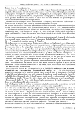 COMMUNAUTÉ MISSIONNAIRE CHRÉTIENNE INTERNATIONALE
SECRÉTARIAT ÉDITORIAL - (00225) 07 0775 4464 - 07 7798 1862 11 Juillet 2022 . 3
disparu et on ne l’a plus jamais vu.
Les miracles sont pour la gloire de Dieu ; on ne les fabrique pas. On ne doit même pas les chercher.
On prêche et les miracles suivent. C’est une alliance avec Jésus. Tu prêches l’Évangile, et les miracles
accompagnent l’Évangile. Ce n’est pas toi qu’ils accompagnent, ils accompagnent la Parole de Dieu.
Si tu prêches un évangile authentique, les signes vont accompagner ta prédiction. C’est pour cette
raison que Paul disait que nous portons ce trésor dans des vases de terre, afin que cette grande
puissance soit attribuée à Dieu et non pas à nous.
Quand tu écoutes l’Évangile, écoute attentivement l’Évangile ; c’est-à-dire qu’il faut honorer la
Parole de Dieu. C’est pour cette raison qu’il faut savoir prêcher l’Évangile.
J’ai partagé avec maman Colette que Dieu m’a demandé de conduire les frères à faire beaucoup de
prières. Quand on commence à prier, priez seulement. Quand on dit : « Priez ! » Priez seulement.
Ces prières seront authentiquement utilisées par Dieu lui-même. Si la quantité de prières est petite,
on va limiter Dieu. Prie seulement, au jour « j », il y aura un miracle. Si Dieu met la main dans la
coupe, qu’il la soulève, il n’y a rien, parce qu’on ne l’a pas remplie, il sera limité. Même à la maison
prie.
Si tu rencontres une personne qui te dit que les démons n’existent pas, qu’il n’y a pas de principautés,
ne perds pas le temps avec cette personne, c’est un agent du diable, laisse la et va ailleurs.
Dis : « Principautés, je vous juge au nom de Jésus ! ».
À la fin du monde, on verra qui a raison. Il y a des gens qui disent que l’apôtre a dit que : « Si quelqu’un
est en Christ, il est une nouvelle créature, les choses anciennes sont passées et toutes choses sont
devenues nouvelles ». Dis-lui que Paul a aussi dit que notre lutte est contre les méchants esprits
dans les lieux célestes. Le fait que Paul a dit que notre lutte n’est pas charnelle, que les armes
avec lesquelles nous combattons ne sont pas charnelles, qu’elles sont puissantes pour renverser
les raisonnements, pour renverser toute hauteur atteste qu’il faut combattre les principautés. Les
hauteurs, ce sont les principautés dans les lieux célestes. Pour démolir les forteresses, Dieu a utilisé
la bouche de l’apôtre Paul. Que personne ne vous séduise ! Il y a des gens qui se cachent dans
l’obscurité pour enseigner. Ne discute pas avec eux, fais ce que Dieu te dit de faire.
Dieu a béni l’Église. Il dit que nous imposerons les mains aux malades et que les malades seront
guéris ; nous chasserons les démons en son nom. Frère, chasse les démons. N’écoute pas les
mensonges. Que personne ne vous séduise : la sorcellerie existe, mais l’Église est la puissance de
Dieu pour renverser les forteresses.
Que personne ne te trompe. Ne craignez rien sur la terre. La Bible dit : « Honorez tout le monde ;
aimez les frères ; craignez Dieu ; honorez le roi. » 1 Pierre 2 : 17. Ne me crains pas, cela
sera une preuve que j’ai raté la vocation ; si tu me crains, je vais pleurer. Si vous m’aimez, j’ai réussi.
Si le Président de la République vient ici, je vais vous demander de vous lever afin qu’on l’accueille,
car la Bible dit : « Honorez le roi ». D’ abord, honorez tout le monde et puis honorez le roi. S’il y a un
vieillard dans ta famille, s’il entre, lève-toi, et donne-lui la place. Si on veut te servir avant lui, dis :
« Non, servez-le d’abord ». Si on veut te donner le plus gros morceau de viande, demande qu’on le
donne au vieillard ; au ciel la grâce sera sur toi.
Mais si le Seigneur parle, du pasteur au jeune converti, du leader mondial au plus jeune converti,
tout le monde doit se soumettre. Aimez les frères, honorez le roi et craignez Dieu.
Si tu pries avec nonchalance, cette façon de prier ne peut pas libérer la puissance qui est en toi.
C’est pour cette raison que la Bible dit qu’il faut être fervent d’esprit. Tu dois prier avec ferveur. Si
à la maison tu pries disant : « Seigneur, bénis-nous au nom de Jésus, amen ! ». Si c’est tout cela
ton niveau de prière, tu ne peux pas connaître l’expérience où Jésus priait et la sueur coulait de
son front et est devenue comme des grumeaux de sang. La Bible dit que Jésus offrait à Dieu des
prières et des supplications avec de grands cris. Quand tu mets la pression dans ta prière, ton esprit
s’élève et ta prière monte. La prière est une chose spirituelle, par conséquent les mots ont des corps
spirituels. Il y a un corps spirituel. Quand nous allons dire : « Prions » ; prie vraiment !!
Apprenons ce niveau de prière, vous verrez des résultats. Dieu m’avait révélé que nous devons prier
 