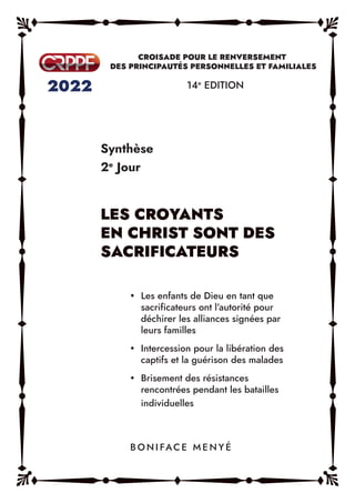 Synthèse
2e
Jour
14e
EDITION
y Les enfants de Dieu en tant que
sacrificateurs ont l’autorité pour
déchirer les alliances signées par
leurs familles
y Intercession pour la libération des
captifs et la guérison des malades
y Brisement des résistances
rencontrées pendant les batailles
individuelles
B O N I FAC E M E N Y É
LES CROYANTS
EN CHRIST SONT DES
SACRIFICATEURS
 