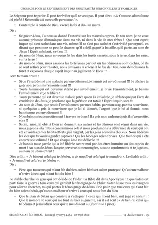 CROISADE POUR LE RENVERSEMENT DES PRINCIPAUTÉS PERSONNELLES ET FAMILIALES
SECRÉTARIAT ÉDITORIAL - (00225) 07 0775 4464 - 07 7798 1862 11 Juillet 2022 . 8
Le Seigneur peut te parler, Il peut te révéler qu’il ne veut pas, Il peut dire : « Je t’exauce, abandonne
tel péché ! Réconcilie-toi avec telle personne ! ».
y Contemple la bonté de Dieu, exerce la foi et dis-Lui merci.
Dis :
y Seigneur Jésus, Tu nous as donné l’autorité sur les mauvais esprits. En ton nom, je ne veux
aucune présence démoniaque dans ma vie, ni dans la vie de mes frères ! Que tout esprit
impur qui s’est caché dans une vie, même s’il ne s’est pas caché et s’est révélé par orgueil, en
disant que personne ne peut le chasser, qu’il a déjà gagné la bataille, qu’il parte, au nom de
Jésus ! Esprit méchant, va-t’en !!!
y Au nom de Jésus, nous envoyons le feu dans les forêts sacrées, sous la terre, dans les eaux,
sur la terre !
y Au nom de Jésus, nous cassons les forteresses partout où les démons se sont cachés, où ils
se sont retirés pour résister, nous envoyons la colère et le feu de Dieu, nous démolissons la
forêt et exposons chaque esprit impur au jugement de Dieu !!!
Lève ta main droite :
y Si on t’avait donné une maladie par envoûtement, je bannis cet envoûtement !!! Je déclare ta
guérison, je bannis l’envoûtement !!!
y Toute femme qui est devenue stérile par envoûtement, je brise l’envoûtement, je bannis
l’envoûtement et je te libère !
y Toute personne qui est devenue malade parce qu’on l’a envoûtée, je déclare que par l’acte de
crucifixion de Jésus, je proclame que la guérison est totale ! Esprit impur, sors !!!
y Au nom de Jésus, que ce soit l’envoûtement par mes habits, par mon sang, par ma nourriture,
si quelqu’un a pris la nourriture que je lui ai donnée, l’argent que je lui ai donné, nous
bannissons cet envoûtement !!
y Nous brisons tout envoûtement à travers les dons ! Il a pris mon cadeau et puis il m’a envoûté,
sors !!
y Satan, moi, j’ai obéi à Dieu en donnant aux autres et les démons sont venus dans ma vie,
nous jugeons cela ! Nous condamnons cela et nous proclamons la délivrance de ceux qui ont
été envoûtés par les habits offerts, par l’argent, par les gens accueillis chez eux. Nous libérons
les vies que tu voulais garder captives ! Que les blocages soient brisés ! Que tout ce qui a été
enterré soit exhumé ! Et que chaque âme soit délivrée !!!
y Je bannis toute parole qui a été libérée contre moi par des êtres humains ou des esprits de
mort ! Au nom de Jésus, langue perverse et mensongère, nous te condamnons et te jugeons,
au nom de Jésus-Christ !
Dieu a dit : « Je bénirai celui qui te bénira, et je maudirai celui qui te maudira ». Le diable a dit :
« Je maudirai celui qui te bénira ».
Dis :
y Père, que tous ceux qui m’ont fait du bien, soient bénis et soient protégés ! Qu’aucun malheur
n’arrive à ceux qui m’ont fait du bien !
Le diable cherche les gens qui ont décidé de t’aider. La Bible dit dans Apocalypse 12 que Satan est
parti faire la guerre à tous ceux qui gardent le témoignage de Christ. Satan laisse tous les ivrognes
pour aller te chercher, toi qui portes le témoignage de Jésus. Prie pour que tous ceux qui t’ont fait
du bien soient bénis, qu’aucun malheur n’arrive à ceux qui nous font du bien.
y Que le plan de Satan qui consiste à s’attaquer à ceux qui m’ont béni, soit jugé et anéanti !
Que le nombre de ceux qui me font du bien augmente, car il est écrit : « Je bénirai celui qui
te bénira et je maudirai ceux qui te maudissent ». (Continue à prier).
 