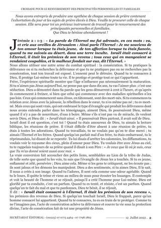 CROISADE POUR LE RENVERSEMENT DES PRINCIPAUTÉS PERSONNELLES ET FAMILIALES
SECRÉTARIAT ÉDITORIAL - (00225) 07 0775 4464 - 07 7798 1862 12 Juillet 2022 . 2
Nous avons entrepris de produire une synthèse de chaque session de prière contenant
l’exhortation du jour et les sujets de prière élevés à Dieu. Veuille te procurer celle de chaque
session. Elle sera pour toi un précieux instrument de travail pour le renversement des
principautés personnelles et familiales.
Que Dieu te bénisse abondamment !
J
érémie 2 : 1-3 : « La parole de l’Éternel me fut adressée, en ces mots : va,
et crie aux oreilles de Jérusalem : Ainsi parle l’Éternel : Je me souviens de
ton amour lorsque tu étais jeune, de ton affection lorsque tu étais fiancée,
quand tu me suivais au désert, dans une terre inculte. Israël était consacré à
l›Éternel, il était les prémices de son revenu ; tous ceux qui en mangeaient se
rendaient coupables, et le malheur fondait sur eux, dit l’Éternel. »
Nous allons utiliser une autre arme du combat spirituel : la consécration. Si tu pratiques la
délivrance ou si tu recherches la délivrance et que tu ne pratiques pas ou ne recherches pas la
consécration, tout ton travail est exposé. L’ennemi peut le détruire. Quand tu te consacres à
Dieu, Il protège Lui-même toute ta vie. Il te protège et protège tout ce qui t’appartient.
Frère, l’expérience spirituelle montre que l’âge n’influence pas nécessairement la maturation.
Si tu n’aimes pas Jésus aujourd’hui, ne pense pas que dans dix ans, tu vas l’aimer plus ; c’est une
séduction. Dieu a démontré dans Sa parole que les gens démarrent à cent à l’heure, et qu’après
ils commencent à freiner, si bien que celui qui commence avec des maladies spirituelles n’ira
pas loin. Ceux qui commencent sans Jésus, en tâtonnant, sont des mort-nés. Si tu commences ta
relation avec Jésus avec la jalousie, la rébellion dans le cœur, tu n’es même pas né ; tu es mort-
né. Mais ceux qui sont vrais, qui ont embrassé le type d’évangile qui produit les délivrances dont
nous avons entendu parler dans les témoignages, aiment Dieu, ils poursuivent Dieu, même
quand il n’y a pas de nourriture, d’eau à boire. Même s’ils n’ont pas vu de miracle, ils veulent
servir Dieu, et Dieu dit : « Israël était ainsi. » Il poursuivait Dieu partout, il avait soif de Dieu.
Israël dont il est question, c’est toi ! Quand tu étais amoureux de Dieu, tu aimais la lecture
biblique, les réunions de prière. Il t’était difficile d’être absent à une réunion de prière, tu
étais à toutes les adorations. Quand tu travaillais, tu ne voulais pas qu’on te dise merci ; tu
aimais l’Éternel et les frères. Quand quelqu’un parlait mal d’un frère, tu étais embarrassé, tu le
réprimandais, lui disant de se repentir. Tu lui disais d’arrêter les calomnies, les diffamations, tu
voulais voir le royaume des cieux, plein d’amour pour Dieu. Tu voulais être avec Jésus au ciel,
tu te rappelais toujours de sa prière quand il disait à son Père : « Je veux que là où je suis, ceux
que Tu m’as donné soient aussi avec moi. »
La vraie conversion fait accoucher des petits lions, semblables au Lion de la tribu de Judas,
de telle sorte que quand tu les vois, tu sais que l’évangile de Jésus les a touchés. Si tu es jeune,
enflammé et zélé, persévère ; Dieu aime cela. Même si les gens te critiquent, ne les écoute pas ;
ils sont jaloux et les démons les manipulent. Dieu a des sentiments, si tu aimes Dieu, Il le sait,
Il nous a créés à son image. Quand tu l’adores, Il sent cela comme une odeur agréable. Quand
tu le loues, Il quitte le trône et viens au milieu de nous pour écouter les louanges. Il contemple
et voit la beauté de l’homme et se réjouit, puisqu’il a créé l’homme pour Lui-même. Dieu est
glorifié par ta conduite, c’est un parfum. Quand tu es tenté, et résiste, c’est un parfum. Quand
quelqu’un te fait du mal et que tu pardonnes, Dieu te bénit, il se réjouit,
Il dit : « Israël était consacré à l›Éternel, Il était les prémices de son revenu »,
les prémices des revenus de Dieu. Si quelqu’un touchait Israël, Dieu le frappait, parce qu’un
homme consacré lui appartient. Quand tu te consacres, tu es en train de te protéger. Comme tu
ne l’imagines pas, l’acte de consécration achève ta délivrance et couvre ta vie sous la protection
divine, l’acte de consécration fait de toi une propriété de Jésus.
 