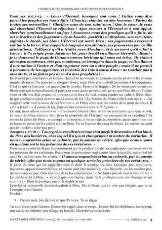 COMMUNAUTÉ MISSIONNAIRE CHRÉTIENNE INTERNATIONALE
SECRÉTARIAT ÉDITORIAL - (00225) 07 0775 4464 - 07 7798 1862 12 Juillet 2022 . 3
Psaumes 105.1-14 : « Louez l’Éternel, invoquez son nom ! Faites connaître
parmi les peuples ses hauts faits ! Chantez, chantez en son honneur ! Parlez de
toutes ses merveilles ! Glorifiez-vous de son saint nom ! Que le cœur de ceux
qui cherchent l’Éternel se réjouisse ! Ayez recours à l’Éternel et à son appui,
cherchez continuellement sa face ! Souvenez-vous des prodiges qu’il a faits, de
ses miracles et des jugements de sa bouche, postérité d’Abraham, son serviteur,
enfants de Jacob, ses élus ! L’Éternel est notre Dieu ; ses jugements s’exercent
sur toute la terre. Il se rappelle à toujours son alliance, ses promesses pour mille
générations, l’alliance qu’il a traitée avec Abraham, et le serment qu’il a fait à
Isaac ; il l’a érigée pour Jacob en loi, pour Israël en alliance éternelle, disant :
je te donnerai le pays de Canaan comme héritage qui vous est échu. Ils étaient
alors peu nombreux, très peu nombreux, et étrangers dans le pays, et ils allaient
d’une nation à l’autre et d’un royaume vers un autre peuple ; mais il ne permit
à personne de les opprimer, et il châtia des rois à cause d’eux : ne touchez pas à
mes oints, et ne faites pas de mal à mes prophètes ! »
Ils étaient peu nombreux et faibles. Quand tu les voyais, tu pensais que tu pouvais les chasser
immédiatement. Tu pouvais te moquer d’eux, mais Dieu n’autorisait personne à les opprimer.
C’est ce qui va t’arriver ; si quelqu’un te touche, Dieu va le frapper. Ne te venge pas toi-même.
Bénis ceux qui te maudissent, et prie pour ceux qui te persécutent, parce que Dieu dit que l’heure
vient et elle est déjà venue, où quiconque te fera du mal, croira rendre un culte à Dieu. Sais-
tu que quelqu’un peut dormir mal à cause de toi ? La femme de Pilate a dit à son mari : « J’ai
souffert cette nuit à cause de cet homme », et Pilate s’est lavé les mains de la mort de Jésus. Il
a dit à Israël : « À cause de toi, j’envoie des ennemis contre Babylone. »
Ce soir, nous allons renouveler notre consécration à Dieu, avant de continuer quoi que ce soit.
La main de Dieu sera sur toi : tu es la propriété de l’Éternel, les prémices de sa création ! Tu
verras la gloire de Dieu ; si quelqu’un te touche, il va mordre la poussière, parce que tu es une
richesse et parce qu’il a péché contre Dieu. Tu es l’œuvre du sang de Jésus. Le sorcier ne peut
pas te toucher ; n’aie pas peur.
Jacques 1.17-18 : « Toute grâce excellente et tout don parfait descendent d’en haut,
du Père des lumières, chez lequel il n’y a ni changement ni ombre de variation. Il
nous a engendrés selon sa volonté, par la parole de vérité, afin que nous soyons
en quelque sorte les prémices de ses créatures. »
Dieu nous a créés en Jésus, expressément par la prédication de l’évangile pour que nous soyons
les prémices de ces créatures. Beaucoup de personnes vont croire dans ta famille, mais c’est toi
que Dieu utilise pour les attirer, « Il nous a engendrés selon sa volonté, par la parole
de vérité, afin que nous soyons en quelque sorte les prémices de ses créatures. »
Il parle de ceux qui lui appartiennent et dont Il protège les vies. Quoique peu nombreux,
inconnus, apparemment faibles, et même peut être maladifs, mais Dieu dit : ne les touchez pas,
ne les menacez pas. Cela résonne dans les consciences : « Ne faites pas de mal à mes oints ! »
Le diable a dit à Dieu : « Je sais que Job t’aime, mais tu le protèges avec ses champs et ses
enfants ! » Dieu te protège, même le diable le sait.
Lève-toi et renouvelle ta consécration à Dieu. Dis à Jésus que tu n’es pas fatigué, que tu as
l’énergie pour l’aimer.
Dis-lui :
y Prends moi, fais de moi ce que Tu veux. Tu es digne
Tu as le cœur pour l’aimer. Donne-toi esprit, âme et corps. Donne-lui tes diplômes, ton argent,
ton mari, tes enfants, ton village, ta famille. Cherche les mots forts.
 