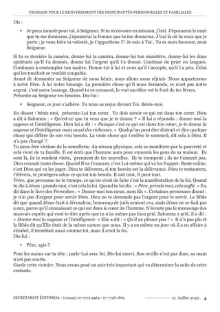 CROISADE POUR LE RENVERSEMENT DES PRINCIPAUTÉS PERSONNELLES ET FAMILIALES
SECRÉTARIAT ÉDITORIAL - (00225) 07 0775 4464 - 07 7798 1862 12 Juillet 2022 . 4
Dis :
y Je peux mourir pour toi, ô Seigneur. Si tu m’envoies en mission, j’irai. J’épouserai le mari
que tu me donneras, j’épouserai la femme que tu me donneras. J’irai là où tu veux que je
parte ; je veux faire ta volonté, je t’appartiens !!! Je suis à Toi ; Tu es mon Sauveur, mon
Seigneur.
Si tu es derrière la caméra, donne-lui ta caméra, donne-lui ton ministère, donne-lui les dons
spirituels qu’Il t’a donnés, donne lui l’argent qu’il t’a donné. Continue de prier en langues.
Continues à contempler ton maitre. Donne-toi à lui et crois qu’il t’accepte, qu’il t’a pris. Celui
qui les touchait se rendait coupable.
Avant de demander au Seigneur de nous bénir, nous allons nous réjouir. Nous appartenons
à notre Père. À lui notre louange. La première chose qu’Il nous demande, ce n’est pas notre
argent, c’est notre louange. Quand tu es consacré, le vrai sacrifice est le fruit de tes lèvres.
Présente au Seigneur tes besoins. Dis-lui :
y Seigneur, ce jour s’achève. Tu nous as reçus devant Toi. Bénis-moi.
En disant : bénis moi, présente-Lui ton cœur. Tu dois savoir ce qui est dans ton cœur. Dieu
a dit à Salomon : « Qu’est-ce que tu veux que je te donne ? » Il lui a répondu : donne-moi la
sagesse et l’intelligence. Dieu lui a dit : « Puisque c’est ce qui est dans ton cœur, je te donne la
sagesse et l’intelligence mais aussi des richesses. » Quelqu’un peut être distrait et dire quelque
chose qui diffère de son vrai besoin. La vraie chose qui t’enlève le sommeil, dit cela à Dieu. Il
n’a pas changé !!
Tu peux être victime de la sorcellerie. Au niveau physique, cela se manifeste par la pauvreté et
cela vient de ta famille. Il est écrit que l’homme aura pour ennemis les gens de sa maison. Ils
sont là, ils te rendent visite, prennent de tes nouvelles. Ils te trompent ; ils ne t’aiment pas.
Dieu connait toute chose. Quand Il va t’exaucer, c’est Lui-même qui va les frapper. Reste calme,
c’est Dieu qui va les juger. Dieu te délivrera, si ton besoin est la délivrance. Dieu te restaurera,
t’élèvera, te protègera selon ce qu’est ton besoin. Il sait tout, Il peut tout.
Frère, que personne ne te trompe, ce qu’on vient de faire c’est la manifestation de la foi. Quand
tu dis à Jésus : prends moi, c’est cela la foi. Quand tu lui dis : « Père, prends moi, cela suffit. » Il a
dit dans le livre des Proverbes : « Donne-moi ton cœur, mon fils ». Certaines personnes disent :
je n’ai pas d’argent pour servir Dieu. Dieu ne te demande pas l’argent pour le servir. La Bible
dit que quand Jésus était à Jérusalem, beaucoup de juifs avaient cru, mais Jésus ne se fiait pas
à eux, parce qu’il connaissait ce qui est dans le cœur de l’homme. N’écoute pas le mensonge des
mauvais esprits qui vont te dire après que tu n’as même pas bien prié. Salomon a prié, il a dit :
« Donne-moi la sagesse et l’intelligence. » Elie a dit : « Qu’il ne pleuve pas ! » Il n’a pas plu et
la Bible dit qu’Élie était de la même nature que nous. Il y a eu même un jour où il a eu affaire à
Jézabel, il tremblait aussi comme toi, mais il avait la foi.
Dis-lui :
y Père, agis !!
Pose les mains sur ta tête ; parle-Lui avec foi. Dis-lui merci. Son oreille n’est pas dure, sa main
n’est pas courte.
Garde cette victoire. Nous avons posé un acte très important qui va déterminer la suite de cette
croisade.
 
