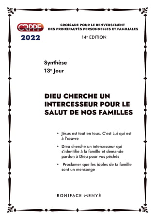 Synthèse
13e
Jour
14e
EDITION
y Jésus est tout en tous. C’est Lui qui est
à l’œuvre
y Dieu cherche un intercesseur qui
s’identifie à la famille et demande
pardon à Dieu pour vos péchés
y Proclamer que les idoles de ta famille
sont un mensonge
B O N I FAC E M E N Y É
 