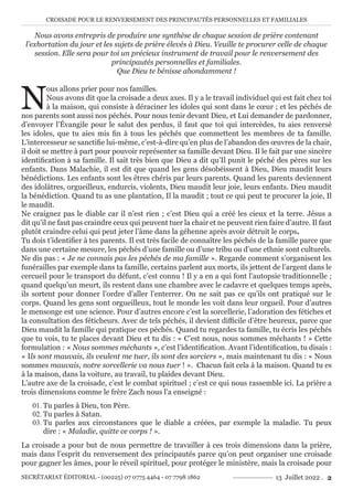 CROISADE POUR LE RENVERSEMENT DES PRINCIPAUTÉS PERSONNELLES ET FAMILIALES
SECRÉTARIAT ÉDITORIAL - (00225) 07 0775 4464 - 07 7798 1862 13 Juillet 2022 . 2
Nous avons entrepris de produire une synthèse de chaque session de prière contenant
l’exhortation du jour et les sujets de prière élevés à Dieu. Veuille te procurer celle de chaque
session. Elle sera pour toi un précieux instrument de travail pour le renversement des
principautés personnelles et familiales.
Que Dieu te bénisse abondamment !
N
ous allons prier pour nos familles.
Nous avons dit que la croisade a deux axes. Il y a le travail individuel qui est fait chez toi
à la maison, qui consiste à déraciner les idoles qui sont dans le cœur ; et les péchés de
nos parents sont aussi nos péchés. Pour nous tenir devant Dieu, et Lui demander de pardonner,
d’envoyer l’Évangile pour le salut des perdus, il faut que toi qui intercèdes, tu aies renversé
les idoles, que tu aies mis fin à tous les péchés que commettent les membres de ta famille.
L’intercesseur se sanctifie lui-même, c’est-à-dire qu’en plus de l’abandon des œuvres de la chair,
il doit se mettre à part pour pouvoir représenter sa famille devant Dieu. Il le fait par une sincère
identification à sa famille. Il sait très bien que Dieu a dit qu’Il punit le péché des pères sur les
enfants. Dans Malachie, il est dit que quand les gens désobéissent à Dieu, Dieu maudit leurs
bénédictions. Les enfants sont les êtres chéris par leurs parents. Quand les parents deviennent
des idolâtres, orgueilleux, endurcis, violents, Dieu maudit leur joie, leurs enfants. Dieu maudit
la bénédiction. Quand tu as une plantation, Il la maudit ; tout ce qui peut te procurer la joie, Il
le maudit.
Ne craignez pas le diable car il n’est rien ; c’est Dieu qui a créé les cieux et la terre. Jésus a
dit qu’il ne faut pas craindre ceux qui peuvent tuer la chair et ne peuvent rien faire d’autre. Il faut
plutôt craindre celui qui peut jeter l’âme dans la géhenne après avoir détruit le corps.
Tu dois t’identifier à tes parents. Il est très facile de connaître les péchés de la famille parce que
dans une certaine mesure, les péchés d’une famille ou d’une tribu ou d’une ethnie sont culturels.
Ne dis pas : « Je ne connais pas les péchés de ma famille ». Regarde comment s’organisent les
funérailles par exemple dans ta famille, certains parlent aux morts, ils jettent de l’argent dans le
cercueil pour le transport du défunt, c’est connu ! Il y a en a qui font l’autopsie traditionnelle ;
quand quelqu’un meurt, ils restent dans une chambre avec le cadavre et quelques temps après,
ils sortent pour donner l’ordre d’aller l’enterrer. On ne sait pas ce qu’ils ont pratiqué sur le
corps. Quand les gens sont orgueilleux, tout le monde les voit dans leur orgueil. Pour d’autres
le mensonge est une science. Pour d’autres encore c’est la sorcellerie, l’adoration des fétiches et
la consultation des féticheurs. Avec de tels péchés, il devient difficile d’être heureux, parce que
Dieu maudit la famille qui pratique ces péchés. Quand tu regardes ta famille, tu écris les péchés
que tu vois, tu te places devant Dieu et tu dis : « C’est nous, nous sommes méchants ! » Cette
formulation : « Nous sommes méchants », c’est l’identification. Avant l’identification, tu disais :
« Ils sont mauvais, ils veulent me tuer, ils sont des sorciers », mais maintenant tu dis : « Nous
sommes mauvais, notre sorcellerie va nous tuer ! ». Chacun fait cela à la maison. Quand tu es
à la maison, dans la voiture, au travail, tu plaides devant Dieu.
L’autre axe de la croisade, c’est le combat spirituel ; c’est ce qui nous rassemble ici. La prière a
trois dimensions comme le frère Zach nous l’a enseigné :
01. Tu parles à Dieu, ton Père.
02. Tu parles à Satan.
03. Tu parles aux circonstances que le diable a créées, par exemple la maladie. Tu peux
dire : « Maladie, quitte ce corps ! ».
La croisade a pour but de nous permettre de travailler à ces trois dimensions dans la prière,
mais dans l’esprit du renversement des principautés parce qu’on peut organiser une croisade
pour gagner les âmes, pour le réveil spirituel, pour protéger le ministère, mais la croisade pour
 
