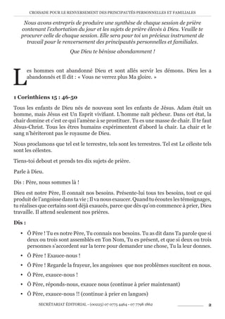 CROISADE POUR LE RENVERSEMENT DES PRINCIPAUTÉS PERSONNELLES ET FAMILIALES
SECRÉTARIAT ÉDITORIAL - (00225) 07 0775 4464 - 07 7798 1862 2
Nous avons entrepris de produire une synthèse de chaque session de prière
contenant l’exhortation du jour et les sujets de prière élevés à Dieu. Veuille te
procurer celle de chaque session. Elle sera pour toi un précieux instrument de
travail pour le renversement des principautés personnelles et familiales.
Que Dieu te bénisse abondamment !
L
es hommes ont abandonné Dieu et sont allés servir les démons. Dieu les a
abandonnés et Il dit : « Vous ne verrez plus Ma gloire. »
1 Corinthiens 15 : 46-50
Tous les enfants de Dieu nés de nouveau sont les enfants de Jésus. Adam était un
homme, mais Jésus est Un Esprit vivifiant. L’homme naît pécheur. Dans cet état, la
chair domine et c’est ce qui l’amène à se prostituer. Tu es une masse de chair. Il te faut
Jésus-Christ. Tous les êtres humains expérimentent d’abord la chair. La chair et le
sang n’hériteront pas le royaume de Dieu.
Nous proclamons que tel est le terrestre, tels sont les terrestres. Tel est Le céleste tels
sont les célestes.
Tiens-toi debout et prends tes dix sujets de prière.
Parle à Dieu.
Dis : Père, nous sommes là !
Dieu est notre Père, Il connait nos besoins. Présente-lui tous tes besoins, tout ce qui
produit de l’angoisse dans ta vie ; Il va nous exaucer. Quand tu écoutes les témoignages,
tu réalises que certains sont déjà exaucés, parce que dès qu’on commence à prier, Dieu
travaille. Il attend seulement nos prières.
Dis :
y Ô Père ! Tu es notre Père, Tu connais nos besoins. Tu as dit dans Ta parole que si
deux ou trois sont assemblés en Ton Nom, Tu es présent, et que si deux ou trois
personnes s’accordent sur la terre pour demander une chose, Tu la leur donnes.
y Ô Père ! Exauce-nous !
y Ô Père ! Regarde la frayeur, les angoisses que nos problèmes suscitent en nous.
y Ô Père, exauce-nous !
y Ô Père, réponds-nous, exauce nous (continue à prier maintenant)
y Ô Père, exauce-nous !! (continue à prier en langues)
 