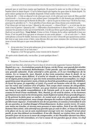 CROISADE POUR LE RENVERSEMENT DES PRINCIPAUTÉS PERSONNELLES ET FAMILIALES
SECRÉTARIAT ÉDITORIAL - (00225) 07 0775 4464 - 07 7798 1862 13 Juillet 2022 . 4
pensent que ce sont leurs mains qui baptisent. Ils posent la main sur ta tête et disent : tu es
baptisé dans le Saint-Esprit ! C’est le Saint-Esprit qui baptise les gens dans le Saint-Esprit. Tu
peux saluer quelqu’un et la maladie disparaît. Il faut exalter Jésus lui-même.
La Parole dit : « Cela ne dépend ni de celui qui court, ni de celui qui veut mais de Dieu qui fait
miséricorde ». La chose que tu veux utiliser pour t’enorgueillir t’a été donnée par miséricorde.
C’est pour cette raison que la Parole de Dieu dit : « Qu’as-tu que tu n’aies reçu ? Et Si tu l’as reçu,
pourquoi te glorifies-tu ? ». Tu te glorifies d’une chose que Jésus donne avec miséricorde.
C’est Jésus qui est tout en tous ! Quand je dis souvent : « Jésus-Christ ! », ce n’est pas du jeu
mais c’est la guerre ! Quand je dis : « Offrandes d’acclamations à Jésus-Christ ! », c’est pour
ramener les pensées à celui qui revient bientôt. J’ai dit aux frères que le plus grand livre du frère
Zach est un petit livre : Vase brisé. J’aime ce livre. Il donne de la valeur spirituelle à tous ses
livres. C’est un petit livre qui peut se résumer en une seule phrase : « Je ne suis rien ! ». Mais
cette phrase a écrasé le diable. Suivons ce chemin, tu n’es rien ! Jésus dit que quand nous aurons
fait tout ce que nous avons à faire, nous devons dire que nous sommes des serviteurs inutiles,
nous n’avons fait que ce que nous devions faire.
Dis :
y Je ne suis rien ! Je ne prie même pas, je ne connais rien. Seigneur, pardonne mon orgueil !
Pardonne-moi! Je ne suis rien !
y Seigneur, c’est Toi qui guéris, nous venons de le chanter !
Et après avoir chanté cela, vas-tu dire : je suis quelque chose ?
Dis :
y Seigneur, Tu es tout en tous ! À Toi la gloire !
Quand c’est bien fait, cela laisse l’œuvre dans le réveil et cela augmente l’amour fraternel.
Daniel 10.1-14 : « La troisième année de Cyrus, roi de Perse, une parole fut révélée
à Daniel, qu›on nommait Beltschatsar. Cette parole, qui est véritable, annonce
une grande calamité. Il fut attentif à cette parole, et il eut l›intelligence de la
vision. En ce temps-là, moi, Daniel, je fus trois semaines dans le deuil. Je ne
mangeai aucun mets délicat, il n’entra ni viande ni vin dans ma bouche, et je
ne m’oignis point jusqu’à ce que les trois semaines fussent accomplies. Le vingt-
quatrième jour du premier mois, j’étais au bord du grand fleuve qui est Hiddékel.
Je levai les yeux, je regardai, et voici, il y avait un homme vêtu de lin, et ayant
sur les reins une ceinture d’or d’Uphaz. Son corps était comme de chrysolithe,
son visage brillait comme l’éclair, ses yeux étaient comme des flammes de feu,
ses bras et ses pieds ressemblaient à de l’airain poli, et le son de sa voix était
comme le bruit d’une multitude. Moi, Daniel, je vis seul la vision, et les hommes
qui étaient avec moi ne la virent point, mais ils furent saisis d’une grande frayeur,
et ils prirent la fuite pour se cacher. Je restai seul, et je vis cette grande vision;
les forces me manquèrent, mon visage changea de couleur et fut décomposé, et je
perdis toute vigueur. J’entendis le son de ses paroles; et comme j’entendais le son
de ses paroles, je tombai frappé d’étourdissement, la face contre terre. Et voici,
une main me toucha, et secoua mes genoux et mes mains. Puis il me dit: Daniel,
homme bien-aimé, sois attentif aux paroles que je vais te dire, et tiens-toi debout
à la place où tu es; car je suis maintenant envoyé vers toi. Lorsqu’il m’eut ainsi
parlé, je me tins debout en tremblant. Il me dit: Daniel, ne crains rien; car dès le
premier jour où tu as eu à cœur de comprendre, et de t’humilier devant ton Dieu,
tes paroles ont été entendues, et c’est à cause de tes paroles que je viens. Le chef
 