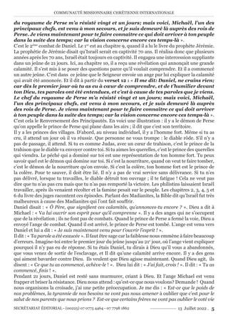 COMMUNAUTÉ MISSIONNAIRE CHRÉTIENNE INTERNATIONALE
SECRÉTARIAT ÉDITORIAL - (00225) 07 0775 4464 - 07 7798 1862 13 Juillet 2022 . 5
du royaume de Perse m’a résisté vingt et un jours; mais voici, Michaël, l’un des
principaux chefs, est venu à mon secours, et je suis demeuré là auprès des rois de
Perse. Je viens maintenant pour te faire connaître ce qui doit arriver à ton peuple
dans la suite des temps; car la vision concerne encore ces temps-là ».
C’est le 2ème
combat de Daniel. Le 1er
est au chapitre 9, quand il a lu le livre du prophète Jérémie.
La prophétie de Jérémie disait qu’Israël serait en captivité 70 ans. Il réalisa donc que plusieurs
années après les 70 ans, Israël était toujours en captivité. Il engagea une intercession suppliante
dans un jeûne de 21 jours. Ici, au chapitre 10, il a reçu une révélation qui annonçait une grande
calamité. Il s’est mis à se poser des questions parce qu’il voulait comprendre. Et il a commencé
un autre jeûne. C’est dans ce jeûne que le Seigneur envoie un ange pur lui expliquer la calamité
qui avait été annoncée. Et il dit à partir du verset 12 : « Il me dit: Daniel, ne crains rien;
car dès le premier jour où tu as eu à cœur de comprendre, et de t’humilier devant
ton Dieu, tes paroles ont été entendues, et c’est à cause de tes paroles que je viens.
Le chef du royaume de Perse m’a résisté vingt et un jours; mais voici, Michaël,
l’un des principaux chefs, est venu à mon secours, et je suis demeuré là auprès
des rois de Perse. Je viens maintenant pour te faire connaître ce qui doit arriver
à ton peuple dans la suite des temps; car la vision concerne encore ces temps-là ».
C’est cela le Renversement des Principautés. En voici une illustration : il y a le démon de Perse
qu’on appelle le prince de Perse qui plane dans les airs ; il dit que c’est son territoire.
Il y a les princes des villages. D’abord, au niveau individuel, il y a l’homme fort. Même si tu as
cru, il attend un jour où il va réussir. Que personne ne vous trompe : le diable rôde. S’il n’y a
pas de passage, il attend. Si tu es comme Judas, avec un cœur de trahison, c’est le prince de la
trahison que le diable va envoyer contre toi. Si tu aimes les querelles, c’est le prince des querelles
qui viendra. Le péché qui a dominé sur toi est une représentation de ton homme fort. Tu peux
savoir quel est le démon qui domine sur toi. Si c’est la nourriture, quand on veut te faire tomber,
c’est le démon de la nourriture qu’on envoie. Si c’est la colère, ton homme fort est le prince de
la colère. Pour te sauver, il doit être lié. Il n’y a pas de vrai service sans délivrance. Si tu n’es
pas délivré, lorsque tu travailles, le diable détruit ton ouvrage ; il te fatigue ! Cela ne veut pas
dire que tu n’as pas cru mais que tu n’as pas remporté la victoire. Les philistins laissaient Israël
travailler, après ils venaient récolter et la famine pesait sur le peuple. Les chapitres 2, 3, 4, 5 et
6 du livre des juges racontent ces épisodes. Parlant des Madianites, la Bible dit qu’Israël fut très
malheureux à cause des Madianites qui l’ont fait souffrir.
Daniel disait : « Ô Père, que signifient ces calamités, qu’annonces-tu encore ? ». Dieu a dit à
Michael : « Va lui ouvrir son esprit pour qu’il comprenne ». Il y a des anges qui ne s’occupent
que de la révélation ; ils ne font pas de combats. Quand le prince de Perse a fermé la voie, Dieu a
envoyé l’ange de combat. Quand il est arrivé, le prince de Perse est tombé. L’ange est venu vers
Daniel et lui a dit : « Je suis maintenant venu pour t’ouvrir l’esprit ! ».
Il dit : « Ta parole a été exaucée ». Il faut être sage car la faiblesse nous emmène à faire beaucoup
d’erreurs. Imagine-toi entre le premier jour du jeûne jusqu’au 21e
jour, où l’ange vient expliquer
pourquoi il n’y pas eu de réponse. Si tu étais Daniel, tu dirais à Dieu qu’il vous a abandonnés,
que vous venez de sortir de l’esclavage, et Il dit qu’une calamité arrive encore. Il y a des gens
qui aiment bavarder contre Dieu. Ils veulent que Dieu agisse maintenant. Quand Dieu agit, ils
disent : « Ce que tu as commencé, achève-le ! ». Dieu lui dit : « J’ai fait, crois ! ». Il dit : « Tu as
commencé, finis ! ».
Pendant 21 jours, Daniel est resté sans murmurer, criant à Dieu. Et l’ange Michael est venu
frapper et briser la résistance. Dieu nous attend : qu’est-ce que nous voulons? Demande ! Quand
nous organisons la croisade, j’ai une petite préoccupation. Je me dis : « Est-ce que le poids de
nos problèmes, la tyrannie de nos besoins ne vont pas nous amener à oublier que c’est pour le
salut de nos parents que nous prions ? Est-ce que certains frères ne vont pas oublier le coté vie
 
