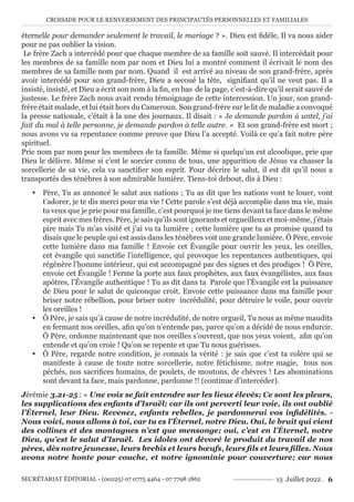 CROISADE POUR LE RENVERSEMENT DES PRINCIPAUTÉS PERSONNELLES ET FAMILIALES
SECRÉTARIAT ÉDITORIAL - (00225) 07 0775 4464 - 07 7798 1862 13 Juillet 2022 . 6
éternelle pour demander seulement le travail, le mariage ? ». Dieu est fidèle, Il va nous aider
pour ne pas oublier la vision.
Le frère Zach a intercédé pour que chaque membre de sa famille soit sauvé. Il intercédait pour
les membres de sa famille nom par nom et Dieu lui a montré comment il écrivait le nom des
membres de sa famille nom par nom. Quand il est arrivé au niveau de son grand-frère, après
avoir intercédé pour son grand-frère, Dieu a secoué la tête, signifiant qu’il ne veut pas. Il a
insisté, insisté, et Dieu a écrit son nom à la fin, en bas de la page, c’est-à-dire qu’il serait sauvé de
justesse. Le frère Zach nous avait rendu témoignage de cette intercession. Un jour, son grand-
frère était malade, et lui était hors du Cameroun. Son grand-frère sur le lit de maladie a convoqué
la presse nationale, c’était à la une des journaux. Il disait : « Je demande pardon à untel, j’ai
fait du mal à telle personne, je demande pardon à telle autre. » Et son grand-frère est mort ;
nous avons vu sa repentance comme preuve que Dieu l’a accepté. Voilà ce qu’a fait notre père
spirituel.
Prie nom par nom pour les membres de ta famille. Même si quelqu’un est alcoolique, prie que
Dieu le délivre. Même si c’est le sorcier connu de tous, une apparition de Jésus va chasser la
sorcellerie de sa vie, cela va sanctifier son esprit. Pour décrire le salut, il est dit qu’il nous a
transportés des ténèbres à son admirable lumière. Tiens-toi debout, dis à Dieu :
y Père, Tu as annoncé le salut aux nations ; Tu as dit que les nations vont te louer, vont
t’adorer, je te dis merci pour ma vie ! Cette parole s’est déjà accomplie dans ma vie, mais
tu veux que je prie pour ma famille, c’est pourquoi je me tiens devant ta face dans le même
esprit avec mes frères. Père, je sais qu’ils sont ignorants et orgueilleux et moi-même, j’étais
pire mais Tu m’as visité et j’ai vu ta lumière ; cette lumière que tu as promise quand tu
disais que le peuple qui est assis dans les ténèbres voit une grande lumière. Ô Père, envoie
cette lumière dans ma famille ! Envoie cet Évangile pour ouvrir les yeux, les oreilles,
cet évangile qui sanctifie l’intelligence, qui provoque les repentances authentiques, qui
régénère l’homme intérieur, qui est accompagné par des signes et des prodiges ! Ô Père,
envoie cet Évangile ! Ferme la porte aux faux prophètes, aux faux évangélistes, aux faux
apôtres, l’Évangile authentique ! Tu as dit dans ta Parole que l’Évangile est la puissance
de Dieu pour le salut de quiconque croit. Envoie cette puissance dans ma famille pour
briser notre rébellion, pour briser notre incrédulité, pour détruire le voile, pour ouvrir
les oreilles !
y Ô Père, je sais qu’à cause de notre incrédulité, de notre orgueil, Tu nous as même maudits
en fermant nos oreilles, afin qu’on n’entende pas, parce qu’on a décidé de nous endurcir.
Ô Père, ordonne maintenant que nos oreilles s’ouvrent, que nos yeux voient, afin qu’on
entende et qu’on croie ! Qu’on se repente et que Tu nous guérisses.
y Ô Père, regarde notre condition, je connais la vérité : je sais que c’est ta colère qui se
manifeste à cause de toute notre sorcellerie, notre fétichisme, notre magie, tous nos
péchés, nos sacrifices humains, de poulets, de moutons, de chèvres ! Les abominations
sont devant ta face, mais pardonne, pardonne !! (continue d’intercéder).
Jérémie 3.21-25 : « Une voix se fait entendre sur les lieux élevés; Ce sont les pleurs,
les supplications des enfants d’Israël; car ils ont perverti leur voie, ils ont oublié
l’Éternel, leur Dieu. Revenez, enfants rebelles, je pardonnerai vos infidélités. -
Nous voici, nous allons à toi, car tu es l’Éternel, notre Dieu. Oui, le bruit qui vient
des collines et des montagnes n’est que mensonge; oui, c’est en l’Éternel, notre
Dieu, qu’est le salut d’Israël. Les idoles ont dévoré le produit du travail de nos
pères, dès notre jeunesse, leurs brebis et leurs bœufs, leurs fils et leurs filles. Nous
avons notre honte pour couche, et notre ignominie pour couverture; car nous
 