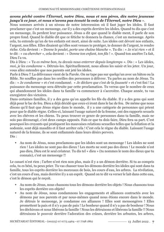 COMMUNAUTÉ MISSIONNAIRE CHRÉTIENNE INTERNATIONALE
SECRÉTARIAT ÉDITORIAL - (00225) 07 0775 4464 - 07 7798 1862 13 Juillet 2022 . 7
avons péché contre l’Éternel, notre Dieu, nous et nos pères, dès notre jeunesse
jusqu’à ce jour, et nous n’avons pas écouté la voix de l’Éternel, notre Dieu ».
Nous sommes arrivés à un niveau de notre intercession où il faut juger les idoles. Il faut
proclamer que c’est un mensonge, car il y a des esprits derrière les idoles. Quand tu dis que c’est
un mensonge, ils perdent leur puissance. Jésus a dit que quand le diable ment, il parle de son
propre fond. Quand le diable dit que ce fétiche te donnera la chance, c’est un mensonge. Après
cela, tu entends qu’un de tes enfants est mort, ainsi de suite. Les idoles ont dévoré nos enfants,
l’argent, nos filles. Elles disaient qu’elles sont venues te protéger, te donner de l’argent, te rendre
riche. Cela devient : « Donne le poulet, porte une chaîne blanche ». Tu dis : « Je n’ai rien » et il
te dit : « va chercher », cela devient : « Donne ton enfant, ton fils ! ». Quand ton ancêtre l’a fait,
Dieu l’a vu.
Dis à Dieu : « Tu es même bon, tu devais nous enterrer depuis longtemps ». Dis : « Les idoles,
moi, je les condamne ». Détruis-les. Spirituellement, nous allons les saisir et les jeter. Un jour,
vous allez entendre que nos parents ont jeté les idoles.
Parle à Dieu !! La délivrance vient de la Parole. On ne tape pas sur quelqu’un avec un bâton ou la
Bible. Ne souffles pas dans les oreilles des personnes à délivrer. Tu parles au nom de Jésus. Tu
dis : « Je condamne » et c’est condamné. « Je déclare que c’est de la fausseté » et c’est fini ! La
puissance du mensonge sera détruite par cette proclamation. Tu verras que le nombre de ceux
qui abandonnent les idoles dans ta famille va commencer à s’accroitre. Chaque année, tu vas
enregistrer des victoires.
Dans certaines familles, il y a des gens qu’on appelle les fils du diable. Il y a des gens qui sont
déjà pour le lac de feu. Dieu a déjà décidé que ceux-ci iront dans le lac de feu. De même que nous
disons qu’il faut que Jésus règne dans le monde, il y a une catégorie de personnes qui prient
pour que le diable règne. Celles-ci, laissant l’usage naturel de la femme, ont des rapports sexuels
avec les chèvres et les chiens. Tu peux trouver ce genre de personnes dans ta famille, mais ne
sois pas découragé, c’est deux camps opposés. Fais ce que tu dois faire, Dieu fera sa part. C’est
pourquoi les croyants qui pratiquent les mauvaises relations sexuelles telles que la fellation et la
sodomie, sont déjà maudits et il faut arrêter cela ! C’est cela le règne du diable. Laissant l’usage
naturel de la femme, ils se sont enflammés dans leurs désirs pervers.
Dis :
y Au nom de Jésus, nous proclamons que les idoles sont un mensonge ! Les idoles ne sont
rien ! Les idoles ne sont pas des dieux ! Les morts ne sont pas des dieux ! Le monde n’est
pas dieu, Dieu est le seul créateur. Tu dis tel « dieu » (tu nommes le nom des dieux que tu
connais), c’est un mensonge !!
Le canari n’est rien ; l’arbre n’est rien non plus, mais il y a un démon derrière. Si tu as compris
cela, tu es béni, tu peux prier. Tu vas chasser tous les démons derrière les idoles qui sont dans ta
famille, tous les esprits derrière les morceaux de bois, les cours d’eau, les arbres. La révélation,
c’est un cours d’eau, mais derrière il y a un esprit. Quand on te dit va verser le lait dans cette eau,
c’est le démon qui le reçoit.
y Au nom de Jésus, nous chassons tous les démons derrière les objets ! Nous chassons tous
les esprits derrière ces objets!
y Au nom de Jésus, nous condamnons les engagements et alliances contractés avec les
démons par nos parents et par nous-mêmes quand nous étions encore dans le monde.
Je détruis le mensonge, je condamne ces alliances ! Elles sont mensongères ! Elles
promettent la paix et il n’y a pas de paix ! Le bonheur quand il n’y a pas de bonheur ! Nous
les déchirons et nous libérons la famille ! Nous les détruisons et libérons la famille !! Nous
détruisons le pouvoir derrière l’adoration des crânes, derrière les arbustes, les arbres,
 