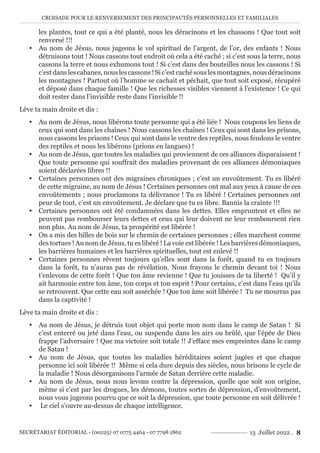 CROISADE POUR LE RENVERSEMENT DES PRINCIPAUTÉS PERSONNELLES ET FAMILIALES
SECRÉTARIAT ÉDITORIAL - (00225) 07 0775 4464 - 07 7798 1862 13 Juillet 2022 . 8
les plantes, tout ce qui a été planté, nous les déracinons et les chassons ! Que tout soit
renversé !!!
y Au nom de Jésus, nous jugeons le vol spirituel de l’argent, de l’or, des enfants ! Nous
détruisons tout ! Nous cassons tout endroit où cela a été caché ; si c’est sous la terre, nous
cassons la terre et nous exhumons tout ! Si c’est dans des bouteilles nous les cassons ! Si
c’estdanslescabanes,nouslescassons !Sic’estcachésouslesmontagnes,nousdéracinons
les montagnes ! Partout où l’homme se cachait et péchait, que tout soit exposé, récupéré
et déposé dans chaque famille ! Que les richesses visibles viennent à l’existence ! Ce qui
doit rester dans l’invisible reste dans l’invisible !!
Lève ta main droite et dis :
y Au nom de Jésus, nous libérons toute personne qui a été liée ! Nous coupons les liens de
ceux qui sont dans les chaînes ! Nous cassons les chaînes ! Ceux qui sont dans les prisons,
nous cassons les prisons ! Ceux qui sont dans le ventre des reptiles, nous fendons le ventre
des reptiles et nous les libérons (prions en langues) !
y Au nom de Jésus, que toutes les maladies qui proviennent de ces alliances disparaissent !
Que toute personne qui souffrait des maladies provenant de ces alliances démoniaques
soient déclarées libres !!
y Certaines personnes ont des migraines chroniques ; c’est un envoûtement. Tu es libéré
de cette migraine, au nom de Jésus ! Certaines personnes ont mal aux yeux à cause de ces
envoûtements ; nous proclamons ta délivrance ! Tu es libéré ! Certaines personnes ont
peur de tout, c’est un envoûtement. Je déclare que tu es libre. Bannis la crainte !!!
y Certaines personnes ont été condamnées dans les dettes. Elles empruntent et elles ne
peuvent pas rembourser leurs dettes et ceux qui leur doivent ne leur remboursent rien
non plus. Au nom de Jésus, ta prospérité est libérée !
y On a mis des billes de bois sur le chemin de certaines personnes ; elles marchent comme
des tortues ! Au nom de Jésus, tu es libéré ! La voie est libérée ! Les barrières démoniaques,
les barrières humaines et les barrières spirituelles, tout est enlevé !!
y Certaines personnes rêvent toujours qu’elles sont dans la forêt, quand tu es toujours
dans la forêt, tu n’auras pas de révélation. Nous frayons le chemin devant toi ! Nous
t’enlevons de cette forêt ! Que ton âme revienne ! Que tu jouisses de ta liberté ! Qu’il y
ait harmonie entre ton âme, ton corps et ton esprit ! Pour certains, c’est dans l’eau qu’ils
se retrouvent. Que cette eau soit asséchée ! Que ton âme soit libérée ! Tu ne mourras pas
dans la captivité !
Lève ta main droite et dis :
y Au nom de Jésus, je détruis tout objet qui porte mon nom dans le camp de Satan ! Si
c’est enterré ou jeté dans l’eau, ou suspendu dans les airs ou brûlé, que l’épée de Dieu
frappe l’adversaire ! Que ma victoire soit totale !! J’efface mes empreintes dans le camp
de Satan !
y Au nom de Jésus, que toutes les maladies héréditaires soient jugées et que chaque
personne ici soit libérée !! Même si cela dure depuis des siècles, nous brisons le cycle de
la maladie ! Nous désorganisons l’armée de Satan derrière cette maladie.
y Au nom de Jésus, nous nous levons contre la dépression, quelle que soit son origine,
même si c’est par les drogues, les démons, toutes sortes de dépression, d’envoûtement,
nous vous jugeons pourvu que ce soit la dépression, que toute personne en soit délivrée !
y Le ciel s’ouvre au-dessus de chaque intelligence.
 