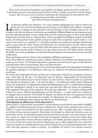 CROISADE POUR LE RENVERSEMENT DES PRINCIPAUTÉS PERSONNELLES ET FAMILIALES
SECRÉTARIAT ÉDITORIAL - (00225) 07 0775 4464 - 07 7798 1862 14 Juillet 2022 . 2
Nous avons entrepris de produire une synthèse de chaque session de prière contenant
l’exhortation du jour et les sujets de prière élevés à Dieu. Veuille te procurer celle de chaque
session. Elle sera pour toi un précieux instrument de travail pour le renversement des
principautés personnelles et familiales.
Que Dieu te bénisse abondamment !
L
es démons parlent aux hommes. Une sœur rendait témoignage de ce qu’un démon lui
disait que son mari l’avait droguée pour la violer et qu’il fallait qu’ils aillent se repentir.
Quand tu as quelqu’un qui entend la voix des démons, il peut troubler toute ta vie. Au
chapitre 4 de Job, un démon avait donné une prophétie à Éliphaz disant qu’un homme ne peut
pas être juste devant Dieu. Ce qui voulait dire que Job n’était pas juste, or Dieu avait déjà dit
à Satan que Job était juste et craignait Dieu. Donc la prophétie qu’Éliphaz donnait à Job était
fausse. Un démon peut te faire quitter ton foyer et aller chez tes parents. Il peut te dire : « ton
mari est un sorcier, va et quitte-le ! » Tu quittes ton foyer et tu perds ton mariage. Quand nous
prions, nous avons de vraies visions; je les discerne. Les visions qu’on a ici sont vraies et elles
s’accomplissent ; vous en voyez les fruits. Que personne ne te trompe : quelqu’un qui se cache
dans une forêt ou sous un lit te dit qu’il a eu une vision et tu crois ! De telles visions viennent
du diable. Les vraies prophéties sont données dans la lumière, là où les gens peuvent entendre
et discerner.
Nous proclamons que les visions et les prophéties d’Éliphaz sont fausses !
Nous allons délivrer certaines personnes, même à distance. Les ténèbres ne règneront pas à
toujours sur la terre ! Un homme dépressif ne peut pas avoir la foi parce qu’il y a des discours
contradictoires dans son psychisme, dans son subconscient !
Y a-t’ il parmi vous une personne qui a traversé des états dépressifs ? Cela fait partie du ministère
de guérison physique et de délivrance ainsi que du ministère de guérison émotionnelle et
psychique.
Je croyais qu’il était facile d’écrire un livre sur la dépression. Quand j’ai commencé à l’écrire,
cela a duré plus de dix ans ! J’ai découvert que les démons responsables de la dépression
n’étaient pas des démons qu’on devait chasser au nom de Jésus. Dans les autres cas, quand tu
veux chasser les démons, tu dis : « Au nom de Jésus ! » et le démon tremble, mais le dépressif
cause avec les démons. Les dépressifs ont peur de l’hôpital parce qu’il y a un désordre psychique
que leur intelligence perçoit et ils savent que cela peut finir dans un centre de psychiatrie.
Cela augmente leur peur et leur angoisse. Si tu dis à un dépressif : « Je t’amène à Bingerville
(ville où se trouve l’hôpital psychiatrique en Côte d’Ivoire) » ; il peut sortir de la maison et
se réfugier dans la brousse. Il est facile de chasser un démon de folie et la personne devient
normale. Les gens qui traversent les troubles de dépression ont un problème qu’on peut
résoudre spirituellement sans chasser les démons au nom de Jésus.
Témoignage de délivrance de la dépression :
Gloire à Dieu ! Je suis le frère Jean Robert. J’ai pour faiseur de disciple la sœur Esther DOBRÉ.
Je souffrais terriblement quand j’avais la dépression. Depuis 2014, quand je suis entré à la
CMCI, on a fait mon brisement de liens plusieurs fois. Mais à chaque fois que je rentrais,
les mêmes choses recommençaient. Mon faiseur de disciple me disait qu’il devait y avoir un
péché dans ma vie. Je répondais toujours que je cherchais mais que je n’en trouvais pas. Dans
mes songes, je voyais une grande armée qui m’attaquait. Souvent, j’avais des songes dans
lesquels je voyais des animaux féroces m’attaquer. En réalité, quand je voyais un chien venir
vers moi, j’avais peur parce que j’avais l’impression que le chien lapait mon sexe. Quand je
voyais un poulet, je tremblais parce que j’avais l’impression que le poulet piquait dans mon
anus. Du coup, quand je voyais un poulet, je tremblais. Et arrivé à un certains moment,
 