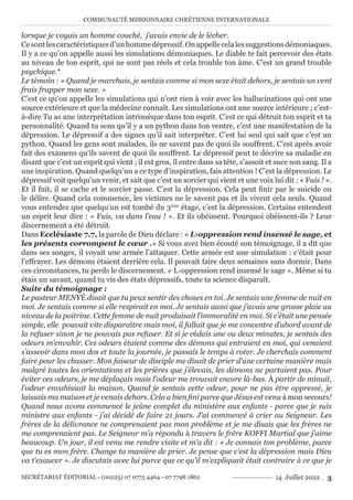 COMMUNAUTÉ MISSIONNAIRE CHRÉTIENNE INTERNATIONALE
SECRÉTARIAT ÉDITORIAL - (00225) 07 0775 4464 - 07 7798 1862 14 Juillet 2022 . 3
lorsque je voyais un homme couché, j’avais envie de le lécher.
Cesontlescaractéristiquesd’unhommedépressif.Onappellecelalessuggestionsdémoniaques.
Il y a ce qu’on appelle aussi les simulations démoniaques. Le diable te fait percevoir des états
au niveau de ton esprit, qui ne sont pas réels et cela trouble ton âme. C’est un grand trouble
psychique.*
Le témoin : « Quand je marchais, je sentais comme si mon sexe était dehors, je sentais un vent
frais frapper mon sexe. »
C’est ce qu’on appelle les simulations qui n’ont rien à voir avec les hallucinations qui ont une
source extérieure et que la médecine connaît. Les simulations ont une source intérieure ; c’est-
à-dire Tu as une interprétation intrinsèque dans ton esprit. C’est ce qui détruit ton esprit et ta
personnalité. Quand tu sens qu’il y a un python dans ton ventre, c’est une manifestation de la
dépression. Le dépressif a des signes qu’il sait interpréter. C’est lui seul qui sait que c’est un
python. Quand les gens sont malades, ils ne savent pas de quoi ils souffrent. C’est après avoir
fait des examens qu’ils savent de quoi ils souffrent. Le dépressif peut te décrire sa maladie en
disant que c’est un esprit qui vient ; il est gros, il entre dans sa tête, s’assoit et suce son sang. Il a
une inspiration. Quand quelqu’un a ce type d’inspiration, fais attention ! C’est la dépression. Le
dépressif voit quelqu’un venir, et sait que c’est un sorcier qui vient et une voix lui dit : « Fuis ! ».
Et il fuit, il se cache et le sorcier passe. C’est la dépression. Cela peut finir par le suicide ou
le délire. Quand cela commence, les victimes ne le savent pas et ils vivent cela seuls. Quand
vous entendez que quelqu’un est tombé du 3ème
étage, c’est la dépression. Certains entendent
un esprit leur dire : « Fuis, va dans l’eau ! ». Et ils obéissent. Pourquoi obéissent-ils ? Leur
discernement a été détruit.
Dans Ecclésiaste 7.7, la parole de Dieu déclare : « L›oppression rend insensé le sage, et
les présents corrompent le cœur .» Si vous avez bien écouté son témoignage, il a dit que
dans ses songes, il voyait une armée l’attaquer. Cette armée est une simulation : c’était pour
l’effrayer. Les démons étaient derrière cela. Il pouvait faire deux semaines sans dormir. Dans
ces circonstances, tu perds le discernement. « L›oppression rend insensé le sage ». Même si tu
étais un savant, quand tu vis des états dépressifs, toute ta science disparaît.
Suite du témoignage :
Le pasteur MENYÉ disait que tu peux sentir des choses en toi. Je sentais une femme de nuit en
moi. Je sentais comme si elle respirait en moi. Je sentais aussi que j’avais une grosse plaie au
niveau de la poitrine. Cette femme de nuit produisait l’immoralité en moi. Si c’était une pensée
simple, elle pouvait vite disparaître mais moi, il fallait que je me concentre d’abord avant de
la refuser sinon je ne pouvais pas refuser. Et si je cédais une ou deux minutes, je sentais des
odeurs m’envahir. Ces odeurs étaient comme des démons qui entraient en moi, qui venaient
s’asseoir dans mon dos et toute la journée, je passais le temps à roter. Je cherchais comment
faire pour les chasser. Mon faiseur de disciple me disait de prier d’une certaine manière mais
malgré toutes les orientations et les prières que j’élevais, les démons ne partaient pas. Pour
éviter ces odeurs, je me déplaçais mais l’odeur me trouvait encore là-bas. À partir de minuit,
l’odeur envahissait la maison. Quand je sentais cette odeur, pour ne pas être oppressé, je
laissais ma maison et je venais dehors. Cela a bien fini parce que Jésus est venu à mon secours!
Quand nous avons commencé le jeûne complet du ministère aux enfants - parce que je suis
ministre aux enfants - j’ai décidé de faire 21 jours. J’ai commencé à crier au Seigneur. Les
frères de la délivrance ne comprenaient pas mon problème et je me disais que les frères ne
me comprenaient pas. Le Seigneur m’a répondu à travers le frère KOFFI Martial que j’aime
beaucoup. Un jour, il est venu me rendre visite et m’a dit : « Je connais ton problème, parce
que tu es mon frère. Change ta manière de prier. Je pense que c’est la dépression mais Dieu
va t’exaucer ». Je discutais avec lui parce que ce qu’il m’expliquait était contraire à ce que je
 