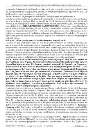CROISADE POUR LE RENVERSEMENT DES PRINCIPAUTÉS PERSONNELLES ET FAMILIALES
SECRÉTARIAT ÉDITORIAL - (00225) 07 0775 4464 - 07 7798 1862 14 Juillet 2022 . 4
ressentais. J’ai essayé de méditer dessus. Quand je suis rentré, j’ai vu un frère qui m’a donné
un enseignement sur la dépression. Quand j’ai écouté l’enseignement, il parlait de moi. J’ai
fait les prières contenues dans cet enseignement.
Pasteur Menyé : « Le précepte est une lampe, l’enseignement est une lumière. »
Habituellement, à partir de 3h, à l’aide de mon reveil, je sortais déjà pour ne pas que l’odeur
me trouve dans la maison. Mais ce jour-là, Le réveil était en mode silencieux, Je me suis
réveillé à 4h. J’essayais de sortir l’odeur dans la maison, mais rien n’y fit. Le lendemain, je
suis allé lire le livre DÉLIVRANCE DE LA DÉPRESSION. J’ai vu que : « voici la solution
qui est là dans le livre. Et quand j’ai pris le livre, j’ai travaillé à nouveau avec, bien travaillé.
Ce jour-là, j’ai dormi paisiblement. » Trois jours après, j’ai encore senti cette odeur. J’ai dit :
« Satan, tu es un menteur ! » et l’odeur a disparu immédiatement ! Depuis lors, j’ai trouvé le
repos et ce genre de pensées et d’odeurs ont disparu ! Je veux bénir le nom du Seigneur pour
cette délivrance.
Job 4.12 : « Une parole est arrivée furtivement jusqu’à moi ».
Les amis de Job l’ont trouvé dans un état de grande souffrance. Ils ont fait sept jours sans
ouvrir la bouche. Ils sont partis pour le consoler. Et après avoir vu sa situation, ils ont jeté la
cendre sur eux. Ils se sont assis à même le sol. Et ils ont fait sept jours et sept nuits sans ouvrir
la bouche. Et Job a craqué. Imagine tes amis qui devaient te dire ‘‘courage’’ mais qui sont
dépassés ! Imagine quelqu’un qui veut la consolation de ses amis… Sept jours sans parler ! Job
a maudit le jour de sa naissance. Il a maudit tout, même le jour où il fut conçu. Pendant qu’il
souffrait, son ami a reçu la visite d’un démon et son ami en a rendu témoignage.
Job 4 : 12-21 « Une parole est arrivée furtivement jusqu›à moi, Et mon oreille en
a recueilli les sons légers. Au moment où les visions de la nuit agitent la pensée,
Quand les hommes sont livrés à un profond sommeil. Je fus saisi de frayeur et
d›épouvante, Et tous mes os tremblèrent. Un esprit passa près de moi... Tous
mes cheveux se hérissèrent... Une figure d›un aspect inconnu était devant mes
yeux, Et j›entendis une voix qui murmurait doucement: l›homme serait-il juste
devant Dieu? Serait-il pur devant celui qui l›a fait? Si Dieu n›a pas confiance
en ses serviteurs, S›il trouve de la folie chez ses anges, combien plus chez ceux
qui habitent des maisons d›argile, Qui tirent leur origine de la poussière, Et qui
peuvent être écrasés comme un vermisseau! Du matin au soir ils sont brisés, Ils
périssent pour toujours, et nul n›y prend garde; le fil de leur vie est coupé, Ils
meurent, et ils n›ont pas acquis la sagesse. »
Le démon cherche à détruire le témoignage que Dieu a rendu de Job. Dieu a dit à Satan que
Job est un homme juste, intègre et craignant Dieu, et qui se détourne du mal. C’est Dieu lui-
même qui a parlé. C’est un démon, c’est Satan au contraire qui a parlé à Éliphaz. Même quand
Dieu devait détruire la terre, il a dit à Noé : « Je t’ai trouvé juste ». Le juste Lot tourmentait
journellement son âme à cause des choses qu’il voyait et entendait des fils de l’homme. La
Bible dit : « Que personne ne vous séduise, celui qui pratique la justice, est juste.
» C’est pourquoi je dis que si quelqu’un te dit que tu n’as pas la foi, tu ne dois pas le croire. Le
diable peut te jeter dans un état dépressif. L’homme serait-il juste devant Dieu ? « Tous mes
cheveux se hérissèrent... ». Quand tu entends de telles choses, tu sais que c’est le diable.
Tu sais déjà que le diable est à côté en train de rôder, cherchant qui il va dévorer. Certaines
églises souffrent de ces choses. Un homme peut te retenir prisonnier dans une église en faisant
des visions sur toi.
Je proclame que les voix que tu entends ne viennent pas de Dieu ! Appelons cela d’un commun
accord ‘’les prophéties d’Éliphaz’’. Un vrai enfant de Dieu prophétise sur toi et un autre qui se
dit enfant de Dieu vient prophétiser le contraire : c’est Éliphaz ! Dis-lui : « Eh, Éliphaz, tais-
 