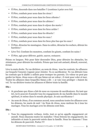 COMMUNAUTÉ MISSIONNAIRE CHRÉTIENNE INTERNATIONALE
SECRÉTARIAT ÉDITORIAL - (00225) 07 0775 4464 - 07 7798 1862 3
y Ô Père, descends dans nos batailles !! (continue à prier avec foi)
y Ô Père, combats pour nous dans les cieux !
y Ô Père, combats pour nous dans les lieux célestes !
y Ô Père, combats pour nous dans les abimes !
y Ô Père, combats pour nous dans le séjour des morts !
y Ô Père, combats pour nous dans les lieux arides !
y Ô Père, combats pour nous dans les déserts !
y Ô Père, combats pour nous dans les eaux !
y Ô Père, combats pour nous dans les lieux plus bas que les eaux !
y Ô Père, déracine les montagnes. Dans ta colère, déracine les rochers, détruis les
barrières !
y Lève-Toi. Combats les monstres, combats les géants, combats les nains !
y Ô Père, agis pour délivrer, guérir, sauver, restaurer.
Prions en langues. Prie pour faire descendre Dieu, pour détruire les obstacles, les
résistances, pour détruire les renforts. Prions que tout soit anéanti, démoli, renversé,
écrasé.
Lève ta main droite. Tu vas déchirer, au nom de Jésus, tous les contrats, les alliances
sur lesquels l’ennemi s’appuie pour résister. Tu es sacrificateur. Tu vas détruire tous
les contrats que le diable a utilisés pour tromper tes parents. Un voleur ne peut pas
garder tes biens. Jésus nous a dit que Satan est un voleur ; il vient pour voler et tuer.
Toutes les alliances dans lesquelles Satan a dit : « je vais vous protéger » étaient du
vol. Tu vas déchirer toutes les alliances et libérer toute ta famille.
Dis :
y Je proclame que Jésus a fait de nous un royaume de sacrificateurs. En tant que
tel, j’ai le pouvoir d’annuler tous les engagements de ma famille dans le monde
spirituel, et même dans le monde physique. Je suis sacrificateur !
y Au nom de Jésus, d’un commun accord, nous annulons toutes les alliances avec
les démons, les maris de nuit ! Au Nom de Jésus, nous mettons fin à tous les
mariages. Tous les mariages avec les démons sont finis.
Dis :
y Tous les engagements verbaux, écrits, tout ce qu’on appelle engagement est
annulé. Nous chassons toutes les maladies ! Nous brisons les engagements, les
infirmités et toute la pauvreté entrés dans la famille. Nous les chassons ! Tous
les démons de pauvreté. Partez !!!!
 