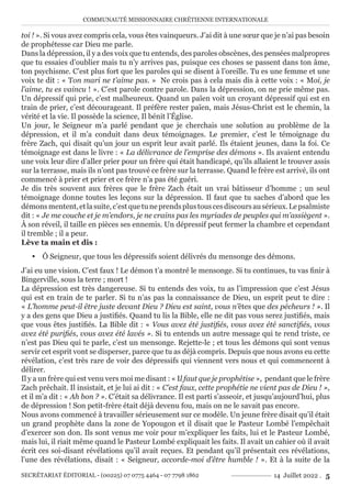 COMMUNAUTÉ MISSIONNAIRE CHRÉTIENNE INTERNATIONALE
SECRÉTARIAT ÉDITORIAL - (00225) 07 0775 4464 - 07 7798 1862 14 Juillet 2022 . 5
toi ! ». Si vous avez compris cela, vous êtes vainqueurs. J’ai dit à une sœur que je n’ai pas besoin
de prophétesse car Dieu me parle.
Dans la dépression, il y a des voix que tu entends, des paroles obscènes, des pensées malpropres
que tu essaies d’oublier mais tu n’y arrives pas, puisque ces choses se passent dans ton âme,
ton psychisme. C’est plus fort que les paroles qui se disent à l’oreille. Tu es une femme et une
voix te dit : « Ton mari ne t’aime pas. » Ne crois pas à cela mais dis à cette voix : « Moi, je
l’aime, tu es vaincu ! ». C’est parole contre parole. Dans la dépression, on ne prie même pas.
Un dépressif qui prie, c’est malheureux. Quand un païen voit un croyant dépressif qui est en
train de prier, c’est décourageant. Il préfère rester païen, mais Jésus-Christ est le chemin, la
vérité et la vie. Il possède la science, Il bénit l’Église.
Un jour, le Seigneur m’a parlé pendant que je cherchais une solution au problème de la
dépression, et il m’a conduit dans deux témoignages. Le premier, c’est le témoignage du
frère Zach, qui disait qu’un jour un esprit leur avait parlé. Ils étaient jeunes, dans la foi. Ce
témoignage est dans le livre : « La délivrance de l’emprise des démons ». Ils avaient entendu
une voix leur dire d’aller prier pour un frère qui était handicapé, qu’ils allaient le trouver assis
sur la terrasse, mais ils n’ont pas trouvé ce frère sur la terrasse. Quand le frère est arrivé, ils ont
commencé à prier et prier et ce frère n’a pas été guéri.
Je dis très souvent aux frères que le frère Zach était un vrai bâtisseur d’homme ; un seul
témoignage donne toutes les leçons sur la dépression. Il faut que tu saches d’abord que les
démonsmentent,etlasuite,c’estquetuneprendsplustouscesdiscoursausérieux.Lepsalmiste
dit : « Je me couche et je m’endors, je ne crains pas les myriades de peuples qui m’assiègent ».
À son réveil, il taille en pièces ses ennemis. Un dépressif peut fermer la chambre et cependant
il tremble ; il a peur.
Lève ta main et dis :
y Ô Seigneur, que tous les dépressifs soient délivrés du mensonge des démons.
J’ai eu une vision. C’est faux ! Le démon t’a montré le mensonge. Si tu continues, tu vas finir à
Bingerville, sous la terre ; mort !
La dépression est très dangereuse. Si tu entends des voix, tu as l’impression que c’est Jésus
qui est en train de te parler. Si tu n’as pas la connaissance de Dieu, un esprit peut te dire :
« L’homme peut-il être juste devant Dieu ? Dieu est saint, vous n’êtes que des pécheurs ! ». Il
y a des gens que Dieu a justifiés. Quand tu lis la Bible, elle ne dit pas vous serez justifiés, mais
que vous êtes justifiés. La Bible dit : « Vous avez été justifiés, vous avez été sanctifiés, vous
avez été purifiés, vous avez été lavés ». Si tu entends un autre message qui te rend triste, ce
n’est pas Dieu qui te parle, c’est un mensonge. Rejette-le ; et tous les démons qui sont venus
servir cet esprit vont se disperser, parce que tu as déjà compris. Depuis que nous avons eu cette
révélation, c’est très rare de voir des dépressifs qui viennent vers nous et qui commencent à
délirer.
Il y a un frère qui est venu vers moi me disant : « Il faut que je prophétise », pendant que le frère
Zach prêchait. Il insistait, et je lui ai dit : « C’est faux, cette prophétie ne vient pas de Dieu ! »,
et il m’a dit : « Ah bon ? ». C’était sa délivrance. Il est parti s’asseoir, et jusqu’aujourd’hui, plus
de dépression ! Son petit-frère était déjà devenu fou, mais on ne le savait pas encore.
Nous avons commencé à travailler sérieusement sur ce modèle. Un jeune frère disait qu’il était
un grand prophète dans la zone de Yopougon et il disait que le Pasteur Lombé l’empêchait
d’exercer son don. Ils sont venus me voir pour m’expliquer les faits, lui et le Pasteur Lombé,
mais lui, il riait même quand le Pasteur Lombé expliquait les faits. Il avait un cahier où il avait
écrit ces soi-disant révélations qu’il avait reçues. Et pendant qu’il présentait ces révélations,
l’une des révélations, disait : « Seigneur, accorde-moi d’être humble ! ». Et à la suite de la
 