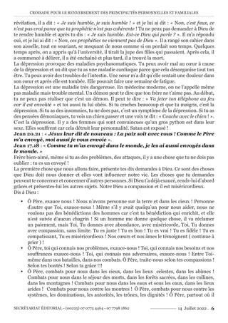 CROISADE POUR LE RENVERSEMENT DES PRINCIPAUTÉS PERSONNELLES ET FAMILIALES
SECRÉTARIAT ÉDITORIAL - (00225) 07 0775 4464 - 07 7798 1862 14 Juillet 2022 . 6
révélation, il a dit : « Je suis humble, je suis humble ! » et je lui ai dit : « Non, c’est faux, ce
n’est pas vrai parce que ta prophétie n’est pas cohérente ! Tu ne peux pas demander à Dieu de
te rendre humble et après tu dis : « Je suis humble. Est-ce Dieu qui parle ? ». Il m’a répondu
oui, et je lui ai dit : « Non, ces prophéties ne viennent pas de Dieu ». Il a rangé son cahier dans
son aisselle, tout en souriant, se moquant de nous comme si on perdait son temps. Quelques
temps après, on a appris qu’à l’université, il tirait la jupe des filles qui passaient. Après cela, il
a commencé à délirer, il a été enchaîné et plus tard, il a trouvé la mort.
La dépression provoque des maladies psychosomatiques. Tu peux avoir mal au cœur à cause
de la dépression et on dit que tu as une maladie cardiaque parce que cela désorganise tout ton
être. Tu peux avoir des troubles de l’intestin. Une sœur m’a dit qu’elle sentait une douleur dans
son cœur et après elle est tombée. Elle pouvait faire une semaine de fatigue.
La dépression est une maladie très dangereuse. En médecine moderne, on ne l’appelle même
pas maladie mais trouble mental. Un démon peut te dire que ton frère ne t’aime pas. Au début,
tu ne peux pas réaliser que c’est un démon. Il peut te dire : « Va jeter ton téléphone au feu
car il est envoûté » et toi aussi tu lui obéis. Si tu craches beaucoup et que tu maigris, c’est la
dépression. Si tu as des insomnies, tu ne dors pas, c’est un symptôme de la dépression. Si tu as
des pensées démoniaques, tu vois un chien passer et une voix te dit : « Couche avec le chien ! ».
C’est la dépression. Il y a des femmes qui sont convaincues qu’un gros python est dans leur
sexe. Elles souffrent car cela détruit leur personnalité. Satan est exposé !
Jean 20.21 : « Jésus leur dit de nouveau : La paix soit avec vous ! Comme le Père
m’a envoyé, moi aussi je vous envoie ».
Jean 17.18 : « Comme tu m’as envoyé dans le monde, je les ai aussi envoyés dans
le monde. »
Frère bien-aimé, même si tu as des problèmes, des attaques, il y a une chose que tu ne dois pas
oublier : tu es un envoyé !
La première chose que nous allons faire, présente tes dix demandes à Dieu. Ce sont des choses
que Dieu doit nous donner et elles vont influencer notre vie. Les choses que tu demandes
peuvent te concerner et concerner d’autres personnes. Si Dieu t’a déjà exaucé, rends-lui d’abord
grâces et présentes-lui les autres sujets. Notre Dieu a compassion et il est miséricordieux.
Dis à Dieu :
y Ô Père, exauce nous ! Nous n’avons personne sur la terre et dans les cieux ! Personne
d’autre que Toi, exauce-nous ! Même s’il y avait quelqu’un pour nous aider, nous ne
voulons pas des bénédictions des hommes car c’est ta bénédiction qui enrichit, et elle
n’est suivie d’aucun chagrin ! Si un homme me donne quelque chose, il va réclamer
un paiement, mais Toi, Tu donnes avec abondance, avec miséricorde, Toi, Tu donnes
avec compassion, sans limite. Tu es juste ! Tu es bon ! Tu es vrai ! Tu es fidèle ! Tu es
compatissant, Tu es miséricordieux ! Nos cœurs et nos âmes le témoignent ( continue à
prier ) !
y Ô Père, toi qui connais nos problèmes, exauce-nous ! Toi, qui connais nos besoins et nos
souffrances exauce-nous ! Toi, qui connais nos adversaires, exauce-nous ! Entre Toi-
même dans nos batailles, dans nos combats. Ô Père, traite-nous selon tes compassions !
Selon tes bontés ! Selon ta grâce !!!
y Ô Père, combats pour nous dans les cieux, dans les lieux célestes, dans les abîmes !
Combats pour nous dans le séjour des morts, dans les forêts sacrées, dans les collines,
dans les montagnes ! Combats pour nous dans les eaux et sous les eaux, dans les lieux
arides ! Combats pour nous contre les montres ! Ô Père, combats pour nous contre les
systèmes, les dominations, les autorités, les trônes, les dignités ! Ô Père, partout où il
 