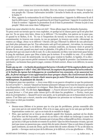 COMMUNAUTÉ MISSIONNAIRE CHRÉTIENNE INTERNATIONALE
SECRÉTARIAT ÉDITORIAL - (00225) 07 0775 4464 - 07 7798 1862 14 Juillet 2022 . 7
existe contre nous une œuvre du diable, lève-toi, écrase et anéantis ! Donne le repos à
ton peuple élu ! Écrase l’adversaire invisible ! Arrache le butin de sa main, arrache-lui
le butin !!!
y Père, apporte la restauration là où il faut la restauration ! Apporte la délivrance là où il
faut la délivrance ! Apporte la guérison là où il faut la guérison ! Apporte le soutien là où
il faut le soutien ! Apporte la promotion là où il faut la promotion ! Donne la joie à ton
peuple ! Mets son cœur dans l’allégresse !
Garde ton cœur attaché à la foi. Jésus est réel ! Nous allons juger les obstacles humains.
Tu peux avoir un terrain que tu veux exploiter, et quelqu’un te chasse parce qu’il est plus fort
que toi. Tu ne peux rien faire, Jésus va te délivrer ! Tu travailles, ton patron ne te paye pas,
et quand tu te fâches, il rit. Tu vas à l’inspection du travail, tu trouves son ami, tu vas au
commissariat, tu trouves son cousin, tu vas au parquet, tu trouves son oncle ; découragé, tu
rentres au village. Jésus va te délivrer ! David a dit que l’Éternel l’a délivré de son adversaire
qui était plus puissant que lui. Ton adversaire sait qu’il est puissant ; toi-même, tu reconnais
qu’il est puissant. Jésus va te délivrer. Dans certains endroits, un homme vient et prend la
femme de son ami, quand son mari veut se plaindre, il le gifle et il s’en va. La femme voit qu’il
est plus fort que son mari et elle le suit. Il y a des moments où Dieu veut intervenir pour briser
le joug du méchant, parce que Dieu n’aime pas la torture. Il va rétablir ta voie ; Il va rétablir
la justice et Il va user de miséricorde. Là où les gens veulent te fusiller, te lapider, Il va dire :
que celui qui n’a pas encore péché ramasse le caillou et le lapide le premier. Les hommes sont
méchants ; un homme faux peut te juger, comme s’il était correct. Jésus va te délivrer, tu auras
la joie.
Ésaïe 49.24-26:«Le butin du puissant lui sera-t-il enlevé? Et la capture faite sur le
juste échappera-t-elle? - Oui, dit l’Éternel, la capture du puissant lui sera enlevée,
et le butin du tyran lui échappera; je combattrai tes ennemis, et je sauverai tes
fils. Je ferai manger à tes oppresseurs leur propre chair; ils s’enivreront de leur
sang comme du moût; et toute chair saura que je suis l’Éternel, ton sauveur, ton
rédempteur, le puissant de Jacob. »
Le Seigneur pose une question : « Avez-vous déjà vu un pauvre récupérer ce que les puissants
lui ont arraché ? ». Jamais ! Quand un homme puissant t’attaque avec tous les moyens qui sont
à sa disposition, tu es condamné à te résigner. Mais Dieu dit qu’avec Lui, on récupère ce que le
puissant nous a volé. Il a dit dans Apocalypse : « J’ouvre devant toi les portes que personne
ne peut fermer ». C’est pour cette raison qu’il a dit dans les prophètes : « Partez, mais pas
dans la précipitation ». Quand Il ouvre une porte, ne te précipite pas en te bousculant avec les
autres. C’est Dieu qui a ouvert, marche avec allégresse car personne ne va fermer cette porte.
Ton cœur ne doit pas trembler.
Dis à Dieu :
y Donne-nous (Même si tu penses que tu n’as pas de problèmes, prions ensemble afin
que ceux qui en ont soient bénis. Prie si tu es sage, parce que tu ne sais pas qui fait des
imprécations contre toi ; qui es en train de te mordre le doigt).
y Père, que partout où se trouve un obstacle appelé être humain, partout où les droits
d’un frère ont été boycottés ; partout où un frère a été réduit en esclavage à cause des
méchants ; partout où un être humain qui n’est pas Dieu a dépouillé un frère, récupère ce
qu’on lui a volé par ta droite et remets-le au frère ! Que les êtres humains vivants, qui ont
juré que nous ne passerons pas, soient ôtés de notre chemin ! Que ce soit dans n’importe
quel continent, au nom de Jésus, qu’ils soient ôtés de notre chemin !!! Tu as dit dans ta
parole : « Invoque-moi au jour de la détresse, je te délivrai, et tu me glorifieras ». Ô Père,
 